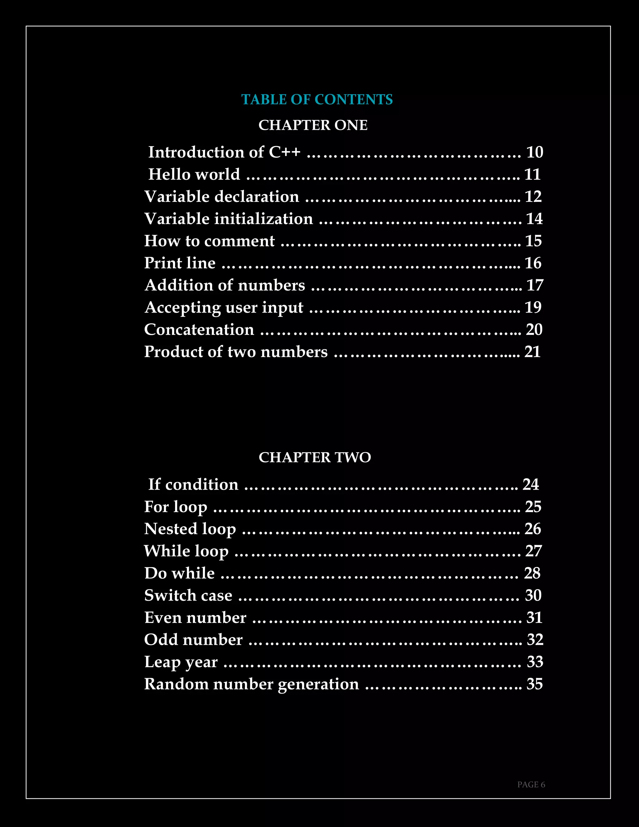 PAGE 6
TABLE OF CONTENTS
CHAPTER ONE
Introduction of C++ ………………………………… 10
Hello world ………………………………………….. 11
Variable declaration ……………………………….... 12
Variable initialization ………………………………. 14
How to comment …………………………………….. 15
Print line …………………………………………….... 16
Addition of numbers ………………………………... 17
Accepting user input ………………………………... 19
Concatenation ………………………………………... 20
Product of two numbers …………………………..... 21
CHAPTER TWO
If condition ………………………………………….. 24
For loop ……………………………………………….. 25
Nested loop …………………………………………... 26
While loop ……………………………………………. 27
Do while ……………………………………………… 28
Switch case …………………………………………… 30
Even number …………………………………………. 31
Odd number ………………………………………….. 32
Leap year ……………………………………………… 33
Random number generation ……………………….. 35
 