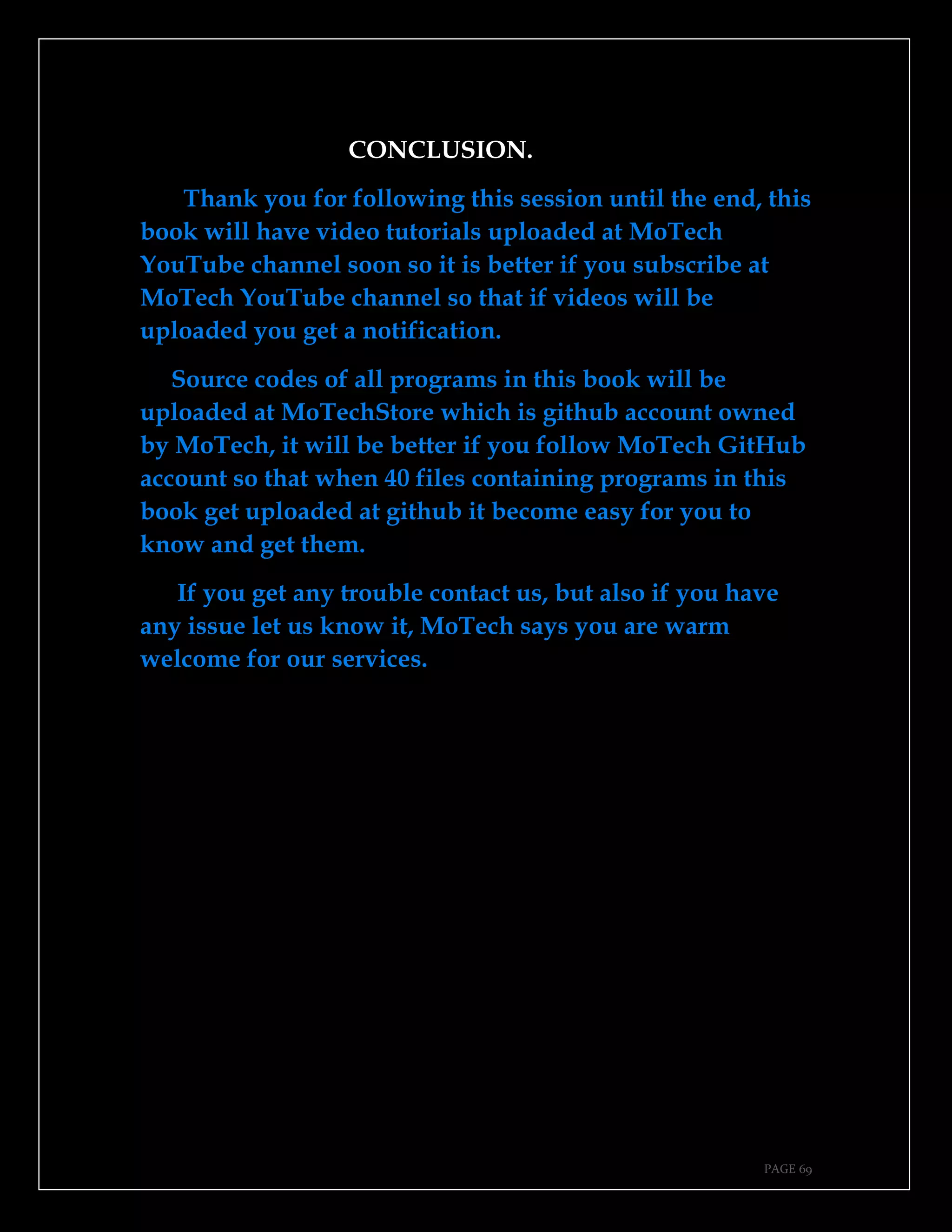 PAGE 69
CONCLUSION.
Thank you for following this session until the end, this
book will have video tutorials uploaded at MoTech
YouTube channel soon so it is better if you subscribe at
MoTech YouTube channel so that if videos will be
uploaded you get a notification.
Source codes of all programs in this book will be
uploaded at MoTechStore which is github account owned
by MoTech, it will be better if you follow MoTech GitHub
account so that when 40 files containing programs in this
book get uploaded at github it become easy for you to
know and get them.
If you get any trouble contact us, but also if you have
any issue let us know it, MoTech says you are warm
welcome for our services.
 