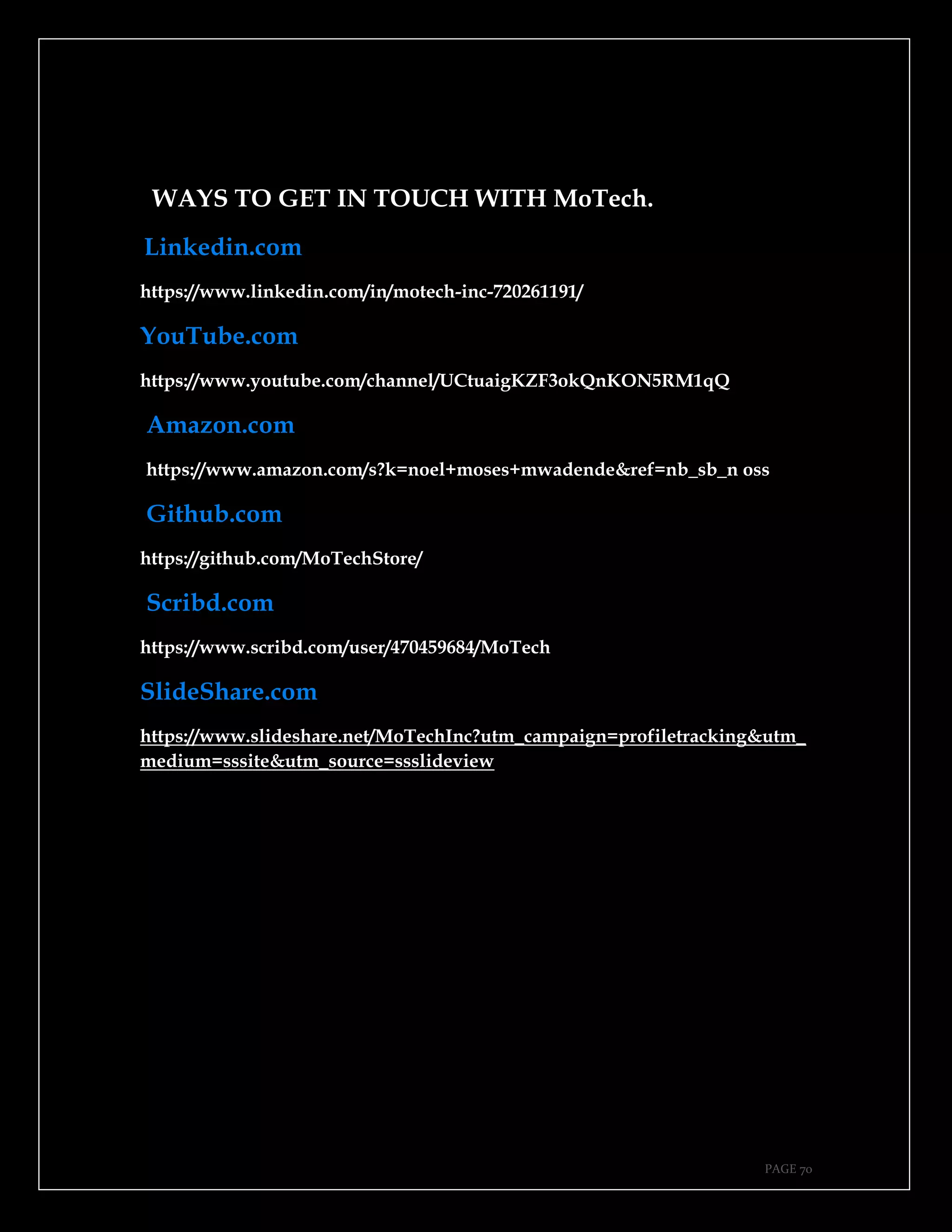 PAGE 70
WAYS TO GET IN TOUCH WITH MoTech.
Linkedin.com
https://www.linkedin.com/in/motech-inc-720261191/
YouTube.com
https://www.youtube.com/channel/UCtuaigKZF3okQnKON5RM1qQ
Amazon.com
https://www.amazon.com/s?k=noel+moses+mwadende&ref=nb_sb_n oss
Github.com
https://github.com/MoTechStore/
Scribd.com
https://www.scribd.com/user/470459684/MoTech
SlideShare.com
https://www.slideshare.net/MoTechInc?utm_campaign=profiletracking&utm_
medium=sssite&utm_source=ssslideview
 