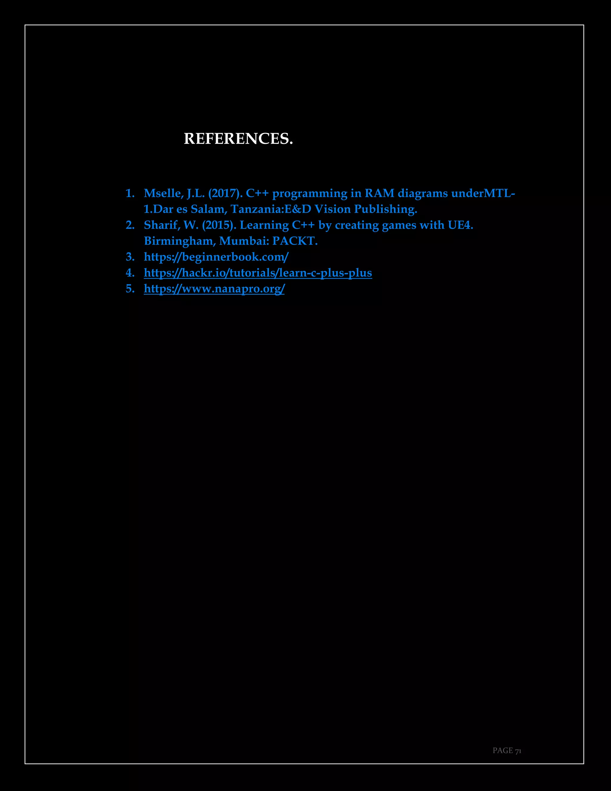 PAGE 71
REFERENCES.
1. Mselle, J.L. (2017). C++ programming in RAM diagrams underMTL-
1.Dar es Salam, Tanzania:E&D Vision Publishing.
2. Sharif, W. (2015). Learning C++ by creating games with UE4.
Birmingham, Mumbai: PACKT.
3. https://beginnerbook.com/
4. https://hackr.io/tutorials/learn-c-plus-plus
5. https://www.nanapro.org/
 