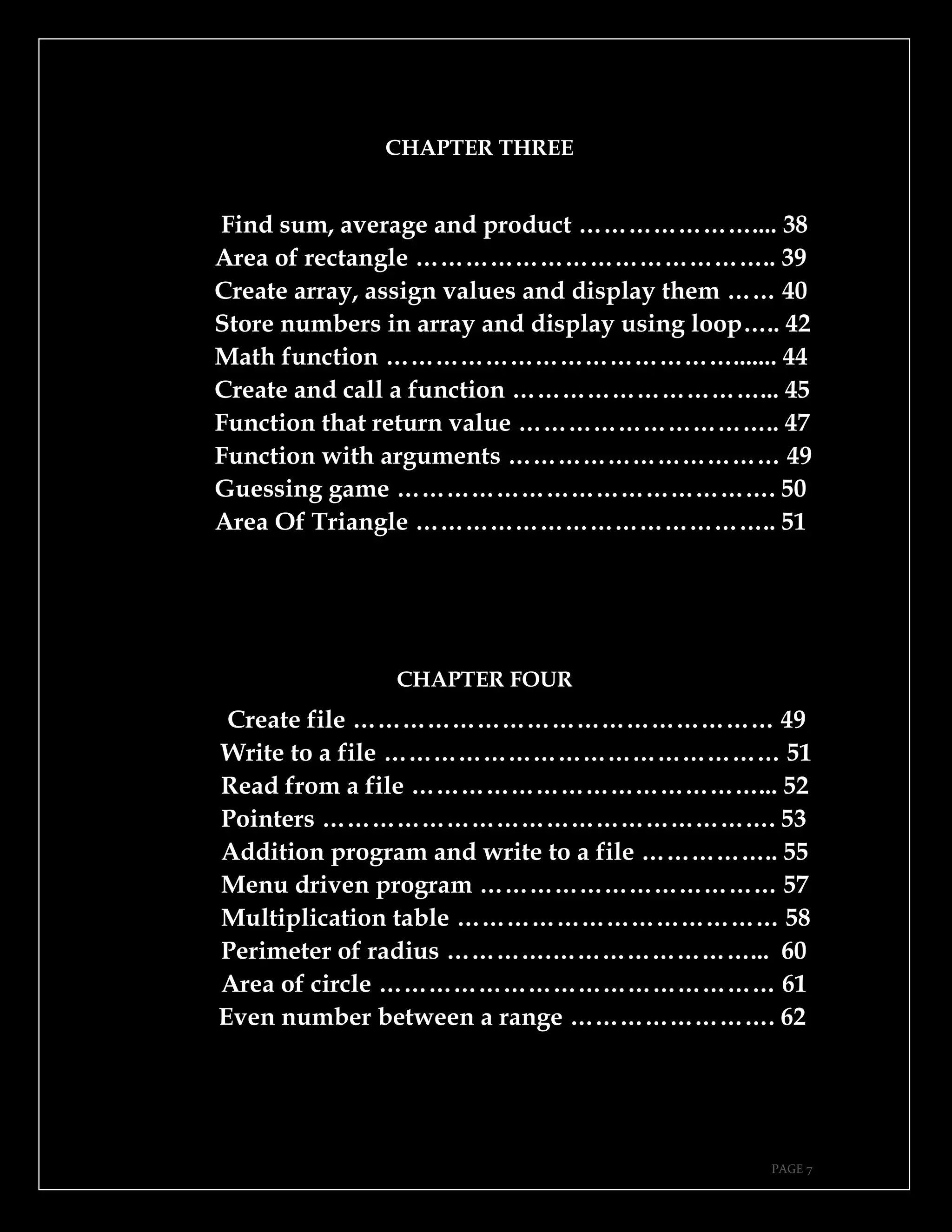 PAGE 7
CHAPTER THREE
Find sum, average and product ………………….... 38
Area of rectangle …………………………………….. 39
Create array, assign values and display them …… 40
Store numbers in array and display using loop….. 42
Math function ……………………………………....... 44
Create and call a function …………………………... 45
Function that return value ………………………….. 47
Function with arguments …………………………… 49
Guessing game ………………………………………. 50
Area Of Triangle …………………………………….. 51
CHAPTER FOUR
Create file …………………………………………… 49
Write to a file ………………………………………… 51
Read from a file ……………………………………... 52
Pointers ………………………………………………. 53
Addition program and write to a file …………….. 55
Menu driven program ……………………………… 57
Multiplication table ………………………………… 58
Perimeter of radius ………….……………………... 60
Area of circle ………………………………………… 61
Even number between a range ……………………. 62
 
