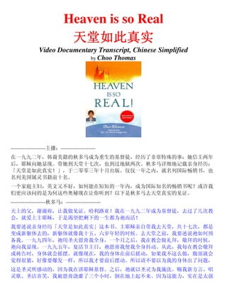 Heaven is so Real
天堂如此真实天堂如此真实天堂如此真实天堂如此真实
Video Documentary Transcript, Chinese Simplified
by Choo Thomas
--------------------主播：--------------------
在一九九二年，韩裔美籍的秋多马成为重生的基督徒，经历了非常特殊的事：她信主两年
后，耶稣向她显现。带她到天堂十七次，也到过地狱两次。秋多马详细地记载亲身经历；
「天堂是如此真实！」，于二零零三年十月出版。仅仅一年之内，就名列国际畅销书，也
名列美国属灵书籍前十名。
一个家庭主妇，英文又不好，如何能在短短的一年内，成为国际知名的畅销书呢？或许我
们更应该问的是为何这些奥秘现在让你听到？以下是秋多马去天堂真实的见证。
--------------------秋多马：--------------------
天上的父，谢谢祢，让我做见证。哈利路亚！我在一九九二年成为基督徒，去过了几次教
会，就爱上主耶稣，于是渴望把剩下的一生都为祂而活！
我要述说亲身经历「天堂是如此真实」这本书。主耶稣亲自带我去天堂，共十七次，都是
变成新躯体去的，新躯体就像我十五、六岁年轻的时候。去天堂之前，我要述说祂如何预
备我。一九九四年，祂用圣火恩膏我全身，一个月之后，我在教会做礼拜，敬拜的时候，
祂向我显现。一九九五年，复活节主日，祂恩膏我使我全身抖动。从此，我每在教会敬拜
或祷告时，身体就会摇摆。就像现在，我的身体在前后摇动，如果我不这么做，腹部就会
觉得很紧，好像要爆发一样，所以我才要前后摆动。所以请不要以为我的身体出了问题，
这是圣灵所感动的，因为我在讲耶稣基督。之后，祂就以圣灵为我施洗。赐我新方言、唱
灵歌、圣洁喜笑，我被恩膏浇灌了三个小时，倒在地上起不来。因为这能力，实在是太强
 