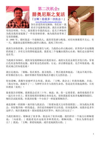 1
第二次机会:
腓奥尼斯之复活
「主啊﹗给我多一次机会﹗」
www.DivineRevelations.info/china
各位亲爱的弟兄姊妹，你们好﹗我
的名字是腓奥尼斯。我住在新墨西
哥的法明顿。今天，我很想分享我的见证，是关于神如何
为我及我的家庭做了一件很奇妙的事。祂为我的家带来了
宝贵的救赎。
在 1995 年，那时我是一个放纵的人。我常常饮酒与吸毒，对任何事都莫不关心。有
一天，我服食过量药物使心脏停止跳动。我死了四小时。
我将告诉你的事，会令你反复思想生与死。当我的心停止跳动时，世界的声音也慢慢
的消逝了，并有完全的黑暗遮盖我。我看见三个鬼魔由我的心出来，牠们走出窗外时
还在笑。
当我离开身体时，我转身发现耶稣站在我的身后。祂的头发是金黄色至发白的；穿着
白色有金饰带的衣服。祂穿着金色的凉鞋，行走、讲话都很温柔。光芒环绕着祂，我
的灵魂已经知道是祂﹗
我行近祂问：「耶稣，你在那里，我寻找你。」然后祂柔和地说：「我永不离开你，
时常都在你左右。我时常都在等候你悔改并遵行天父的旨意。」
你知道嘛，我数年前被呼召去传道。我说：「主啊，我会去」但我却逃跑。并说：
「我太年幼，我做不了﹗」当神呼召并介入你的生命里，你是没有其他选择的，只有
向祂说「是的」﹗
接着我告诉耶稣，我想我会活多三十年。祂说：来，你一定要看看。祂带着我的手并
一起行在小径上。那里很暗黑但耶稣自身却是光。很快我能看见很多鬼魔围绕我们。
牠们尝试捉着我，但我却好像一个小孩子一样捉紧耶稣的手。
祂是我唯一的保障﹗祂开始与我说话：「你要知道天父对你很愤怒」。因为我玩弄教
会，亦好像乔纳一样的逃走。圣经说乔纳被呼召去传道，但却逃离神。而我亦是多年
这样子，现在我被捉着﹗我知道我是死在罪中，现在已经太迟了﹗
当我们继续行，耶稣说了很多事，我也问了很多问题。我们停在一个地方后耶稣便
说：「向前看。」我能看见在远处有多种类的光。耶稣问我：「你认为那些是什
么？」我说：「主啊，那看似地狱，或许是地狱的火焰。」
 