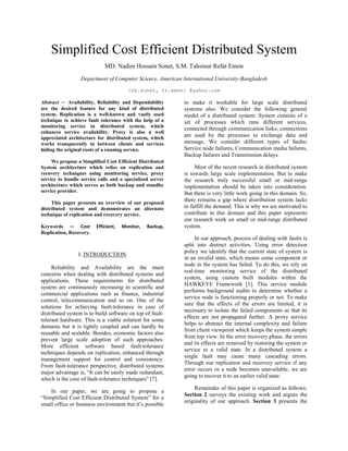 Simplified Cost Efficient Distributed System
MD. Nadim Hossain Sonet, S.M. Tahsinur Refat Emon
Department of Computer Science, American International University-Bangladesh
{nh.sonet, tr.emon} @yahoo.com
Abstract — Availability, Reliability and Dependability
are the desired feature for any kind of distributed
system. Replication is a well-known and vastly used
technique to achieve fault tolerance with the help of a
monitoring service in distributed system, which
enhances service availability. Proxy is also a well
appreciated architecture for distributed system, which
works transparently in between clients and services
hiding the original roots of a running service.
We propose a Simplified Cost Efficient Distributed
System architecture which relies on replication and
recovery techniques using monitoring service, proxy
service to handle service calls and a specialized server
architecture which serves as both backup and standby
service provider.
This paper presents an overview of our proposed
distributed system and demonstrates an alternate
technique of replication and recovery service.
Keywords — Cost Efficient, Monitor, Backup,
Replication, Recovery.
I. INTRODUCTION
Reliability and Availability are the main
concerns when dealing with distributed systems and
applications. These requirements for distributed
system are continuously increasing in scientific and
commercial applications such as finance, industrial
control, telecommunication and so on. One of the
solutions for achieving fault-tolerance in case of
distributed system is to build software on top of fault-
tolerant hardware. This is a viable solution for some
domains but it is tightly coupled and can hardly be
reusable and scalable. Besides, economic factors also
prevent large scale adoption of such approaches.
More efficient software based fault-tolerance
techniques depends on replication, enhanced through
management support for control and consistency.
From fault-tolerance perspective, distributed systems
major advantage is, “It can be easily made redundant,
which is the core of fault-tolerance techniques” [7].
In our paper, we are going to propose a
“Simplified Cost Efficient Distributed System” for a
small office or business environment but it’s possible
to make it workable for large scale distributed
systems also. We consider the following general
model of a distributed system: System consists of a
set of processes which runs different services,
connected through communication links; connections
are used by the processes to exchange data and
message. We consider different types of faults:
Service node failures, Communication media failures,
Backup failures and Transmission delays.
Most of the recent research in distributed system
is towards large scale implementation. But to make
the research truly successful small or mid-range
implementation should be taken into consideration.
But there is very little work going in this domain. So,
there remains a gap where distribution system lacks
to fulfill the demand. This is why we are motivated to
contribute in this domain and this paper represents
our research work on small or mid-range distributed
system.
In our approach, process of dealing with faults is
split into distinct activities. Using error detection
policy we identify that the current state of system is
in an invalid state, which means some component or
node in the system has failed. To do this, we rely on
real-time monitoring service of the distributed
system, using custom built modules within the
HAWKEYE Framework [1]. This service module
performs background audits to determine whether a
service node is functioning properly or not. To make
sure that the effects of the errors are limited, it is
necessary to isolate the failed components so that its
effects are not propagated further. A proxy service
helps to abstract the internal complexity and failure
from client viewpoint which keeps the system simple
from top view. In the error recovery phase, the errors
and its effects are removed by restoring the system or
service to a valid state. In a distributed system a
single fault may cause many cascading errors.
Through our replication and recovery service if any
error occurs or a node becomes unavailable, we are
going to recover it to an earlier valid state.
Remainder of this paper is organized as follows:
Section 2 surveys the existing work and argues the
originality of our approach. Section 3 presents the
 