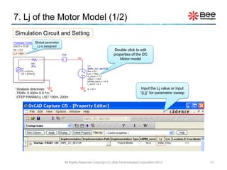 7. Lj of the Motor Model (1/2)
 Simulation Circuit and Setting
PARAMETERS:         Global parameter
VOUT = 10.25         Lj is assigned
Rs = 0.5                                                                     Double click to edit
Lj = 100m
                                       VIM                                   properties of the DC
                                                 VM                             Motor model
               RS
               {Rs}                                       U1
      V1                                                  SMPL_DC_MOTOR
      T2 = 0.01m                                          Rm = 0.1
      V2 = {VOUT}                                     +   Lm = 100u
                                                      -   V_norm = 7.2
                                                          mNm = 19.6
                                                          kRPM_norm = 14.4
                                                          I_norm = 6.1

 *Analysis directives:                                    IL = 6.1                           Input the Lj value or input
                       0                              0
 .TRAN 0 400m 0 0.1m                                                                        “{Lj}” for parametric sweep
 .STEP PARAM Lj LIST 100m, 200m




                                        All Rights Reserved Copyright (C) Bee Technologies Corporation 2012                12
 