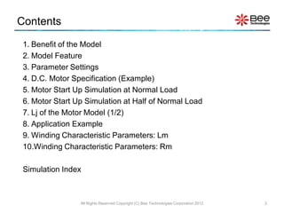 Contents
 1. Benefit of the Model
 2. Model Feature
 3. Parameter Settings
 4. D.C. Motor Specification (Example)
 5. Motor Start Up Simulation at Normal Load
 6. Motor Start Up Simulation at Half of Normal Load
 7. Lj of the Motor Model (1/2)
 8. Application Example
 9. Winding Characteristic Parameters: Lm
 10.Winding Characteristic Parameters: Rm

 Simulation Index



                 All Rights Reserved Copyright (C) Bee Technologies Corporation 2012   2
 