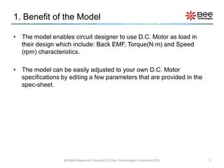 1. Benefit of the Model

• The model enables circuit designer to use D.C. Motor as load in
  their design which include: Back EMF, Torque(Nm) and Speed
  (rpm) characteristics.

• The model can be easily adjusted to your own D.C. Motor
  specifications by editing a few parameters that are provided in the
  spec-sheet.




                  All Rights Reserved Copyright (C) Bee Technologies Corporation 2012   3
 