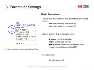 3. Parameter Settings
                                                         Model Parameters:

                                                           If there is no measurement data, the default value will be
                                                           used:
                  U1                                                 Rm: motor winding resistance []
                  SMPL_DC_MOTOR                                      Lm: motor winding inductance [H]
                  Rm = 0.1
            +     Lm = 100u
            -     V_norm = 7.2
                  mNm = 19.6                               Data is given by D.C. motor spec-sheet:
                  kRPM_norm = 14.4
                  I_norm = 6.1                                       V_norm: normal voltage [V]
                                                                     mNm: normal load [mNm]
                  IL = 6.1                                           kRPM_norm: speed at normal load [kr/min]
                                                                     I_norm: current at normal load [A]
D.C. Motor model and Parameters with Default Value


                                                           Load Condition:

                                                                     IL: load current [A]


                                 All Rights Reserved Copyright (C) Bee Technologies Corporation 2012                5
 