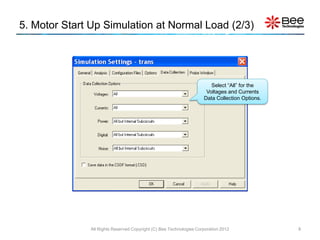 5. Motor Start Up Simulation at Normal Load (2/3)




                                                                       Select “All” for the
                                                                     Voltages and Currents
                                                                    Data Collection Options.




              All Rights Reserved Copyright (C) Bee Technologies Corporation 2012              8
 