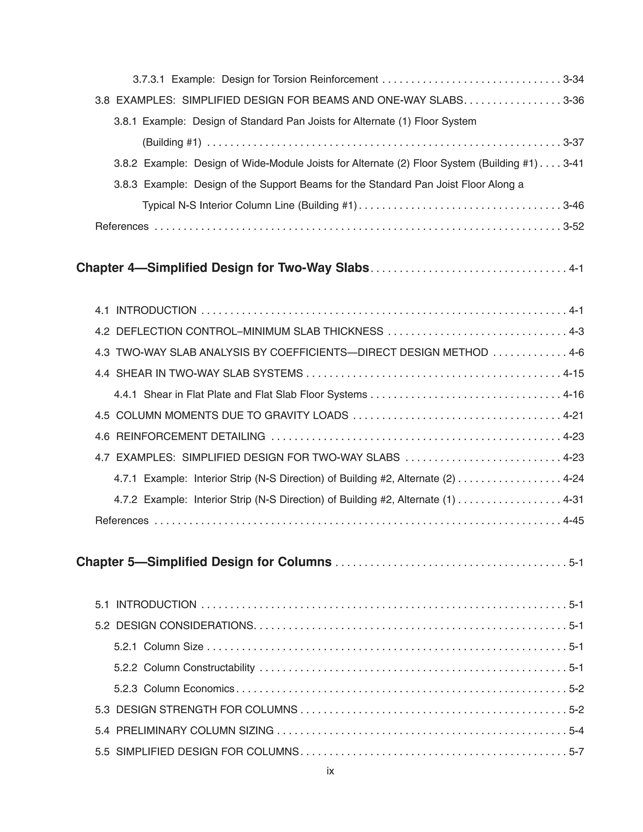 3.7.3.1 Example: Design for Torsion Reinforcement . . . . . . . . . . . . . . . . . . . . . . . . . . . . . . . 3-34
3.8 EXAMPLES: SIMPLIFIED DESIGN FOR BEAMS AND ONE-WAY SLABS. . . . . . . . . . . . . . . . . 3-36
3.8.1 Example: Design of Standard Pan Joists for Alternate (1) Floor System
(Building #1) . . . . . . . . . . . . . . . . . . . . . . . . . . . . . . . . . . . . . . . . . . . . . . . . . . . . . . . . . . . . . 3-37
3.8.2 Example: Design of Wide-Module Joists for Alternate (2) Floor System (Building #1) . . . . 3-41
3.8.3 Example: Design of the Support Beams for the Standard Pan Joist Floor Along a
Typical N-S Interior Column Line (Building #1) . . . . . . . . . . . . . . . . . . . . . . . . . . . . . . . . . . . 3-46
References . . . . . . . . . . . . . . . . . . . . . . . . . . . . . . . . . . . . . . . . . . . . . . . . . . . . . . . . . . . . . . . . . . . . . . 3-52
Chapter 4—Simplified Design for Two-Way Slabs. . . . . . . . . . . . . . . . . . . . . . . . . . . . . . . . . . 4-1
4.1 INTRODUCTION . . . . . . . . . . . . . . . . . . . . . . . . . . . . . . . . . . . . . . . . . . . . . . . . . . . . . . . . . . . . . . . 4-1
4.2 DEFLECTION CONTROL–MINIMUM SLAB THICKNESS . . . . . . . . . . . . . . . . . . . . . . . . . . . . . . . 4-3
4.3 TWO-WAY SLAB ANALYSIS BY COEFFICIENTS—DIRECT DESIGN METHOD . . . . . . . . . . . . . 4-6
4.4 SHEAR IN TWO-WAY SLAB SYSTEMS . . . . . . . . . . . . . . . . . . . . . . . . . . . . . . . . . . . . . . . . . . . . 4-15
4.4.1 Shear in Flat Plate and Flat Slab Floor Systems . . . . . . . . . . . . . . . . . . . . . . . . . . . . . . . . . 4-16
4.5 COLUMN MOMENTS DUE TO GRAVITY LOADS . . . . . . . . . . . . . . . . . . . . . . . . . . . . . . . . . . . . 4-21
4.6 REINFORCEMENT DETAILING . . . . . . . . . . . . . . . . . . . . . . . . . . . . . . . . . . . . . . . . . . . . . . . . . . 4-23
4.7 EXAMPLES: SIMPLIFIED DESIGN FOR TWO-WAY SLABS . . . . . . . . . . . . . . . . . . . . . . . . . . . 4-23
4.7.1 Example: Interior Strip (N-S Direction) of Building #2, Alternate (2) . . . . . . . . . . . . . . . . . . 4-24
4.7.2 Example: Interior Strip (N-S Direction) of Building #2, Alternate (1) . . . . . . . . . . . . . . . . . . 4-31
References . . . . . . . . . . . . . . . . . . . . . . . . . . . . . . . . . . . . . . . . . . . . . . . . . . . . . . . . . . . . . . . . . . . . . . 4-45
Chapter 5—Simplified Design for Columns . . . . . . . . . . . . . . . . . . . . . . . . . . . . . . . . . . . . . . . . 5-1
5.1 INTRODUCTION . . . . . . . . . . . . . . . . . . . . . . . . . . . . . . . . . . . . . . . . . . . . . . . . . . . . . . . . . . . . . . . 5-1
5.2 DESIGN CONSIDERATIONS. . . . . . . . . . . . . . . . . . . . . . . . . . . . . . . . . . . . . . . . . . . . . . . . . . . . . . 5-1
5.2.1 Column Size . . . . . . . . . . . . . . . . . . . . . . . . . . . . . . . . . . . . . . . . . . . . . . . . . . . . . . . . . . . . . . 5-1
5.2.2 Column Constructability . . . . . . . . . . . . . . . . . . . . . . . . . . . . . . . . . . . . . . . . . . . . . . . . . . . . . 5-1
5.2.3 Column Economics . . . . . . . . . . . . . . . . . . . . . . . . . . . . . . . . . . . . . . . . . . . . . . . . . . . . . . . . . 5-2
5.3 DESIGN STRENGTH FOR COLUMNS . . . . . . . . . . . . . . . . . . . . . . . . . . . . . . . . . . . . . . . . . . . . . . 5-2
5.4 PRELIMINARY COLUMN SIZING . . . . . . . . . . . . . . . . . . . . . . . . . . . . . . . . . . . . . . . . . . . . . . . . . . 5-4
5.5 SIMPLIFIED DESIGN FOR COLUMNS. . . . . . . . . . . . . . . . . . . . . . . . . . . . . . . . . . . . . . . . . . . . . . 5-7
ix
 