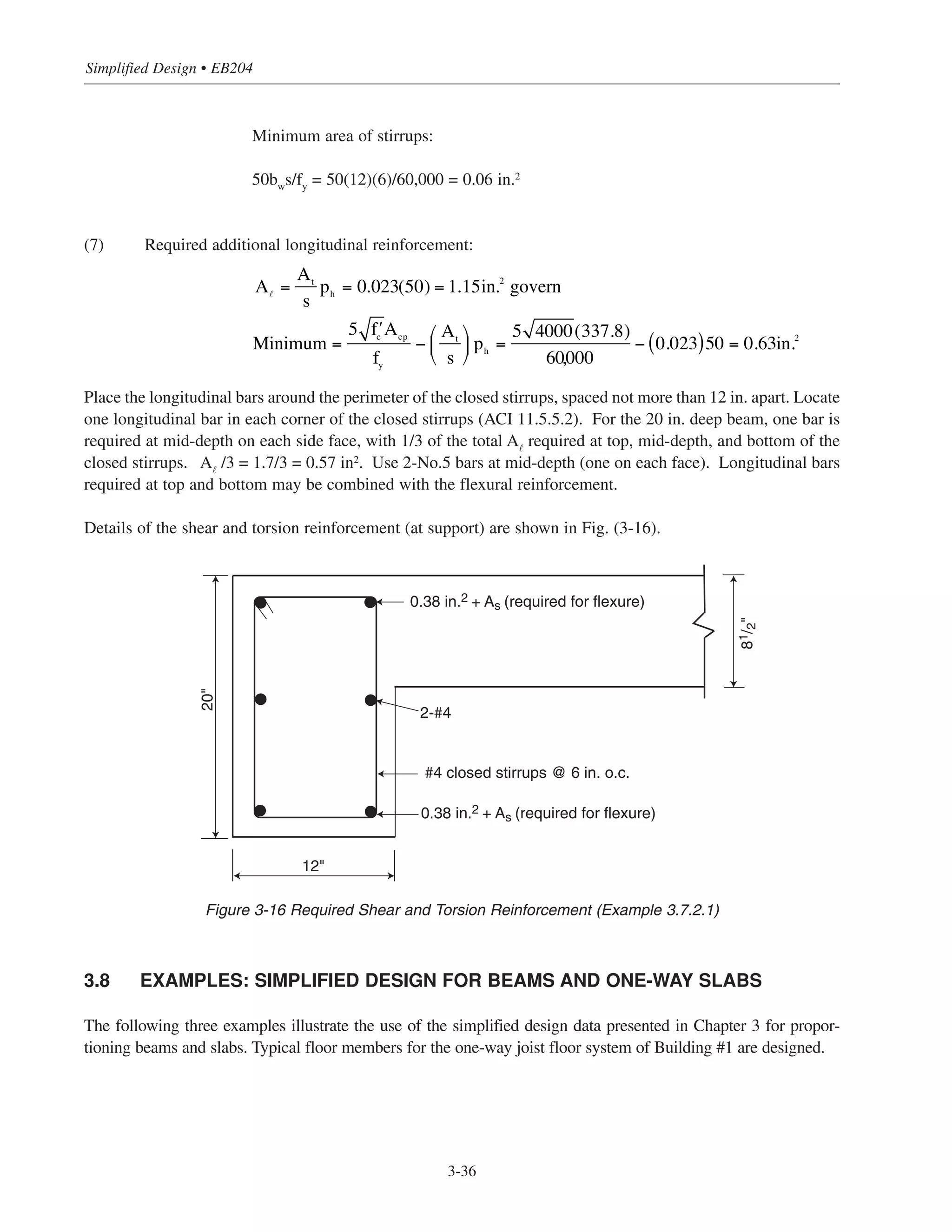 Simplified Design • EB204
3-36
Minimum area of stirrups:
50bw
s/fy
= 50(12)(6)/60,000 = 0.06 in.2
(7) Required additional longitudinal reinforcement:
Place the longitudinal bars around the perimeter of the closed stirrups, spaced not more than 12 in. apart. Locate
one longitudinal bar in each corner of the closed stirrups (ACI 11.5.5.2). For the 20 in. deep beam, one bar is
required at mid-depth on each side face, with 1/3 of the total A˜
required at top, mid-depth, and bottom of the
closed stirrups. A˜
/3 = 1.7/3 = 0.57 in2
. Use 2-No.5 bars at mid-depth (one on each face). Longitudinal bars
required at top and bottom may be combined with the flexural reinforcement.
Details of the shear and torsion reinforcement (at support) are shown in Fig. (3-16).
3.8 EXAMPLES: SIMPLIFIED DESIGN FOR BEAMS AND ONE-WAY SLABS
The following three examples illustrate the use of the simplified design data presented in Chapter 3 for propor-
tioning beams and slabs. Typical floor members for the one-way joist floor system of Building #1 are designed.
A =
At
s
ph = 0.023(50) = 1.15in.2
govern
Minimum =
5 ʹfc
Acp
fy
−
At
s
⎛
⎝
⎜
⎞
⎠
⎟ ph =
5 4000(337.8)
60000
− 0.023( )50 = 0.63in.2
,
20"
81/2"
12"
2-#4
0.38 in.2 + As (required for flexure)
#4 closed stirrups @ 6 in. o.c.
0.38 in.2 + As (required for flexure)
Figure 3-16 Required Shear and Torsion Reinforcement (Example 3.7.2.1)
 