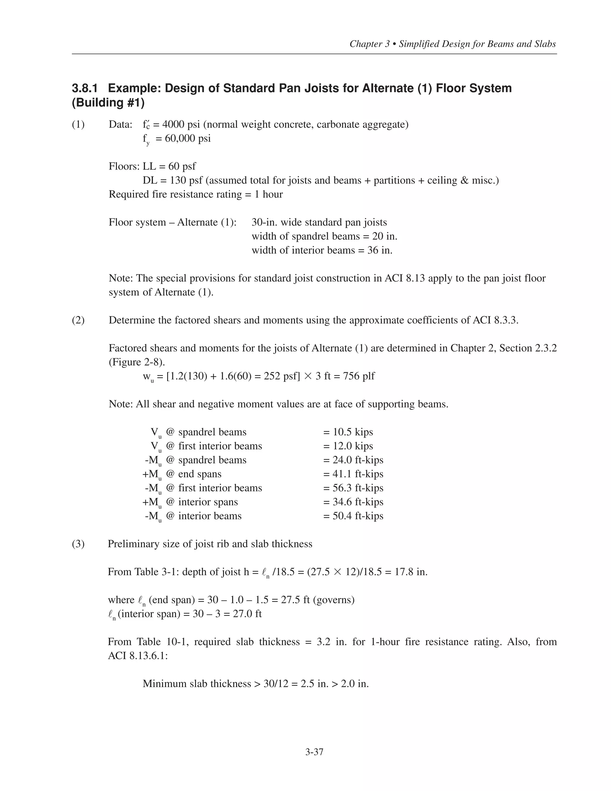 3-37
Chapter 3 • Simplified Design for Beams and Slabs
3.8.1 Example: Design of Standard Pan Joists for Alternate (1) Floor System
(Building #1)
(1) Data: › = 4000 psi (normal weight concrete, carbonate aggregate)
fy
= 60,000 psi
Floors: LL = 60 psf
DL = 130 psf (assumed total for joists and beams + partitions + ceiling & misc.)
Required fire resistance rating = 1 hour
Floor system – Alternate (1): 30-in. wide standard pan joists
width of spandrel beams = 20 in.
width of interior beams = 36 in.
Note: The special provisions for standard joist construction in ACI 8.13 apply to the pan joist floor
system of Alternate (1).
(2) Determine the factored shears and moments using the approximate coefficients of ACI 8.3.3.
Factored shears and moments for the joists of Alternate (1) are determined in Chapter 2, Section 2.3.2
(Figure 2-8).
wu
= [1.2(130) + 1.6(60) = 252 psf] ϫ 3 ft = 756 plf
Note: All shear and negative moment values are at face of supporting beams.
Vu
@ spandrel beams = 10.5 kips
Vu
@ first interior beams = 12.0 kips
-Mu
@ spandrel beams = 24.0 ft-kips
+Mu
@ end spans = 41.1 ft-kips
-Mu
@ first interior beams = 56.3 ft-kips
+Mu
@ interior spans = 34.6 ft-kips
-Mu
@ interior beams = 50.4 ft-kips
(3) Preliminary size of joist rib and slab thickness
From Table 3-1: depth of joist h = ˜n
/18.5 = (27.5 ϫ 12)/18.5 = 17.8 in.
where ˜n
(end span) = 30 – 1.0 – 1.5 = 27.5 ft (governs)
˜n
(interior span) = 30 – 3 = 27.0 ft
From Table 10-1, required slab thickness = 3.2 in. for 1-hour fire resistance rating. Also, from
ACI 8.13.6.1:
Minimum slab thickness > 30/12 = 2.5 in. > 2.0 in.
 