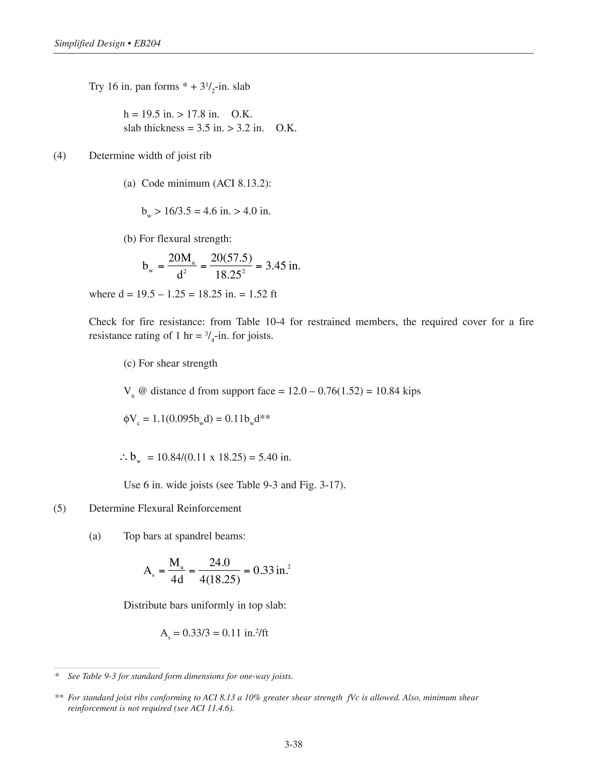 Simplified Design • EB204
3-38
Try 16 in. pan forms * + 31/2
-in. slab
h = 19.5 in. > 17.8 in. O.K.
slab thickness = 3.5 in. > 3.2 in. O.K.
(4) Determine width of joist rib
(a) Code minimum (ACI 8.13.2):
bw
> 16/3.5 = 4.6 in. > 4.0 in.
(b) For flexural strength:
where d = 19.5 – 1.25 = 18.25 in. = 1.52 ft
Check for fire resistance: from Table 10-4 for restrained members, the required cover for a fire
resistance rating of 1 hr = 3
/4
-in. for joists.
(c) For shear strength
Vu
@ distance d from support face = 12.0 – 0.76(1.52) = 10.84 kips
φVc
= 1.1(0.095bw
d) = 0.11bw
d**
= 10.84/(0.11 x 18.25) = 5.40 in.
Use 6 in. wide joists (see Table 9-3 and Fig. 3-17).
(5) Determine Flexural Reinforcement
(a) Top bars at spandrel beams:
Distribute bars uniformly in top slab:
As
= 0.33/3 = 0.11 in.2
/ft
bw =
20Mu
d2
=
20(57.5)
18.252
= 3.45 in.
* See Table 9-3 for standard form dimensions for one-way joists.
** For standard joist ribs conforming to ACI 8.13 a 10% greater shear strength fVc is allowed. Also, minimum shear
reinforcement is not required (see ACI 11.4.6).
∴bw
As
=
Mu
4d
=
24.0
4(18.25)
= 0.33in.2
 