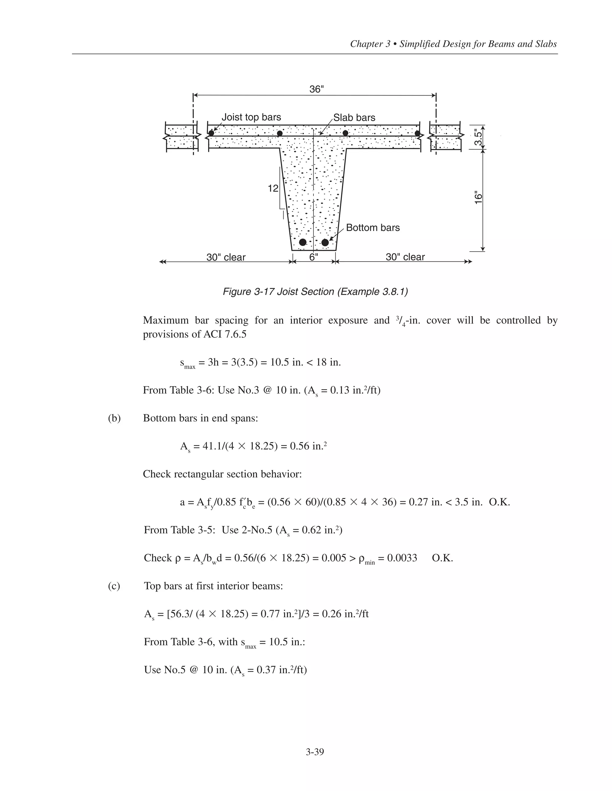 Maximum bar spacing for an interior exposure and 3
/4
-in. cover will be controlled by
provisions of ACI 7.6.5
smax
= 3h = 3(3.5) = 10.5 in. < 18 in.
From Table 3-6: Use No.3 @ 10 in. (As
= 0.13 in.2
/ft)
(b) Bottom bars in end spans:
As
= 41.1/(4 ϫ 18.25) = 0.56 in.2
Check rectangular section behavior:
a = Asfy/0.85 ›be = (0.56 ϫ 60)/(0.85 ϫ 4 ϫ 36) = 0.27 in. < 3.5 in. O.K.
From Table 3-5: Use 2-No.5 (As
= 0.62 in.2)
Check ρ = As
/bw
d = 0.56/(6 ϫ 18.25) = 0.005 > ρmin
= 0.0033 O.K.
(c) Top bars at first interior beams:
As
= [56.3/ (4 ϫ 18.25) = 0.77 in.2]/3 = 0.26 in.2/ft
From Table 3-6, with smax
= 10.5 in.:
Use No.5 @ 10 in. (As = 0.37 in.2/ft)
3-39
Chapter 3 • Simplified Design for Beams and Slabs
12
Joist top bars Slab bars
Bottom bars
30" clear30" clear 6"
16"3.5"
36"
Figure 3-17 Joist Section (Example 3.8.1)
c
 