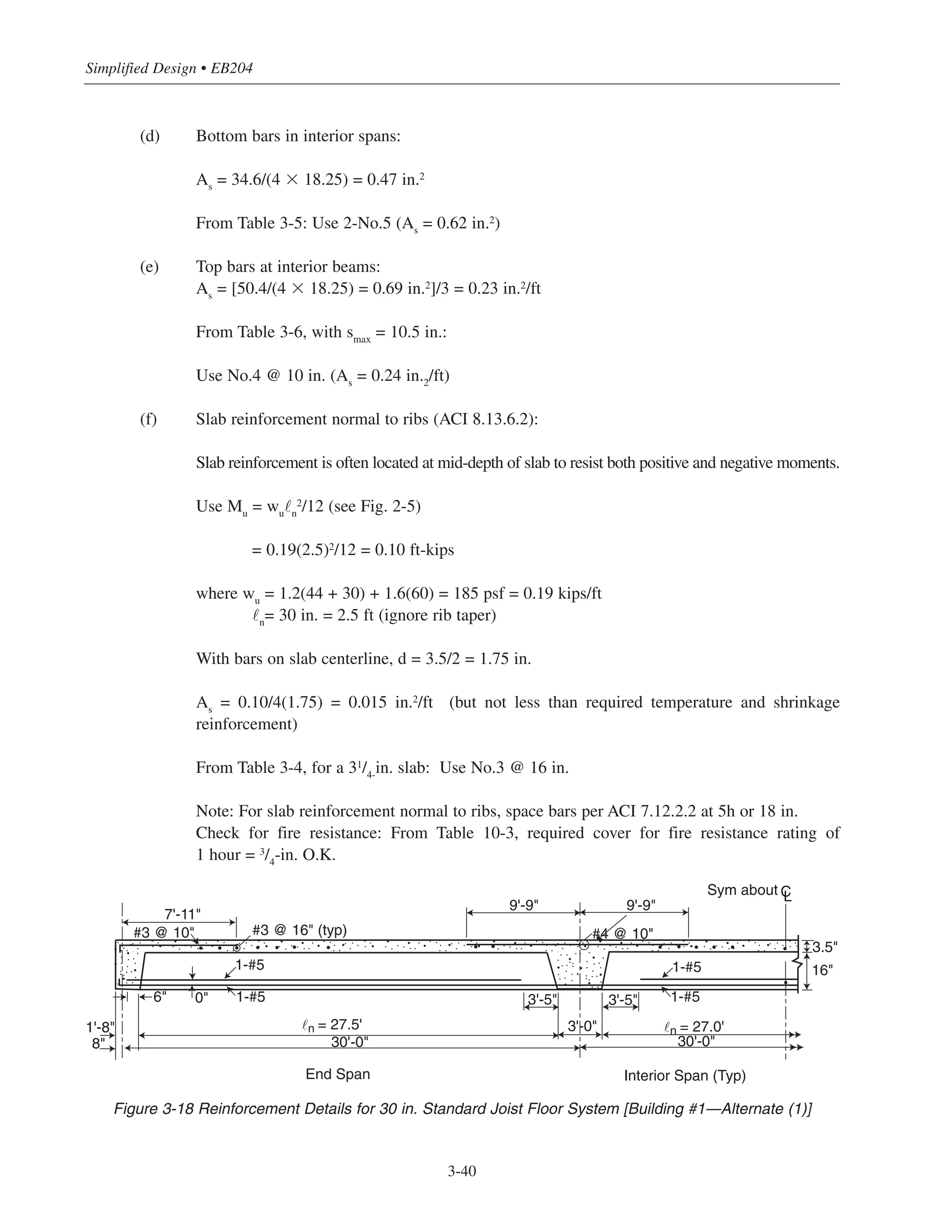 Simplified Design • EB204
3-40
(d) Bottom bars in interior spans:
As
= 34.6/(4 ϫ 18.25) = 0.47 in.2
From Table 3-5: Use 2-No.5 (As
= 0.62 in.2)
(e) Top bars at interior beams:
As
= [50.4/(4 ϫ 18.25) = 0.69 in.2]/3 = 0.23 in.2/ft
From Table 3-6, with smax
= 10.5 in.:
Use No.4 @ 10 in. (As
= 0.24 in.2
/ft)
(f) Slab reinforcement normal to ribs (ACI 8.13.6.2):
Slab reinforcement is often located at mid-depth of slab to resist both positive and negative moments.
Use Mu
= wu
˜n
2
/12 (see Fig. 2-5)
= 0.19(2.5)2
/12 = 0.10 ft-kips
where wu
= 1.2(44 + 30) + 1.6(60) = 185 psf = 0.19 kips/ft
˜n
= 30 in. = 2.5 ft (ignore rib taper)
With bars on slab centerline, d = 3.5/2 = 1.75 in.
As
= 0.10/4(1.75) = 0.015 in.2
/ft (but not less than required temperature and shrinkage
reinforcement)
From Table 3-4, for a 31
/4-
in. slab: Use No.3 @ 16 in.
Note: For slab reinforcement normal to ribs, space bars per ACI 7.12.2.2 at 5h or 18 in.
Check for fire resistance: From Table 10-3, required cover for fire resistance rating of
1 hour = 3
/4-in. O.K.
Figure 3-18 Reinforcement Details for 30 in. Standard Joist Floor System [Building #1—Alternate (1)]
#3 @ 16" (typ)
1-#5
1-#5
7'-11"
#3 @ 10"
6" 0"
1'-8"
8"
9'-9" 9'-9"
#4 @ 10"
1-#5
1-#53'-5" 3'-5"
3'-0"
16"
3.5"
30'-0"
˜n = 27.0'
Sym about CL
End Span Interior Span (Typ)
˜n = 27.5'
30'-0"
 