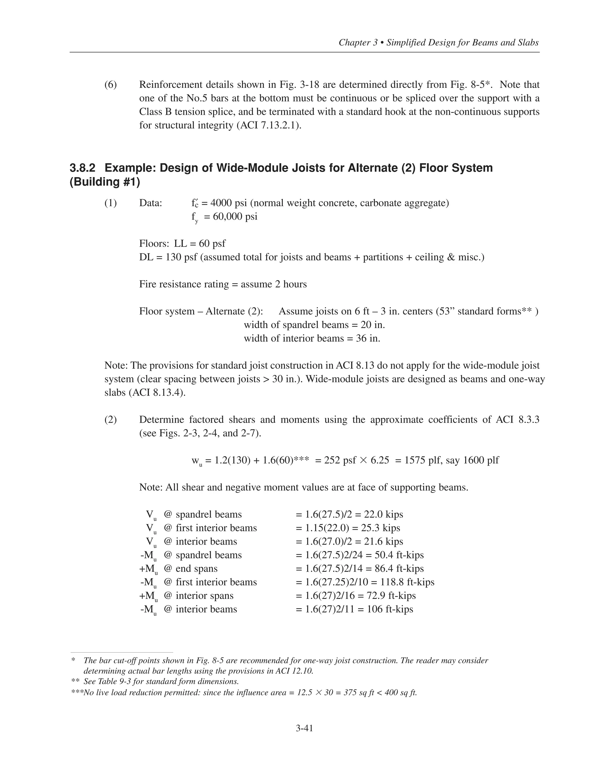 3-41
Chapter 3 • Simplified Design for Beams and Slabs
(6) Reinforcement details shown in Fig. 3-18 are determined directly from Fig. 8-5*. Note that
one of the No.5 bars at the bottom must be continuous or be spliced over the support with a
Class B tension splice, and be terminated with a standard hook at the non-continuous supports
for structural integrity (ACI 7.13.2.1).
3.8.2 Example: Design of Wide-Module Joists for Alternate (2) Floor System
(Building #1)
(1) Data: › = 4000 psi (normal weight concrete, carbonate aggregate)
fy = 60,000 psi
Floors: LL = 60 psf
DL = 130 psf (assumed total for joists and beams + partitions + ceiling & misc.)
Fire resistance rating = assume 2 hours
Floor system – Alternate (2): Assume joists on 6 ft – 3 in. centers (53” standard forms** )
width of spandrel beams = 20 in.
width of interior beams = 36 in.
Note: The provisions for standard joist construction in ACI 8.13 do not apply for the wide-module joist
system (clear spacing between joists > 30 in.). Wide-module joists are designed as beams and one-way
slabs (ACI 8.13.4).
(2) Determine factored shears and moments using the approximate coefficients of ACI 8.3.3
(see Figs. 2-3, 2-4, and 2-7).
wu = 1.2(130) + 1.6(60)*** = 252 psf ϫ 6.25 = 1575 plf, say 1600 plf
Note: All shear and negative moment values are at face of supporting beams.
Vu @ spandrel beams = 1.6(27.5)/2 = 22.0 kips
Vu @ first interior beams = 1.15(22.0) = 25.3 kips
Vu @ interior beams = 1.6(27.0)/2 = 21.6 kips
-Mu @ spandrel beams = 1.6(27.5)2/24 = 50.4 ft-kips
+Mu @ end spans = 1.6(27.5)2/14 = 86.4 ft-kips
-Mu @ first interior beams = 1.6(27.25)2/10 = 118.8 ft-kips
+Mu @ interior spans = 1.6(27)2/16 = 72.9 ft-kips
-Mu @ interior beams = 1.6(27)2/11 = 106 ft-kips
* The bar cut-off points shown in Fig. 8-5 are recommended for one-way joist construction. The reader may consider
determining actual bar lengths using the provisions in ACI 12.10.
** See Table 9-3 for standard form dimensions.
***No live load reduction permitted: since the influence area = 12.5 ϫ 30 = 375 sq ft < 400 sq ft.
 