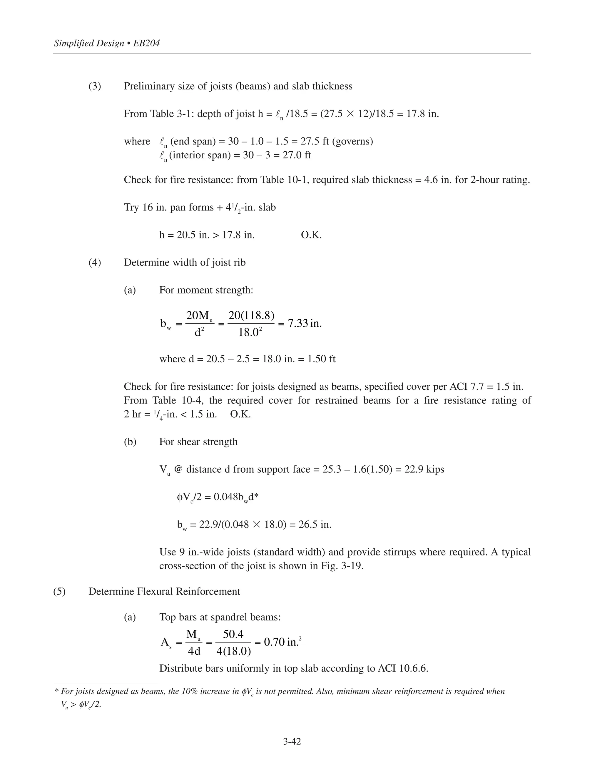 Simplified Design • EB204
3-42
(3) Preliminary size of joists (beams) and slab thickness
From Table 3-1: depth of joist h = ˜n
/18.5 = (27.5 ϫ 12)/18.5 = 17.8 in.
where ˜n
(end span) = 30 – 1.0 – 1.5 = 27.5 ft (governs)
˜n
(interior span) = 30 – 3 = 27.0 ft
Check for fire resistance: from Table 10-1, required slab thickness = 4.6 in. for 2-hour rating.
Try 16 in. pan forms + 41/2
-in. slab
h = 20.5 in. > 17.8 in. O.K.
(4) Determine width of joist rib
(a) For moment strength:
where d = 20.5 – 2.5 = 18.0 in. = 1.50 ft
Check for fire resistance: for joists designed as beams, specified cover per ACI 7.7 = 1.5 in.
From Table 10-4, the required cover for restrained beams for a fire resistance rating of
2 hr = 1
/4
-in. < 1.5 in. O.K.
(b) For shear strength
Vu
@ distance d from support face = 25.3 – 1.6(1.50) = 22.9 kips
φVc
/2 = 0.048bw
d*
bw
= 22.9/(0.048 ϫ 18.0) = 26.5 in.
Use 9 in.-wide joists (standard width) and provide stirrups where required. A typical
cross-section of the joist is shown in Fig. 3-19.
(5) Determine Flexural Reinforcement
(a) Top bars at spandrel beams:
Distribute bars uniformly in top slab according to ACI 10.6.6.
* For joists designed as beams, the 10% increase in φVc
is not permitted. Also, minimum shear reinforcement is required when
Vu > φVc/2.
bw =
20Mu
d2
=
20(118.8)
18.02
= 7.33in.
As
=
Mu
4d
=
50.4
4(18.0)
= 0.70 in.2
 