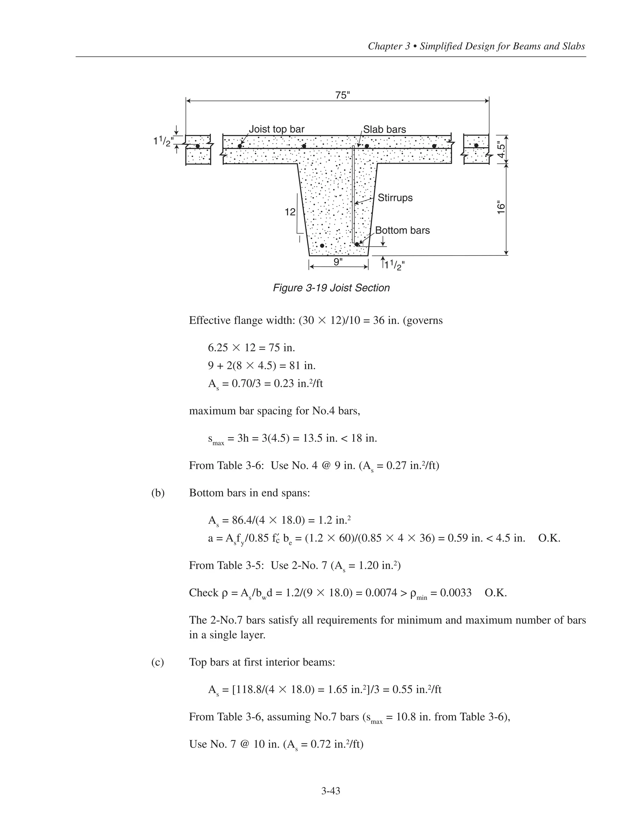 3-43
Chapter 3 • Simplified Design for Beams and Slabs
Effective flange width: (30 ϫ 12)/10 = 36 in. (governs
6.25 ϫ 12 = 75 in.
9 + 2(8 ϫ 4.5) = 81 in.
As
= 0.70/3 = 0.23 in.2/ft
maximum bar spacing for No.4 bars,
smax
= 3h = 3(4.5) = 13.5 in. < 18 in.
From Table 3-6: Use No. 4 @ 9 in. (As
= 0.27 in.2
/ft)
(b) Bottom bars in end spans:
As
= 86.4/(4 ϫ 18.0) = 1.2 in.2
a = As
fy
/0.85 › be
= (1.2 ϫ 60)/(0.85 ϫ 4 ϫ 36) = 0.59 in. < 4.5 in. O.K.
From Table 3-5: Use 2-No. 7 (As
= 1.20 in.2
)
Check ρ = As/bwd = 1.2/(9 ϫ 18.0) = 0.0074 > ρmin = 0.0033 O.K.
The 2-No.7 bars satisfy all requirements for minimum and maximum number of bars
in a single layer.
(c) Top bars at first interior beams:
As
= [118.8/(4 ϫ 18.0) = 1.65 in.2]/3 = 0.55 in.2/ft
From Table 3-6, assuming No.7 bars (smax
= 10.8 in. from Table 3-6),
Use No. 7 @ 10 in. (As = 0.72 in.2
/ft)
Stirrups
Bottom bars
9"
12
16"4.5"
Slab barsJoist top bar
75"
11/2"
11/2"
Figure 3-19 Joist Section
 