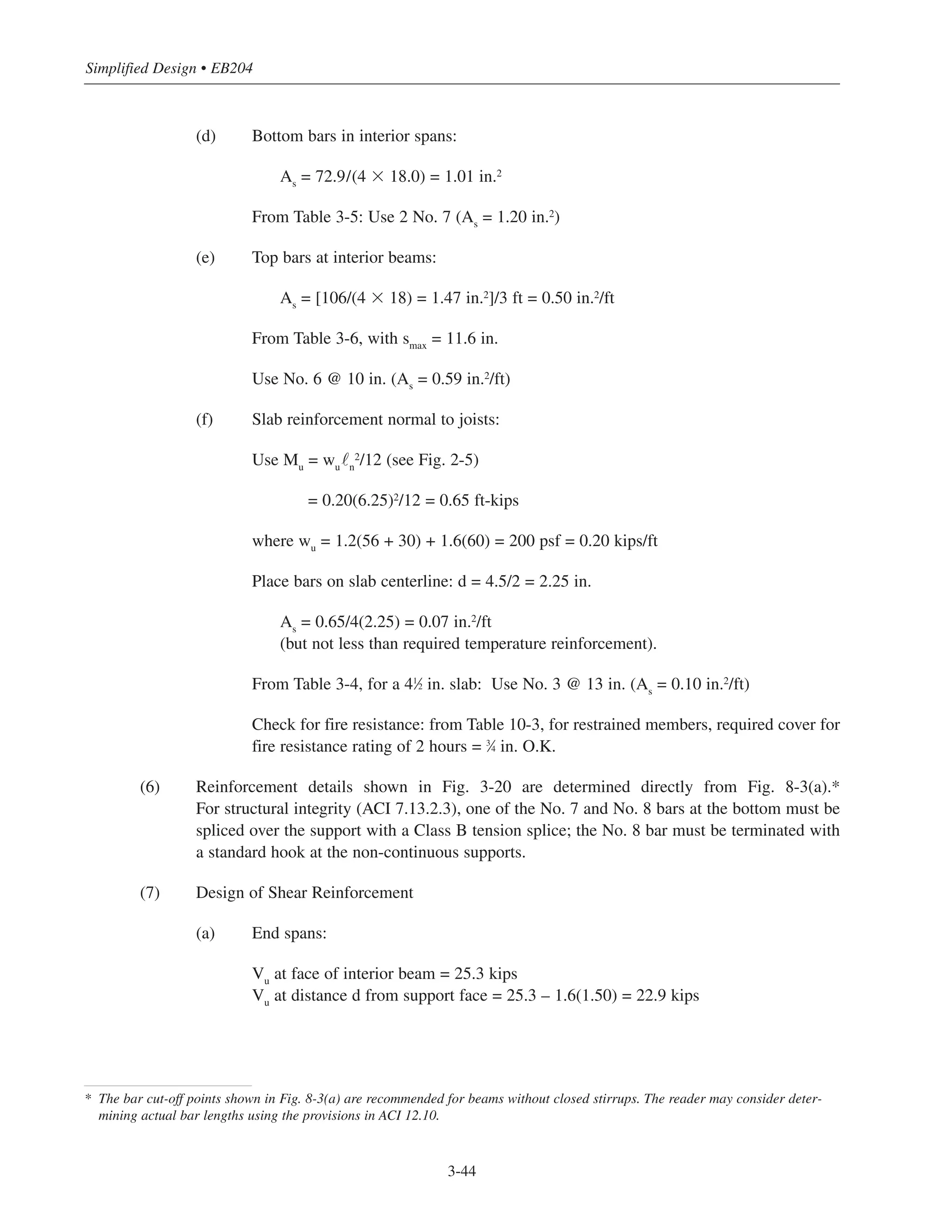 Simplified Design • EB204
(d) Bottom bars in interior spans:
As
= 72.9/(4 ϫ 18.0) = 1.01 in.2
From Table 3-5: Use 2 No. 7 (As
= 1.20 in.2)
(e) Top bars at interior beams:
As = [106/(4 ϫ 18) = 1.47 in.2
]/3 ft = 0.50 in.2
/ft
From Table 3-6, with smax = 11.6 in.
Use No. 6 @ 10 in. (As = 0.59 in.2/ft)
(f) Slab reinforcement normal to joists:
Use Mu = wu˜n
2
/12 (see Fig. 2-5)
= 0.20(6.25)2
/12 = 0.65 ft-kips
where wu = 1.2(56 + 30) + 1.6(60) = 200 psf = 0.20 kips/ft
Place bars on slab centerline: d = 4.5/2 = 2.25 in.
As
= 0.65/4(2.25) = 0.07 in.2
/ft
(but not less than required temperature reinforcement).
From Table 3-4, for a 41
⁄2 in. slab: Use No. 3 @ 13 in. (As
= 0.10 in.2
/ft)
Check for fire resistance: from Table 10-3, for restrained members, required cover for
fire resistance rating of 2 hours = 3
⁄4 in. O.K.
(6) Reinforcement details shown in Fig. 3-20 are determined directly from Fig. 8-3(a).*
For structural integrity (ACI 7.13.2.3), one of the No. 7 and No. 8 bars at the bottom must be
spliced over the support with a Class B tension splice; the No. 8 bar must be terminated with
a standard hook at the non-continuous supports.
(7) Design of Shear Reinforcement
(a) End spans:
Vu at face of interior beam = 25.3 kips
Vu at distance d from support face = 25.3 – 1.6(1.50) = 22.9 kips
3-44
* The bar cut-off points shown in Fig. 8-3(a) are recommended for beams without closed stirrups. The reader may consider deter-
mining actual bar lengths using the provisions in ACI 12.10.
 