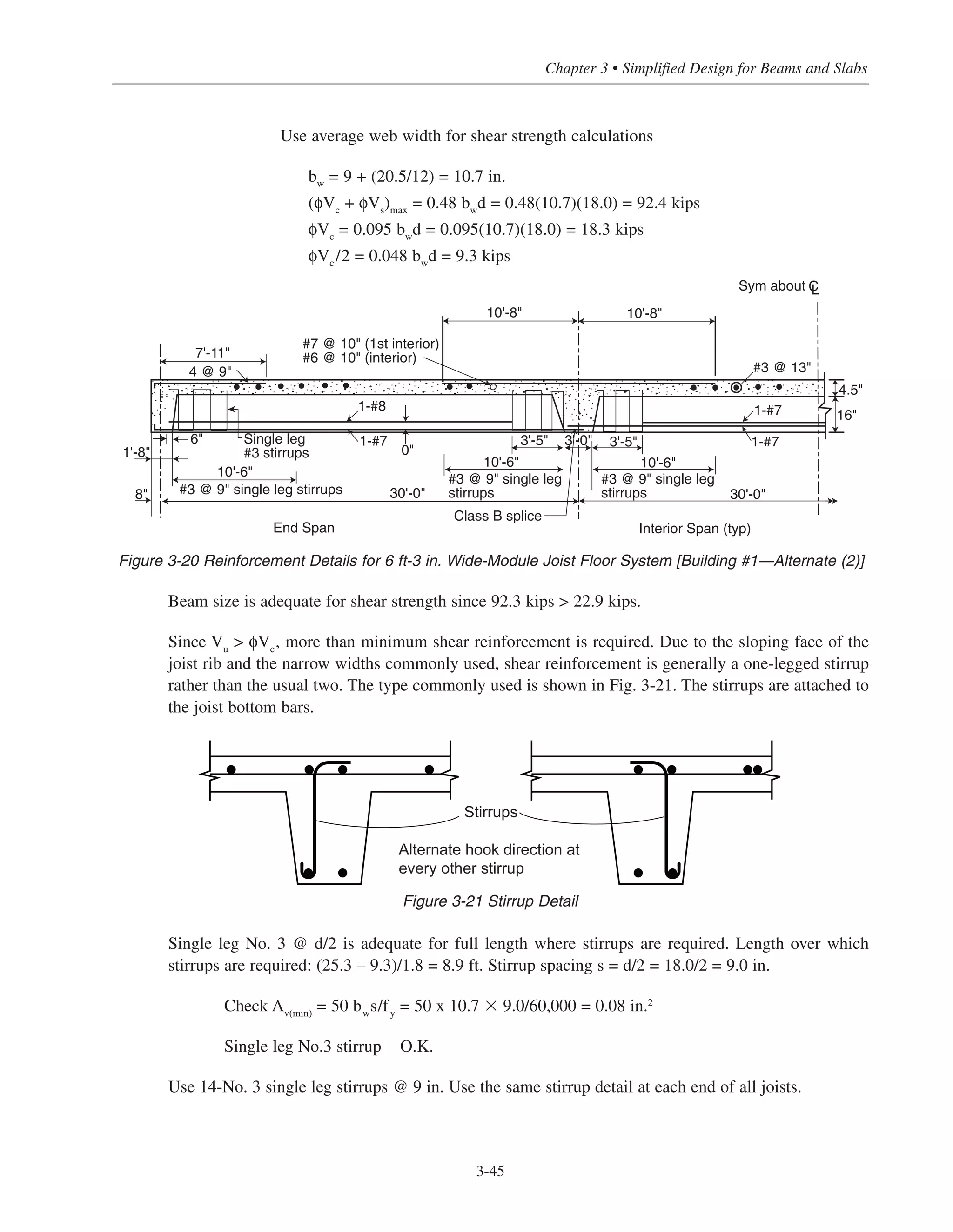 Use average web width for shear strength calculations
bw
= 9 + (20.5/12) = 10.7 in.
(φVc
+ φVs
)max
= 0.48 bw
d = 0.48(10.7)(18.0) = 92.4 kips
φVc
= 0.095 bw
d = 0.095(10.7)(18.0) = 18.3 kips
φVc/2 = 0.048 bwd = 9.3 kips
Beam size is adequate for shear strength since 92.3 kips > 22.9 kips.
Since Vu
> φVc
, more than minimum shear reinforcement is required. Due to the sloping face of the
joist rib and the narrow widths commonly used, shear reinforcement is generally a one-legged stirrup
rather than the usual two. The type commonly used is shown in Fig. 3-21. The stirrups are attached to
the joist bottom bars.
Single leg No. 3 @ d/2 is adequate for full length where stirrups are required. Length over which
stirrups are required: (25.3 – 9.3)/1.8 = 8.9 ft. Stirrup spacing s = d/2 = 18.0/2 = 9.0 in.
Check Av(min)
= 50 bw
s/fy
= 50 x 10.7 ϫ 9.0/60,000 = 0.08 in.2
Single leg No.3 stirrup O.K.
Use 14-No. 3 single leg stirrups @ 9 in. Use the same stirrup detail at each end of all joists.
3-45
Chapter 3 • Simplified Design for Beams and Slabs
Interior Span (typ)
Class B splice
End Span
#3 @ 9" single leg
stirrups
#3 @ 9" single leg
stirrups#3 @ 9" single leg stirrups
Single leg
#3 stirrups
#7 @ 10" (1st interior)
#6 @ 10" (interior)
10'-8" 10'-8"
1-#7
1-#8
1-#7
1-#7
#3 @ 13"
16"
4.5"
10'-6"
10'-6" 10'-6"
30'-0" 30'-0"
3'-5" 3'-5"3'-0"
0"
6"
8"
1'-8"
7'-11"
4 @ 9"
Sym about CL
Figure 3-20 Reinforcement Details for 6 ft-3 in. Wide-Module Joist Floor System [Building #1—Alternate (2)]
Stirrups
Alternate hook direction at
every other stirrup
Figure 3-21 Stirrup Detail
 