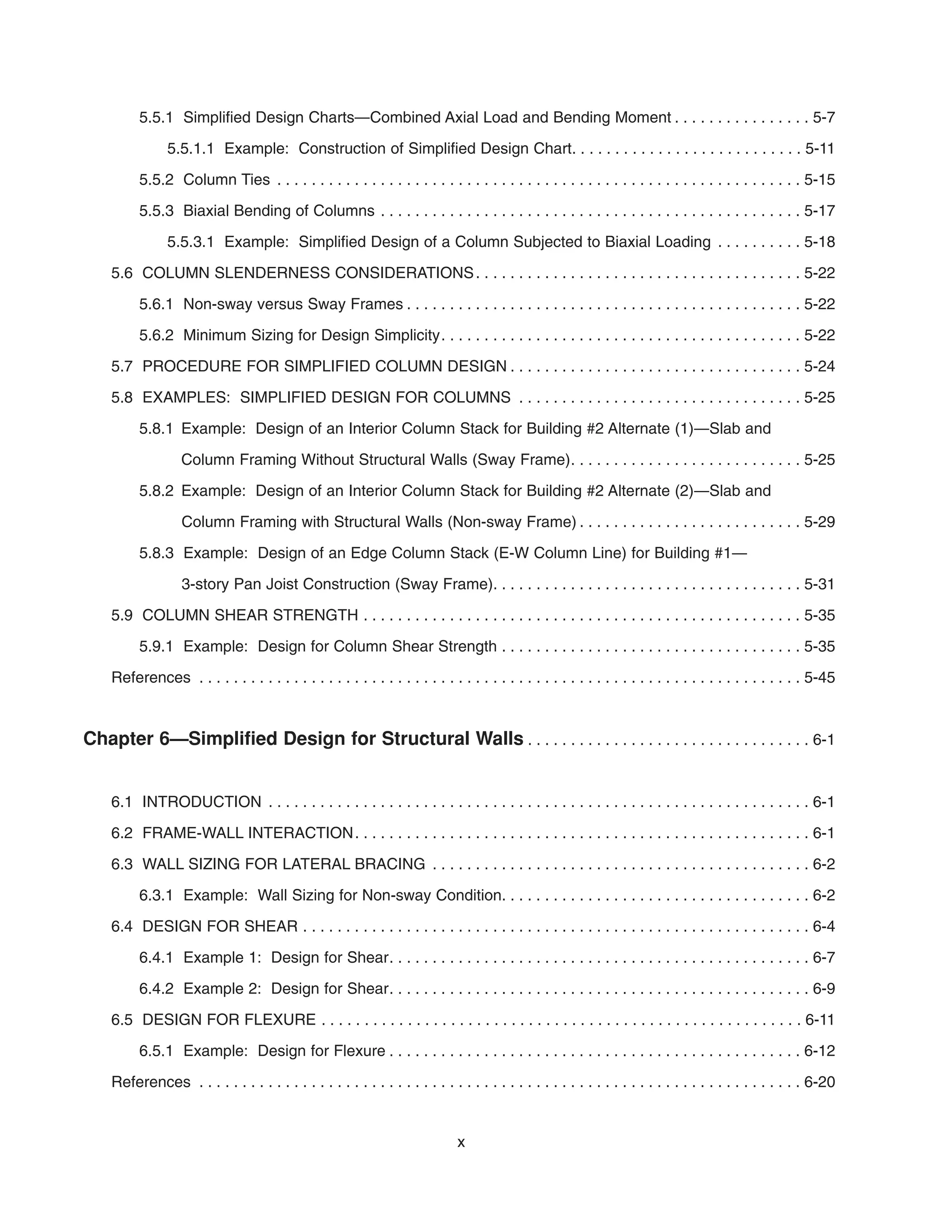 5.5.1 Simplified Design Charts—Combined Axial Load and Bending Moment . . . . . . . . . . . . . . . . 5-7
5.5.1.1 Example: Construction of Simplified Design Chart. . . . . . . . . . . . . . . . . . . . . . . . . . . 5-11
5.5.2 Column Ties . . . . . . . . . . . . . . . . . . . . . . . . . . . . . . . . . . . . . . . . . . . . . . . . . . . . . . . . . . . . . 5-15
5.5.3 Biaxial Bending of Columns . . . . . . . . . . . . . . . . . . . . . . . . . . . . . . . . . . . . . . . . . . . . . . . . . 5-17
5.5.3.1 Example: Simplified Design of a Column Subjected to Biaxial Loading . . . . . . . . . . 5-18
5.6 COLUMN SLENDERNESS CONSIDERATIONS. . . . . . . . . . . . . . . . . . . . . . . . . . . . . . . . . . . . . . 5-22
5.6.1 Non-sway versus Sway Frames . . . . . . . . . . . . . . . . . . . . . . . . . . . . . . . . . . . . . . . . . . . . . . 5-22
5.6.2 Minimum Sizing for Design Simplicity. . . . . . . . . . . . . . . . . . . . . . . . . . . . . . . . . . . . . . . . . . 5-22
5.7 PROCEDURE FOR SIMPLIFIED COLUMN DESIGN . . . . . . . . . . . . . . . . . . . . . . . . . . . . . . . . . . 5-24
5.8 EXAMPLES: SIMPLIFIED DESIGN FOR COLUMNS . . . . . . . . . . . . . . . . . . . . . . . . . . . . . . . . . 5-25
5.8.1 Example: Design of an Interior Column Stack for Building #2 Alternate (1)—Slab and
Column Framing Without Structural Walls (Sway Frame). . . . . . . . . . . . . . . . . . . . . . . . . . . 5-25
5.8.2 Example: Design of an Interior Column Stack for Building #2 Alternate (2)—Slab and
Column Framing with Structural Walls (Non-sway Frame) . . . . . . . . . . . . . . . . . . . . . . . . . . 5-29
5.8.3 Example: Design of an Edge Column Stack (E-W Column Line) for Building #1—
3-story Pan Joist Construction (Sway Frame). . . . . . . . . . . . . . . . . . . . . . . . . . . . . . . . . . . . 5-31
5.9 COLUMN SHEAR STRENGTH . . . . . . . . . . . . . . . . . . . . . . . . . . . . . . . . . . . . . . . . . . . . . . . . . . . 5-35
5.9.1 Example: Design for Column Shear Strength . . . . . . . . . . . . . . . . . . . . . . . . . . . . . . . . . . . 5-35
References . . . . . . . . . . . . . . . . . . . . . . . . . . . . . . . . . . . . . . . . . . . . . . . . . . . . . . . . . . . . . . . . . . . . . . 5-45
Chapter 6—Simplified Design for Structural Walls . . . . . . . . . . . . . . . . . . . . . . . . . . . . . . . . . 6-1
6.1 INTRODUCTION . . . . . . . . . . . . . . . . . . . . . . . . . . . . . . . . . . . . . . . . . . . . . . . . . . . . . . . . . . . . . . . 6-1
6.2 FRAME-WALL INTERACTION. . . . . . . . . . . . . . . . . . . . . . . . . . . . . . . . . . . . . . . . . . . . . . . . . . . . . 6-1
6.3 WALL SIZING FOR LATERAL BRACING . . . . . . . . . . . . . . . . . . . . . . . . . . . . . . . . . . . . . . . . . . . . 6-2
6.3.1 Example: Wall Sizing for Non-sway Condition. . . . . . . . . . . . . . . . . . . . . . . . . . . . . . . . . . . . 6-2
6.4 DESIGN FOR SHEAR . . . . . . . . . . . . . . . . . . . . . . . . . . . . . . . . . . . . . . . . . . . . . . . . . . . . . . . . . . . 6-4
6.4.1 Example 1: Design for Shear. . . . . . . . . . . . . . . . . . . . . . . . . . . . . . . . . . . . . . . . . . . . . . . . . 6-7
6.4.2 Example 2: Design for Shear. . . . . . . . . . . . . . . . . . . . . . . . . . . . . . . . . . . . . . . . . . . . . . . . . 6-9
6.5 DESIGN FOR FLEXURE . . . . . . . . . . . . . . . . . . . . . . . . . . . . . . . . . . . . . . . . . . . . . . . . . . . . . . . . 6-11
6.5.1 Example: Design for Flexure . . . . . . . . . . . . . . . . . . . . . . . . . . . . . . . . . . . . . . . . . . . . . . . . 6-12
References . . . . . . . . . . . . . . . . . . . . . . . . . . . . . . . . . . . . . . . . . . . . . . . . . . . . . . . . . . . . . . . . . . . . . . 6-20
x
 