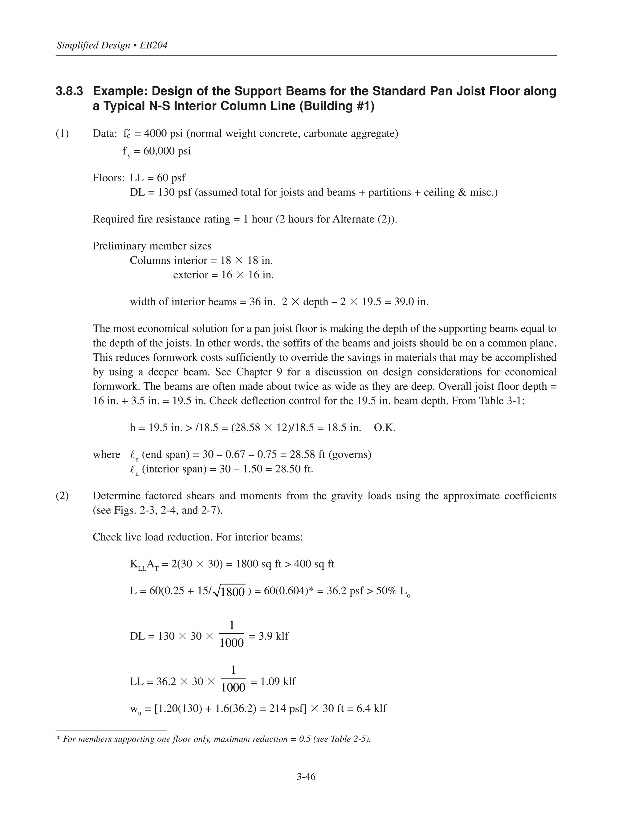3.8.3 Example: Design of the Support Beams for the Standard Pan Joist Floor along
a Typical N-S Interior Column Line (Building #1)
(1) Data: › = 4000 psi (normal weight concrete, carbonate aggregate)
fy
= 60,000 psi
Floors: LL = 60 psf
DL = 130 psf (assumed total for joists and beams + partitions + ceiling & misc.)
Required fire resistance rating = 1 hour (2 hours for Alternate (2)).
Preliminary member sizes
Columns interior = 18 ϫ 18 in.
exterior = 16 ϫ 16 in.
width of interior beams = 36 in. 2 ϫ depth – 2 ϫ 19.5 = 39.0 in.
The most economical solution for a pan joist floor is making the depth of the supporting beams equal to
the depth of the joists. In other words, the soffits of the beams and joists should be on a common plane.
This reduces formwork costs sufficiently to override the savings in materials that may be accomplished
by using a deeper beam. See Chapter 9 for a discussion on design considerations for economical
formwork. The beams are often made about twice as wide as they are deep. Overall joist floor depth =
16 in. + 3.5 in. = 19.5 in. Check deflection control for the 19.5 in. beam depth. From Table 3-1:
h = 19.5 in. > /18.5 = (28.58 ϫ 12)/18.5 = 18.5 in. O.K.
where ˜n
(end span) = 30 – 0.67 – 0.75 = 28.58 ft (governs)
˜n
(interior span) = 30 – 1.50 = 28.50 ft.
(2) Determine factored shears and moments from the gravity loads using the approximate coefficients
(see Figs. 2-3, 2-4, and 2-7).
Check live load reduction. For interior beams:
KLLAT = 2(30 ϫ 30) = 1800 sq ft > 400 sq ft
L = 60(0.25 + 15/ ) = 60(0.604)* = 36.2 psf > 50% Lo
DL = 130 ϫ 30 ϫ = 3.9 klf
LL = 36.2 ϫ 30 ϫ = 1.09 klf
wu
= [1.20(130) + 1.6(36.2) = 214 psf] ϫ 30 ft = 6.4 klf
1
1000
1
1000
1800
Simplified Design • EB204
* For members supporting one floor only, maximum reduction = 0.5 (see Table 2-5).
3-46
 