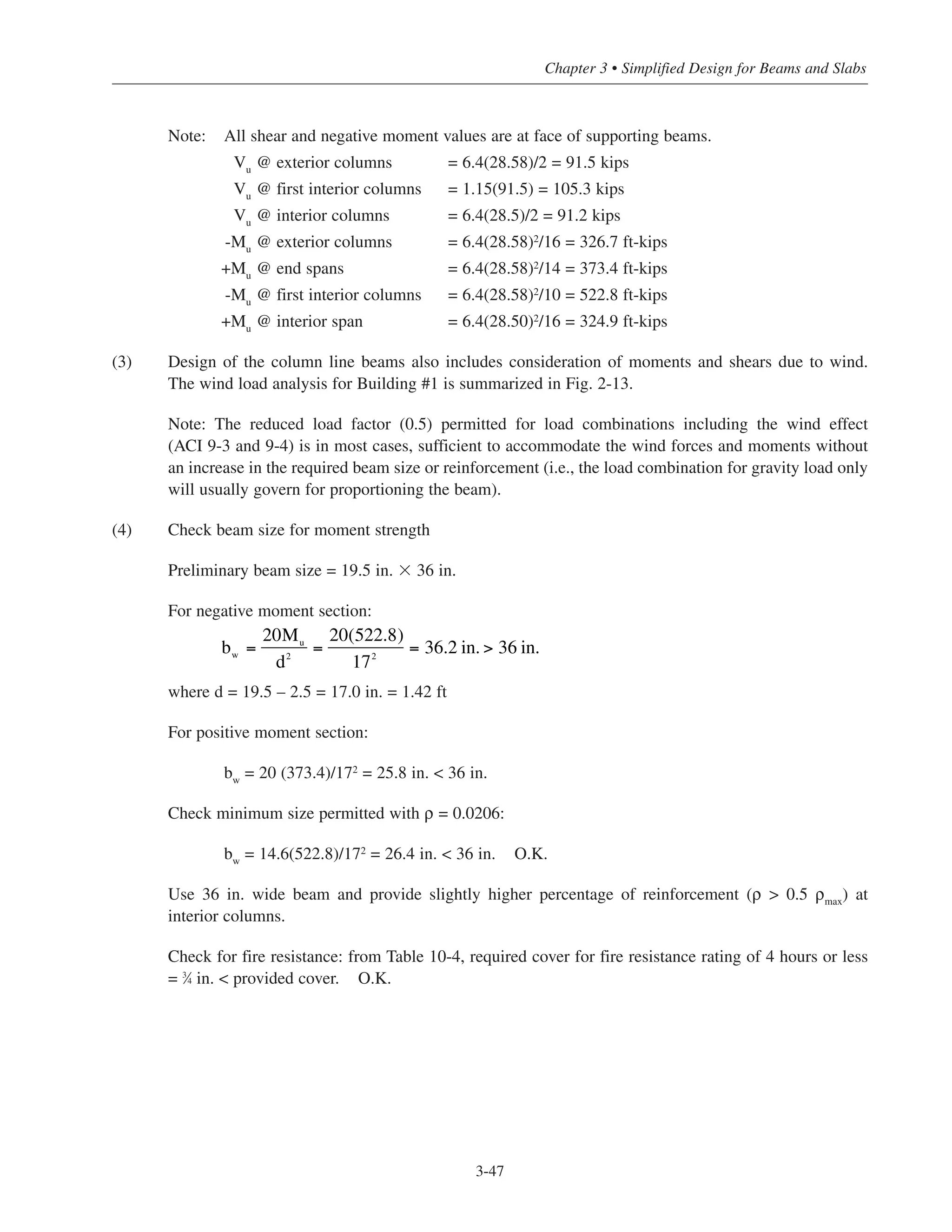 Chapter 3 • Simplified Design for Beams and Slabs
Note: All shear and negative moment values are at face of supporting beams.
Vu
@ exterior columns = 6.4(28.58)/2 = 91.5 kips
Vu
@ first interior columns = 1.15(91.5) = 105.3 kips
Vu
@ interior columns = 6.4(28.5)/2 = 91.2 kips
-Mu @ exterior columns = 6.4(28.58)2
/16 = 326.7 ft-kips
+Mu @ end spans = 6.4(28.58)2/14 = 373.4 ft-kips
-Mu @ first interior columns = 6.4(28.58)2/10 = 522.8 ft-kips
+Mu @ interior span = 6.4(28.50)2/16 = 324.9 ft-kips
(3) Design of the column line beams also includes consideration of moments and shears due to wind.
The wind load analysis for Building #1 is summarized in Fig. 2-13.
Note: The reduced load factor (0.5) permitted for load combinations including the wind effect
(ACI 9-3 and 9-4) is in most cases, sufficient to accommodate the wind forces and moments without
an increase in the required beam size or reinforcement (i.e., the load combination for gravity load only
will usually govern for proportioning the beam).
(4) Check beam size for moment strength
Preliminary beam size = 19.5 in. ϫ 36 in.
For negative moment section:
where d = 19.5 – 2.5 = 17.0 in. = 1.42 ft
For positive moment section:
bw
= 20 (373.4)/172
= 25.8 in. < 36 in.
Check minimum size permitted with ρ = 0.0206:
bw = 14.6(522.8)/172
= 26.4 in. < 36 in. O.K.
Use 36 in. wide beam and provide slightly higher percentage of reinforcement (ρ > 0.5 ρmax
) at
interior columns.
Check for fire resistance: from Table 10-4, required cover for fire resistance rating of 4 hours or less
= 3
⁄4 in. < provided cover. O.K.
bw =
20Mu
d2
=
20(522.8)
172
= 36.2 in. > 36 in.
3-47
 