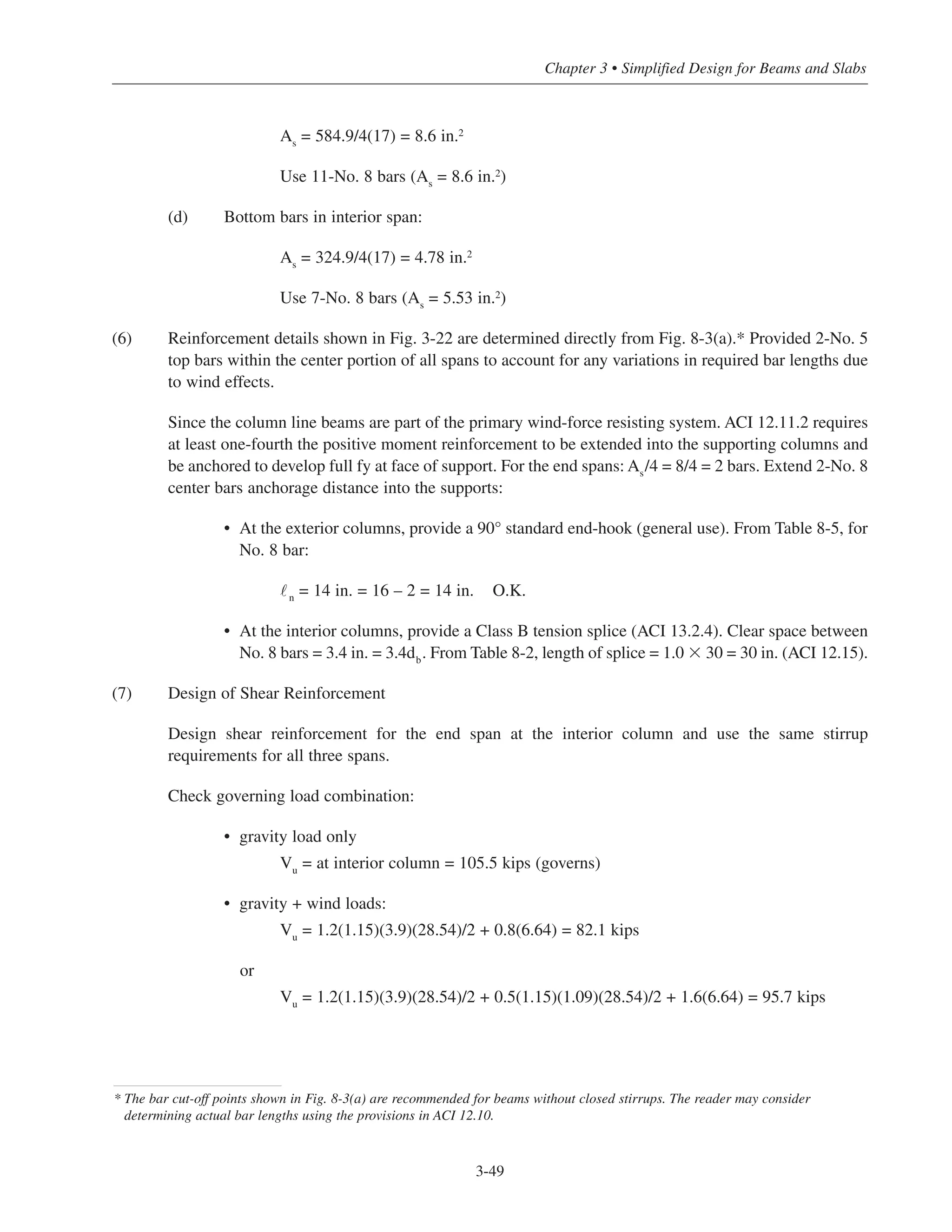 3-49
Chapter 3 • Simplified Design for Beams and Slabs
As
= 584.9/4(17) = 8.6 in.2
Use 11-No. 8 bars (As
= 8.6 in.2)
(d) Bottom bars in interior span:
As
= 324.9/4(17) = 4.78 in.2
Use 7-No. 8 bars (As = 5.53 in.2
)
(6) Reinforcement details shown in Fig. 3-22 are determined directly from Fig. 8-3(a).* Provided 2-No. 5
top bars within the center portion of all spans to account for any variations in required bar lengths due
to wind effects.
Since the column line beams are part of the primary wind-force resisting system. ACI 12.11.2 requires
at least one-fourth the positive moment reinforcement to be extended into the supporting columns and
be anchored to develop full fy at face of support. For the end spans: As
/4 = 8/4 = 2 bars. Extend 2-No. 8
center bars anchorage distance into the supports:
• At the exterior columns, provide a 90° standard end-hook (general use). From Table 8-5, for
No. 8 bar:
˜n = 14 in. = 16 – 2 = 14 in. O.K.
• At the interior columns, provide a Class B tension splice (ACI 13.2.4). Clear space between
No. 8 bars = 3.4 in. = 3.4db. From Table 8-2, length of splice = 1.0 ϫ 30 = 30 in. (ACI 12.15).
(7) Design of Shear Reinforcement
Design shear reinforcement for the end span at the interior column and use the same stirrup
requirements for all three spans.
Check governing load combination:
• gravity load only
Vu = at interior column = 105.5 kips (governs)
• gravity + wind loads:
Vu
= 1.2(1.15)(3.9)(28.54)/2 + 0.8(6.64) = 82.1 kips
or
Vu = 1.2(1.15)(3.9)(28.54)/2 + 0.5(1.15)(1.09)(28.54)/2 + 1.6(6.64) = 95.7 kips
* The bar cut-off points shown in Fig. 8-3(a) are recommended for beams without closed stirrups. The reader may consider
determining actual bar lengths using the provisions in ACI 12.10.
 