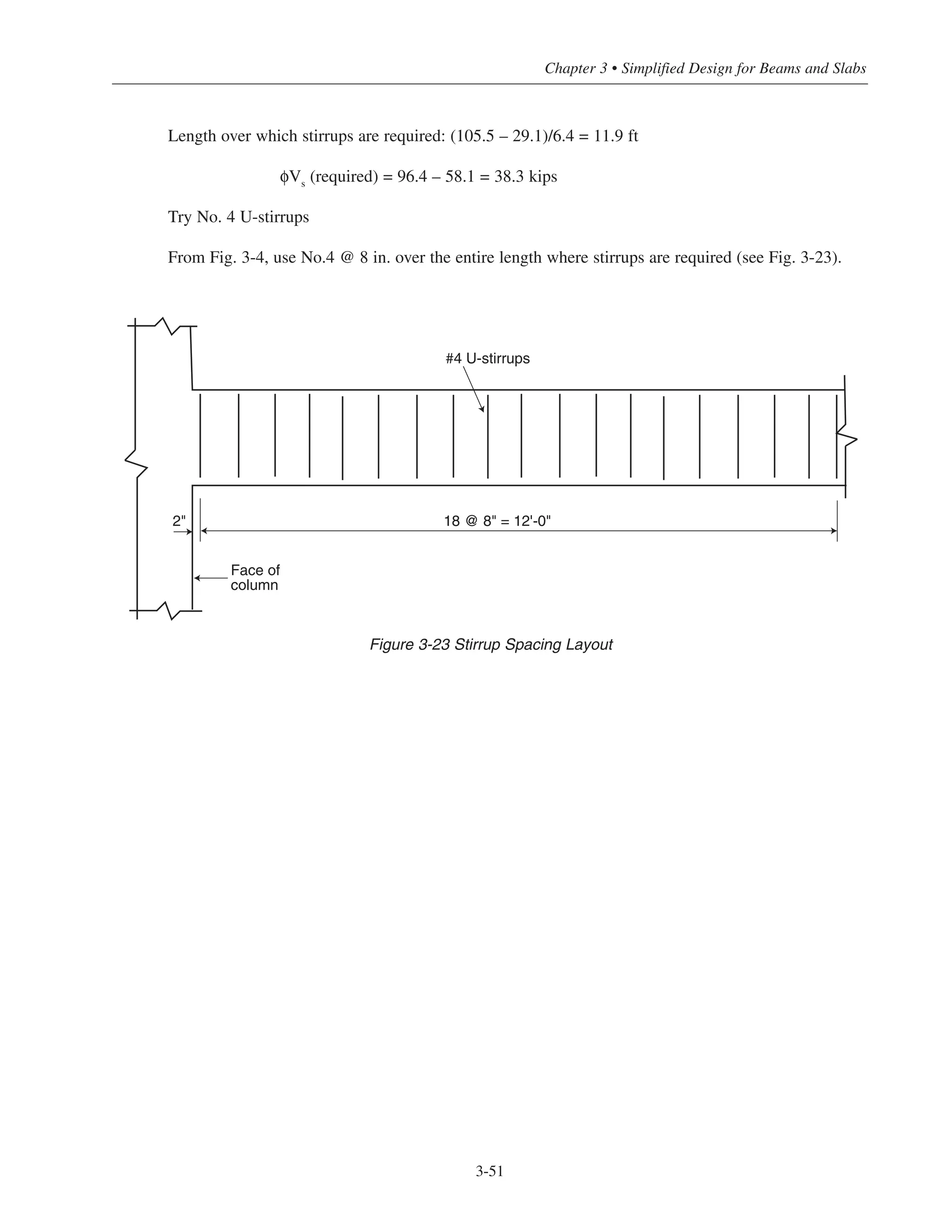 Chapter 3 • Simplified Design for Beams and Slabs
Length over which stirrups are required: (105.5 – 29.1)/6.4 = 11.9 ft
φVs
(required) = 96.4 – 58.1 = 38.3 kips
Try No. 4 U-stirrups
From Fig. 3-4, use No.4 @ 8 in. over the entire length where stirrups are required (see Fig. 3-23).
3-51
#4 U-stirrups
Face of
column
18 @ 8" = 12'-0"2"
Figure 3-23 Stirrup Spacing Layout
 