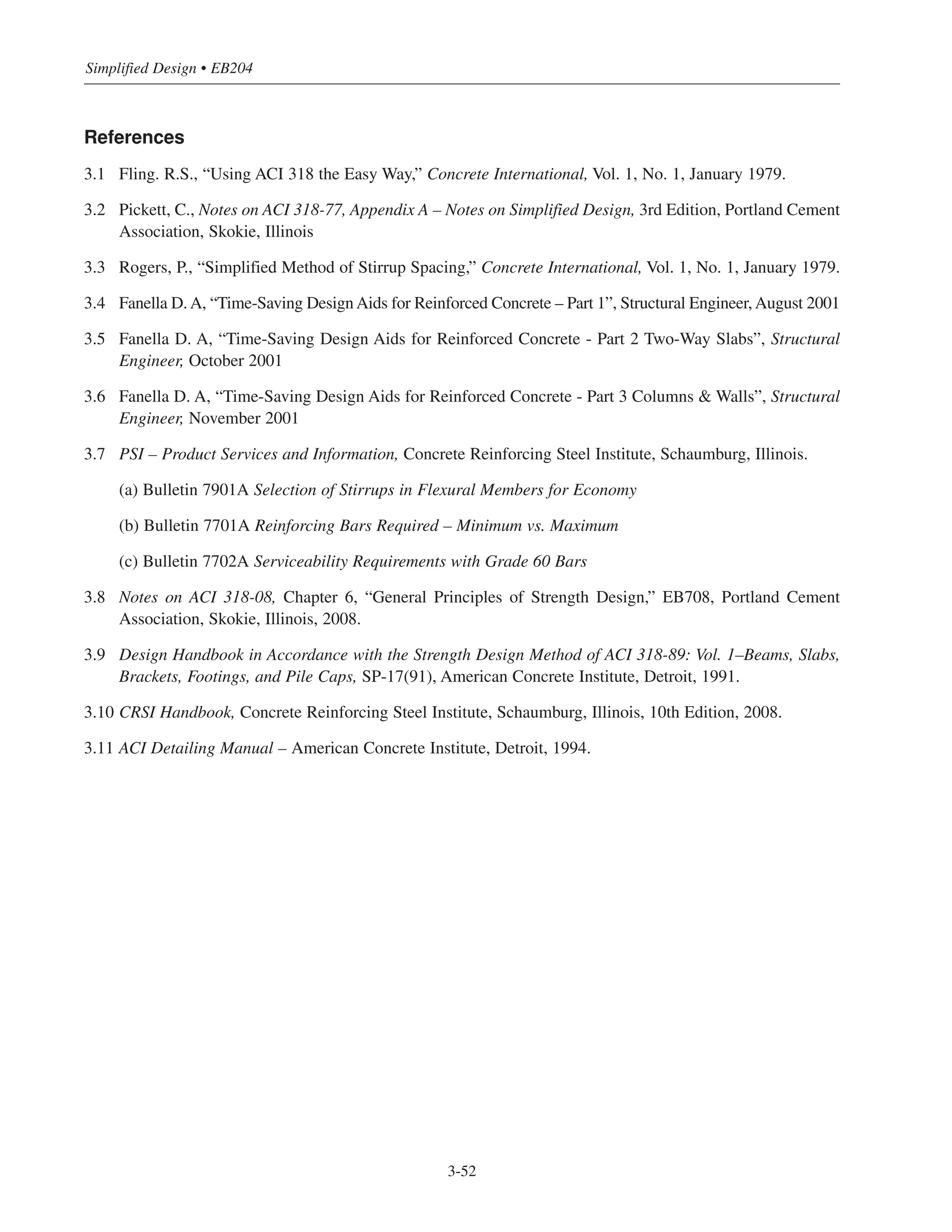 References
3.1 Fling. R.S., “Using ACI 318 the Easy Way,” Concrete International, Vol. 1, No. 1, January 1979.
3.2 Pickett, C., Notes on ACI 318-77, Appendix A – Notes on Simplified Design, 3rd Edition, Portland Cement
Association, Skokie, Illinois
3.3 Rogers, P., “Simplified Method of Stirrup Spacing,” Concrete International, Vol. 1, No. 1, January 1979.
3.4 Fanella D.A, “Time-Saving DesignAids for Reinforced Concrete – Part 1”, Structural Engineer,August 2001
3.5 Fanella D. A, “Time-Saving Design Aids for Reinforced Concrete - Part 2 Two-Way Slabs”, Structural
Engineer, October 2001
3.6 Fanella D. A, “Time-Saving Design Aids for Reinforced Concrete - Part 3 Columns & Walls”, Structural
Engineer, November 2001
3.7 PSI – Product Services and Information, Concrete Reinforcing Steel Institute, Schaumburg, Illinois.
(a) Bulletin 7901A Selection of Stirrups in Flexural Members for Economy
(b) Bulletin 7701A Reinforcing Bars Required – Minimum vs. Maximum
(c) Bulletin 7702A Serviceability Requirements with Grade 60 Bars
3.8 Notes on ACI 318-08, Chapter 6, “General Principles of Strength Design,” EB708, Portland Cement
Association, Skokie, Illinois, 2008.
3.9 Design Handbook in Accordance with the Strength Design Method of ACI 318-89: Vol. 1–Beams, Slabs,
Brackets, Footings, and Pile Caps, SP-17(91), American Concrete Institute, Detroit, 1991.
3.10 CRSI Handbook, Concrete Reinforcing Steel Institute, Schaumburg, Illinois, 10th Edition, 2008.
3.11 ACI Detailing Manual – American Concrete Institute, Detroit, 1994.
Simplified Design • EB204
3-52
 