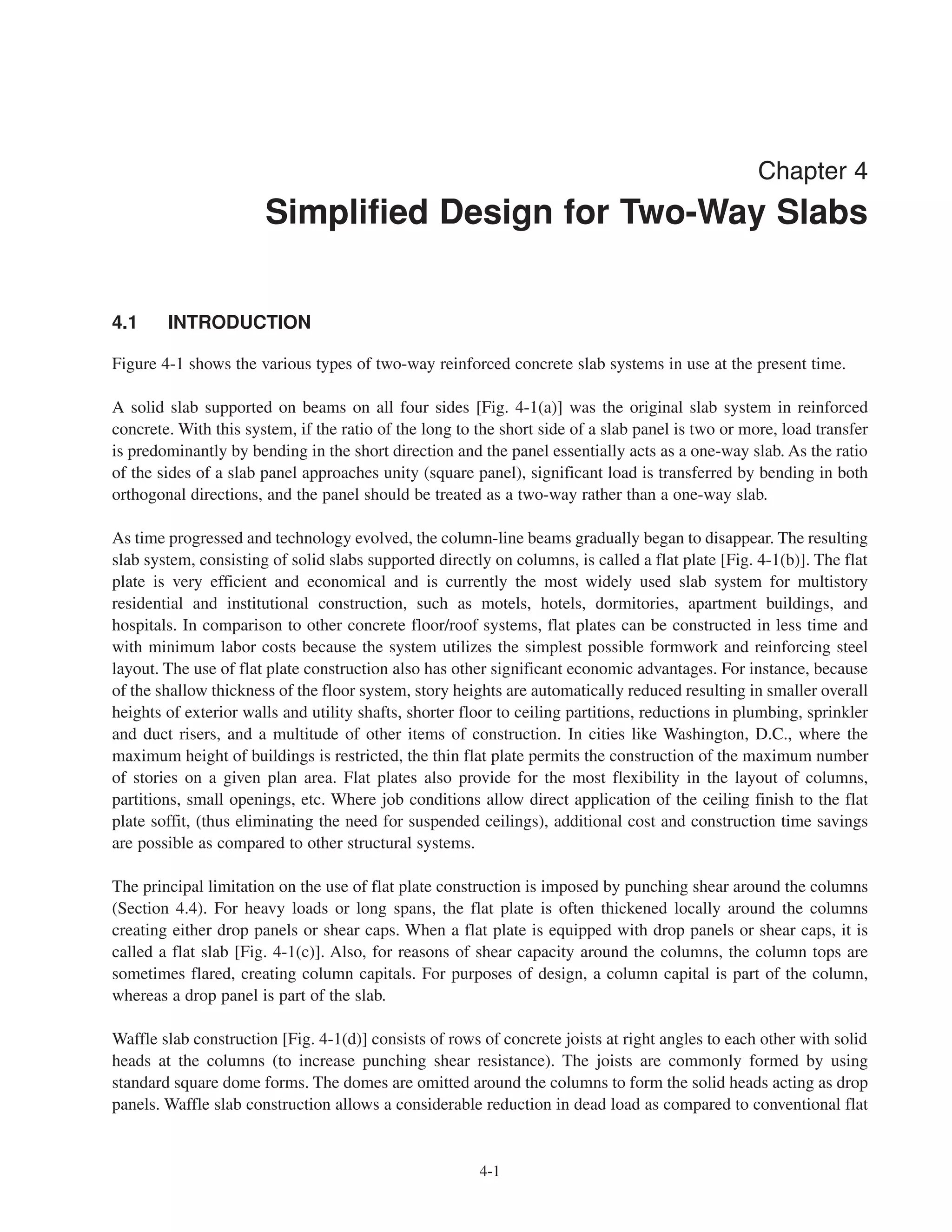 4-1
Chapter 4
Simplified Design for Two-Way Slabs
4.1 INTRODUCTION
Figure 4-1 shows the various types of two-way reinforced concrete slab systems in use at the present time.
A solid slab supported on beams on all four sides [Fig. 4-1(a)] was the original slab system in reinforced
concrete. With this system, if the ratio of the long to the short side of a slab panel is two or more, load transfer
is predominantly by bending in the short direction and the panel essentially acts as a one-way slab. As the ratio
of the sides of a slab panel approaches unity (square panel), significant load is transferred by bending in both
orthogonal directions, and the panel should be treated as a two-way rather than a one-way slab.
As time progressed and technology evolved, the column-line beams gradually began to disappear. The resulting
slab system, consisting of solid slabs supported directly on columns, is called a flat plate [Fig. 4-1(b)]. The flat
plate is very efficient and economical and is currently the most widely used slab system for multistory
residential and institutional construction, such as motels, hotels, dormitories, apartment buildings, and
hospitals. In comparison to other concrete floor/roof systems, flat plates can be constructed in less time and
with minimum labor costs because the system utilizes the simplest possible formwork and reinforcing steel
layout. The use of flat plate construction also has other significant economic advantages. For instance, because
of the shallow thickness of the floor system, story heights are automatically reduced resulting in smaller overall
heights of exterior walls and utility shafts, shorter floor to ceiling partitions, reductions in plumbing, sprinkler
and duct risers, and a multitude of other items of construction. In cities like Washington, D.C., where the
maximum height of buildings is restricted, the thin flat plate permits the construction of the maximum number
of stories on a given plan area. Flat plates also provide for the most flexibility in the layout of columns,
partitions, small openings, etc. Where job conditions allow direct application of the ceiling finish to the flat
plate soffit, (thus eliminating the need for suspended ceilings), additional cost and construction time savings
are possible as compared to other structural systems.
The principal limitation on the use of flat plate construction is imposed by punching shear around the columns
(Section 4.4). For heavy loads or long spans, the flat plate is often thickened locally around the columns
creating either drop panels or shear caps. When a flat plate is equipped with drop panels or shear caps, it is
called a flat slab [Fig. 4-1(c)]. Also, for reasons of shear capacity around the columns, the column tops are
sometimes flared, creating column capitals. For purposes of design, a column capital is part of the column,
whereas a drop panel is part of the slab.
Waffle slab construction [Fig. 4-1(d)] consists of rows of concrete joists at right angles to each other with solid
heads at the columns (to increase punching shear resistance). The joists are commonly formed by using
standard square dome forms. The domes are omitted around the columns to form the solid heads acting as drop
panels. Waffle slab construction allows a considerable reduction in dead load as compared to conventional flat
 