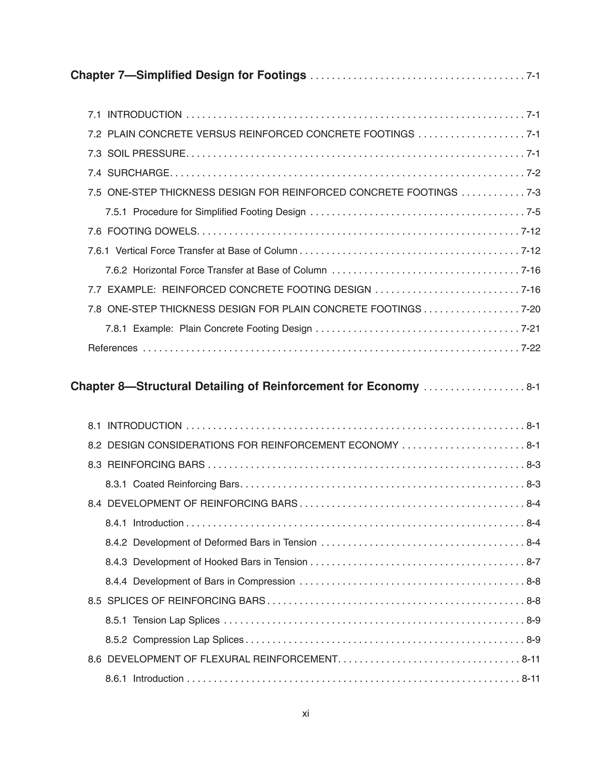 Chapter 7—Simplified Design for Footings . . . . . . . . . . . . . . . . . . . . . . . . . . . . . . . . . . . . . . . . 7-1
7.1 INTRODUCTION . . . . . . . . . . . . . . . . . . . . . . . . . . . . . . . . . . . . . . . . . . . . . . . . . . . . . . . . . . . . . . . 7-1
7.2 PLAIN CONCRETE VERSUS REINFORCED CONCRETE FOOTINGS . . . . . . . . . . . . . . . . . . . . 7-1
7.3 SOIL PRESSURE. . . . . . . . . . . . . . . . . . . . . . . . . . . . . . . . . . . . . . . . . . . . . . . . . . . . . . . . . . . . . . . 7-1
7.4 SURCHARGE. . . . . . . . . . . . . . . . . . . . . . . . . . . . . . . . . . . . . . . . . . . . . . . . . . . . . . . . . . . . . . . . . . 7-2
7.5 ONE-STEP THICKNESS DESIGN FOR REINFORCED CONCRETE FOOTINGS . . . . . . . . . . . . 7-3
7.5.1 Procedure for Simplified Footing Design . . . . . . . . . . . . . . . . . . . . . . . . . . . . . . . . . . . . . . . . 7-5
7.6 FOOTING DOWELS. . . . . . . . . . . . . . . . . . . . . . . . . . . . . . . . . . . . . . . . . . . . . . . . . . . . . . . . . . . . 7-12
7.6.1 Vertical Force Transfer at Base of Column . . . . . . . . . . . . . . . . . . . . . . . . . . . . . . . . . . . . . . . . . 7-12
7.6.2 Horizontal Force Transfer at Base of Column . . . . . . . . . . . . . . . . . . . . . . . . . . . . . . . . . . . 7-16
7.7 EXAMPLE: REINFORCED CONCRETE FOOTING DESIGN . . . . . . . . . . . . . . . . . . . . . . . . . . . 7-16
7.8 ONE-STEP THICKNESS DESIGN FOR PLAIN CONCRETE FOOTINGS . . . . . . . . . . . . . . . . . . 7-20
7.8.1 Example: Plain Concrete Footing Design . . . . . . . . . . . . . . . . . . . . . . . . . . . . . . . . . . . . . . 7-21
References . . . . . . . . . . . . . . . . . . . . . . . . . . . . . . . . . . . . . . . . . . . . . . . . . . . . . . . . . . . . . . . . . . . . . . 7-22
Chapter 8—Structural Detailing of Reinforcement for Economy . . . . . . . . . . . . . . . . . . . 8-1
8.1 INTRODUCTION . . . . . . . . . . . . . . . . . . . . . . . . . . . . . . . . . . . . . . . . . . . . . . . . . . . . . . . . . . . . . . . 8-1
8.2 DESIGN CONSIDERATIONS FOR REINFORCEMENT ECONOMY . . . . . . . . . . . . . . . . . . . . . . . 8-1
8.3 REINFORCING BARS . . . . . . . . . . . . . . . . . . . . . . . . . . . . . . . . . . . . . . . . . . . . . . . . . . . . . . . . . . . 8-3
8.3.1 Coated Reinforcing Bars. . . . . . . . . . . . . . . . . . . . . . . . . . . . . . . . . . . . . . . . . . . . . . . . . . . . . 8-3
8.4 DEVELOPMENT OF REINFORCING BARS . . . . . . . . . . . . . . . . . . . . . . . . . . . . . . . . . . . . . . . . . . 8-4
8.4.1 Introduction . . . . . . . . . . . . . . . . . . . . . . . . . . . . . . . . . . . . . . . . . . . . . . . . . . . . . . . . . . . . . . . 8-4
8.4.2 Development of Deformed Bars in Tension . . . . . . . . . . . . . . . . . . . . . . . . . . . . . . . . . . . . . . 8-4
8.4.3 Development of Hooked Bars in Tension . . . . . . . . . . . . . . . . . . . . . . . . . . . . . . . . . . . . . . . . 8-7
8.4.4 Development of Bars in Compression . . . . . . . . . . . . . . . . . . . . . . . . . . . . . . . . . . . . . . . . . . 8-8
8.5 SPLICES OF REINFORCING BARS . . . . . . . . . . . . . . . . . . . . . . . . . . . . . . . . . . . . . . . . . . . . . . . . 8-8
8.5.1 Tension Lap Splices . . . . . . . . . . . . . . . . . . . . . . . . . . . . . . . . . . . . . . . . . . . . . . . . . . . . . . . . 8-9
8.5.2 Compression Lap Splices . . . . . . . . . . . . . . . . . . . . . . . . . . . . . . . . . . . . . . . . . . . . . . . . . . . . 8-9
8.6 DEVELOPMENT OF FLEXURAL REINFORCEMENT. . . . . . . . . . . . . . . . . . . . . . . . . . . . . . . . . . 8-11
8.6.1 Introduction . . . . . . . . . . . . . . . . . . . . . . . . . . . . . . . . . . . . . . . . . . . . . . . . . . . . . . . . . . . . . . 8-11
xi
 