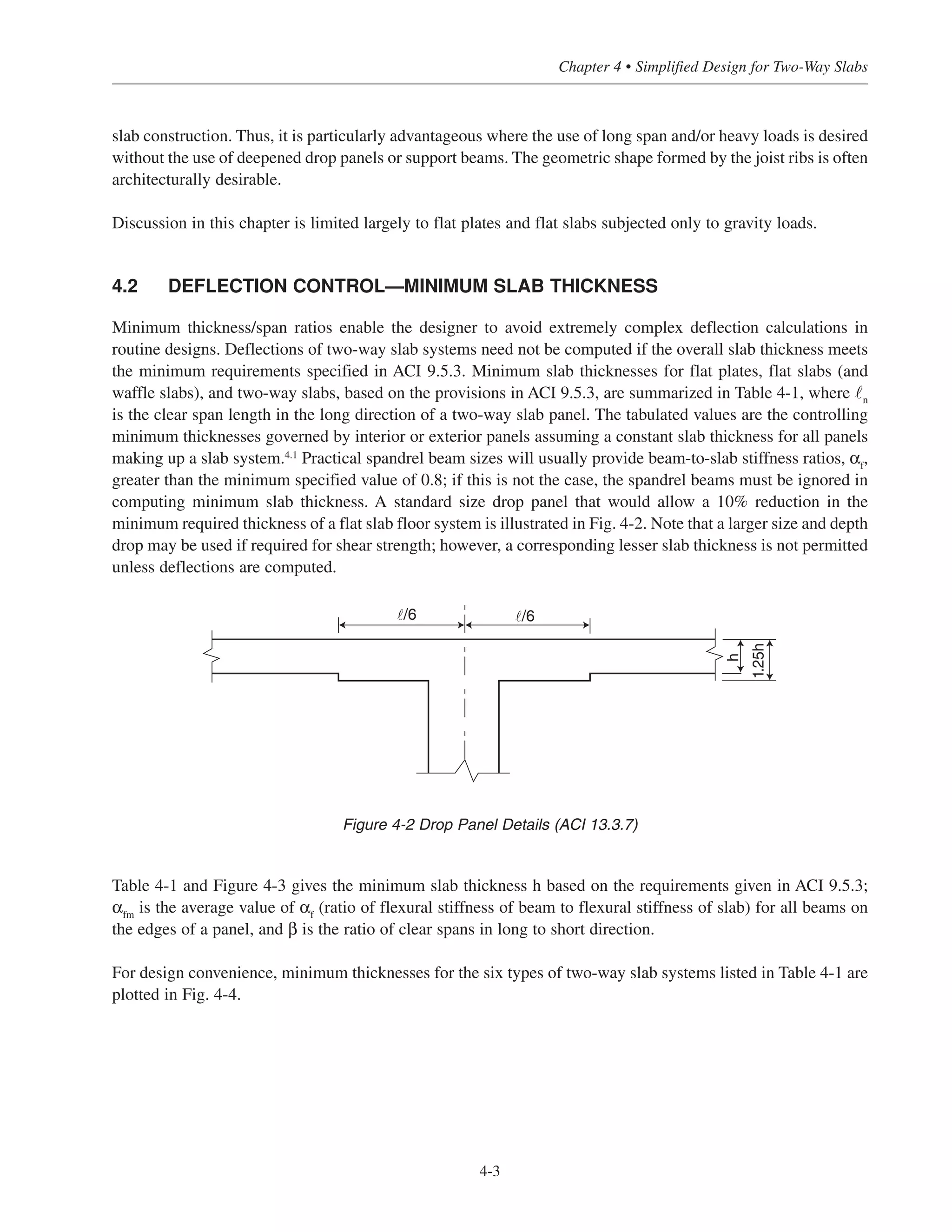 4-3
Chapter 4 • Simplified Design for Two-Way Slabs
slab construction. Thus, it is particularly advantageous where the use of long span and/or heavy loads is desired
without the use of deepened drop panels or support beams. The geometric shape formed by the joist ribs is often
architecturally desirable.
Discussion in this chapter is limited largely to flat plates and flat slabs subjected only to gravity loads.
4.2 DEFLECTION CONTROL—MINIMUM SLAB THICKNESS
Minimum thickness/span ratios enable the designer to avoid extremely complex deflection calculations in
routine designs. Deflections of two-way slab systems need not be computed if the overall slab thickness meets
the minimum requirements specified in ACI 9.5.3. Minimum slab thicknesses for flat plates, flat slabs (and
waffle slabs), and two-way slabs, based on the provisions in ACI 9.5.3, are summarized in Table 4-1, where ˜n
is the clear span length in the long direction of a two-way slab panel. The tabulated values are the controlling
minimum thicknesses governed by interior or exterior panels assuming a constant slab thickness for all panels
making up a slab system.4.1
Practical spandrel beam sizes will usually provide beam-to-slab stiffness ratios, αf
,
greater than the minimum specified value of 0.8; if this is not the case, the spandrel beams must be ignored in
computing minimum slab thickness. A standard size drop panel that would allow a 10% reduction in the
minimum required thickness of a flat slab floor system is illustrated in Fig. 4-2. Note that a larger size and depth
drop may be used if required for shear strength; however, a corresponding lesser slab thickness is not permitted
unless deflections are computed.
Table 4-1 and Figure 4-3 gives the minimum slab thickness h based on the requirements given in ACI 9.5.3;
αfm
is the average value of αf
(ratio of flexural stiffness of beam to flexural stiffness of slab) for all beams on
the edges of a panel, and β is the ratio of clear spans in long to short direction.
For design convenience, minimum thicknesses for the six types of two-way slab systems listed in Table 4-1 are
plotted in Fig. 4-4.
h
1.25h
˜/6˜/6
Figure 4-2 Drop Panel Details (ACI 13.3.7)
 