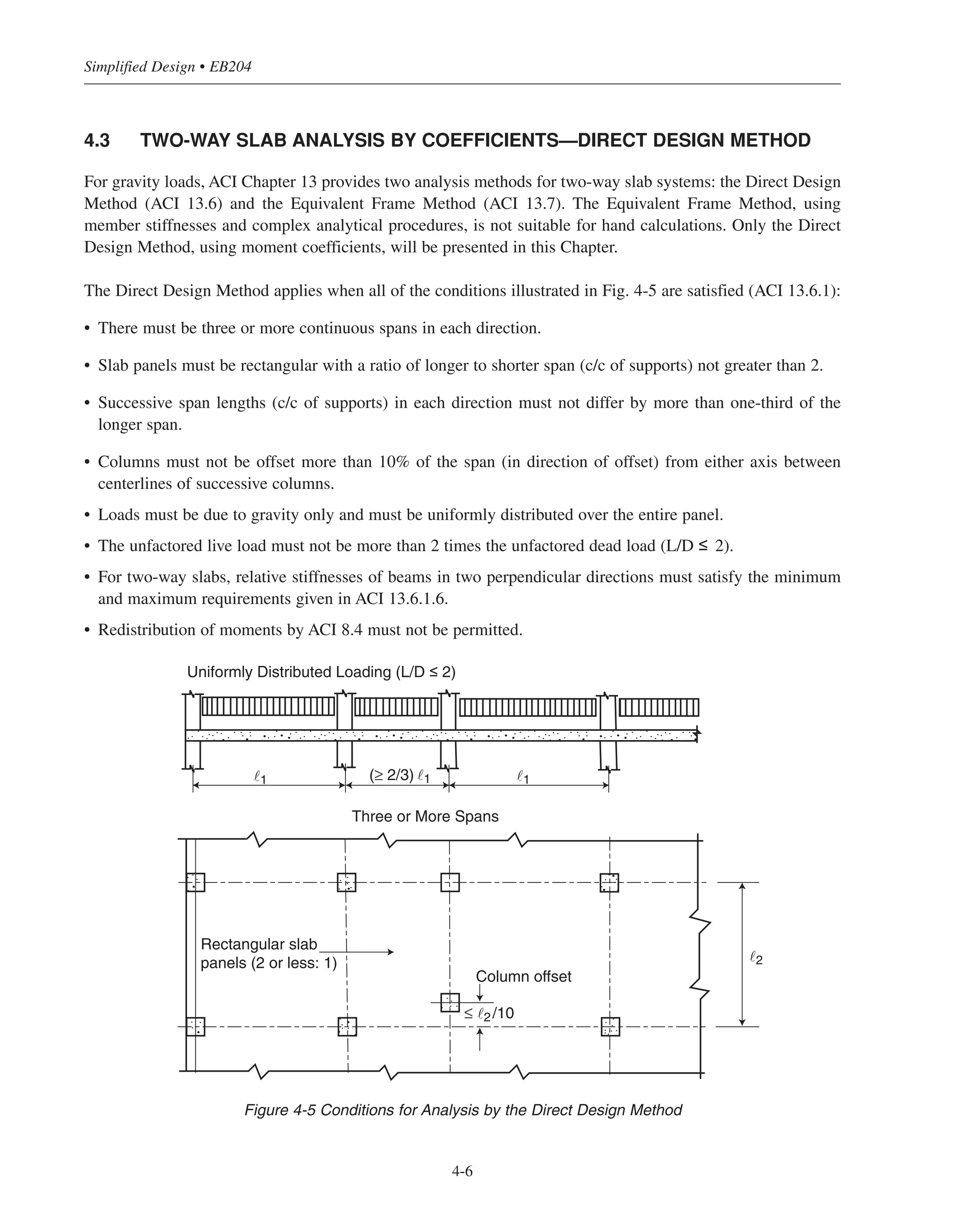 4.3 TWO-WAY SLAB ANALYSIS BY COEFFICIENTS—DIRECT DESIGN METHOD
For gravity loads, ACI Chapter 13 provides two analysis methods for two-way slab systems: the Direct Design
Method (ACI 13.6) and the Equivalent Frame Method (ACI 13.7). The Equivalent Frame Method, using
member stiffnesses and complex analytical procedures, is not suitable for hand calculations. Only the Direct
Design Method, using moment coefficients, will be presented in this Chapter.
The Direct Design Method applies when all of the conditions illustrated in Fig. 4-5 are satisfied (ACI 13.6.1):
• There must be three or more continuous spans in each direction.
• Slab panels must be rectangular with a ratio of longer to shorter span (c/c of supports) not greater than 2.
• Successive span lengths (c/c of supports) in each direction must not differ by more than one-third of the
longer span.
• Columns must not be offset more than 10% of the span (in direction of offset) from either axis between
centerlines of successive columns.
• Loads must be due to gravity only and must be uniformly distributed over the entire panel.
• The unfactored live load must not be more than 2 times the unfactored dead load (L/D ≤ 2).
• For two-way slabs, relative stiffnesses of beams in two perpendicular directions must satisfy the minimum
and maximum requirements given in ACI 13.6.1.6.
• Redistribution of moments by ACI 8.4 must not be permitted.
Simplified Design • EB204
4-6
˜1
Uniformly Distributed Loading (L/D ≤ 2)
˜1 ˜1(≥ 2/3)
Three or More Spans
˜2
Column offset
Rectangular slab
panels (2 or less: 1)
≤ ˜2/10
Figure 4-5 Conditions for Analysis by the Direct Design Method
 