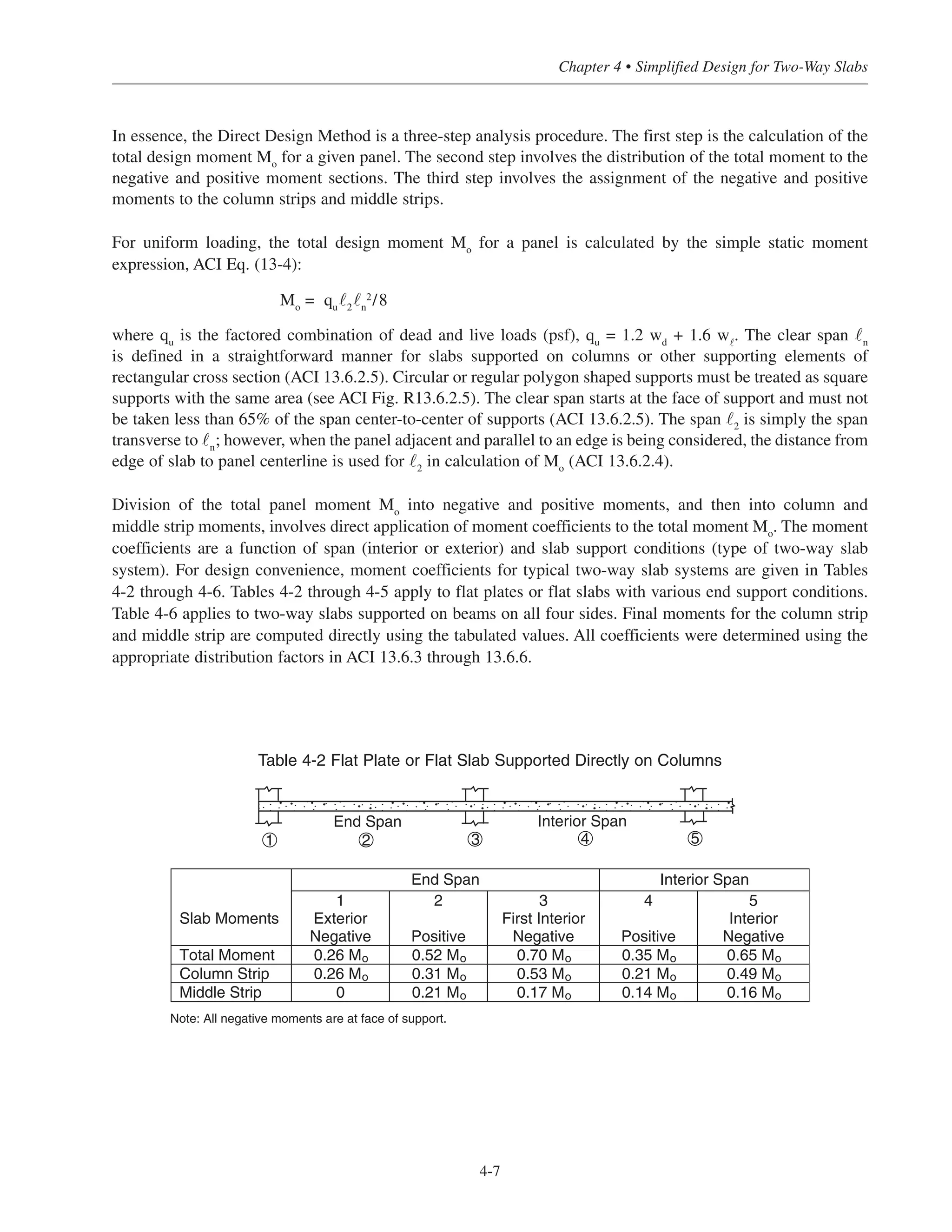 In essence, the Direct Design Method is a three-step analysis procedure. The first step is the calculation of the
total design moment Mo
for a given panel. The second step involves the distribution of the total moment to the
negative and positive moment sections. The third step involves the assignment of the negative and positive
moments to the column strips and middle strips.
For uniform loading, the total design moment Mo
for a panel is calculated by the simple static moment
expression, ACI Eq. (13-4):
Mo
= qu
˜2
˜n
2/8
where qu
is the factored combination of dead and live loads (psf), qu
= 1.2 wd
+ 1.6 w˜
. The clear span ˜n
is defined in a straightforward manner for slabs supported on columns or other supporting elements of
rectangular cross section (ACI 13.6.2.5). Circular or regular polygon shaped supports must be treated as square
supports with the same area (see ACI Fig. R13.6.2.5). The clear span starts at the face of support and must not
be taken less than 65% of the span center-to-center of supports (ACI 13.6.2.5). The span ˜2
is simply the span
transverse to ˜n
; however, when the panel adjacent and parallel to an edge is being considered, the distance from
edge of slab to panel centerline is used for ˜2
in calculation of Mo
(ACI 13.6.2.4).
Division of the total panel moment Mo
into negative and positive moments, and then into column and
middle strip moments, involves direct application of moment coefficients to the total moment Mo
. The moment
coefficients are a function of span (interior or exterior) and slab support conditions (type of two-way slab
system). For design convenience, moment coefficients for typical two-way slab systems are given in Tables
4-2 through 4-6. Tables 4-2 through 4-5 apply to flat plates or flat slabs with various end support conditions.
Table 4-6 applies to two-way slabs supported on beams on all four sides. Final moments for the column strip
and middle strip are computed directly using the tabulated values. All coefficients were determined using the
appropriate distribution factors in ACI 13.6.3 through 13.6.6.
4-7
Chapter 4 • Simplified Design for Two-Way Slabs
End Span Interior Span
Slab Moments
1
Exterior
Negative
2
Positive
3
First Interior
Negative
4
Positive
5
Interior
Negative
Total Moment 0.26 Mo 0.52 Mo 0.70 Mo 0.35 Mo 0.65 Mo
Column Strip 0.26 Mo 0.31 Mo 0.53 Mo 0.21 Mo 0.49 Mo
Middle Strip 0 0.21 Mo 0.17 Mo 0.14 Mo 0.16 Mo
Note: All negative moments are at face of support.
21 3 4 5
Interior SpanEnd Span
Table 4-2 Flat Plate or Flat Slab Supported Directly on Columns
 