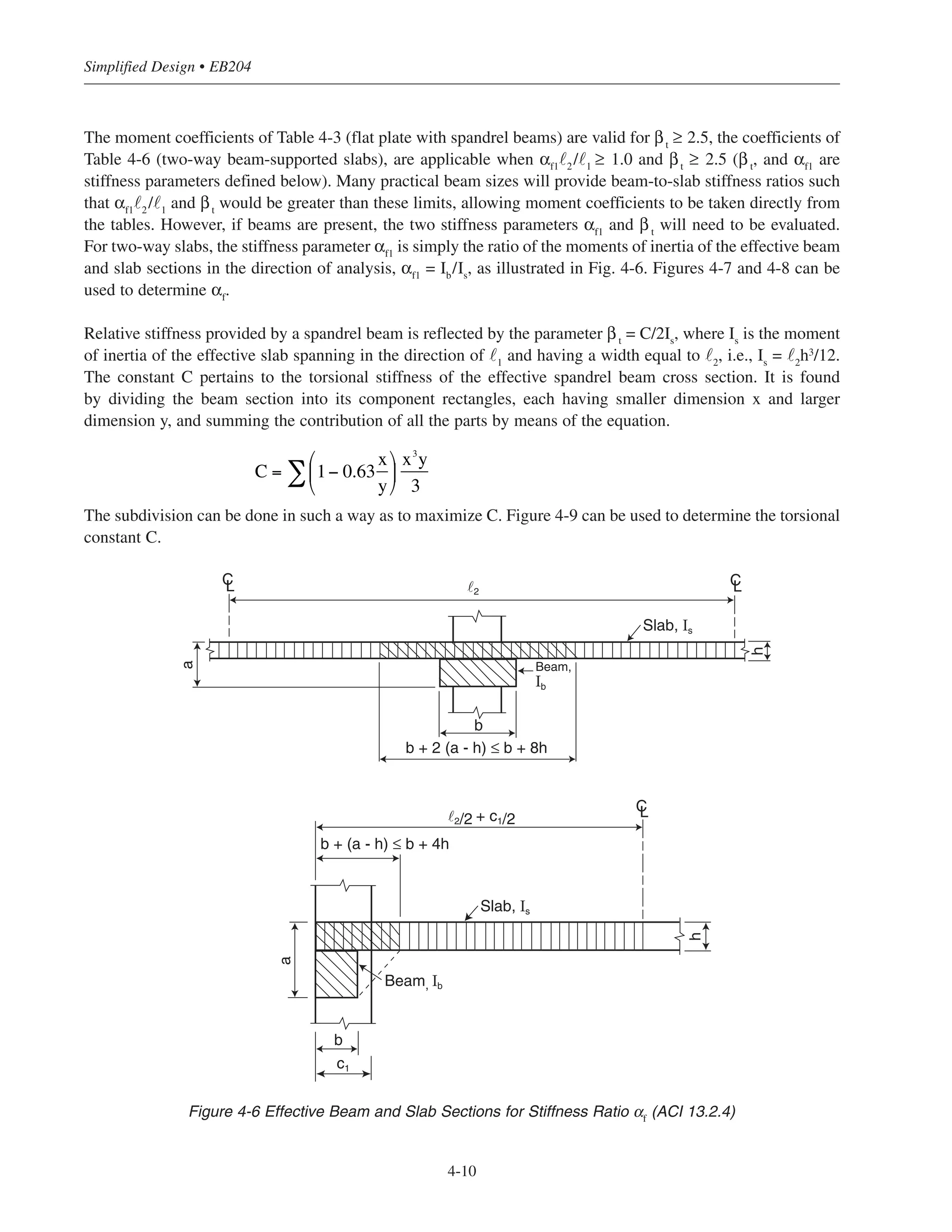 Simplified Design • EB204
4-10
CL CL
CL
Slab, Is
Slab, Is
Beam,
Ib
Beam, Ib
b
h
h
b
a
a
b + 2 (a - h) ≤ b + 8h
b + (a - h) ≤ b + 4h
˜2/2 + c1/2
˜2
c1
Figure 4-6 Effective Beam and Slab Sections for Stiffness Ratio αf
(ACI 13.2.4)
The moment coefficients of Table 4-3 (flat plate with spandrel beams) are valid for βt
≥ 2.5, the coefficients of
Table 4-6 (two-way beam-supported slabs), are applicable when αf1
˜2
/˜1
≥ 1.0 and βt
≥ 2.5 (βt
, and αf1
are
stiffness parameters defined below). Many practical beam sizes will provide beam-to-slab stiffness ratios such
that αf1
˜2
/˜1
and βt
would be greater than these limits, allowing moment coefficients to be taken directly from
the tables. However, if beams are present, the two stiffness parameters αf1
and βt
will need to be evaluated.
For two-way slabs, the stiffness parameter αf1
is simply the ratio of the moments of inertia of the effective beam
and slab sections in the direction of analysis, αf1
= Ib
/Is
, as illustrated in Fig. 4-6. Figures 4-7 and 4-8 can be
used to determine αf
.
Relative stiffness provided by a spandrel beam is reflected by the parameter βt
= C/2Is
, where Is
is the moment
of inertia of the effective slab spanning in the direction of ˜1
and having a width equal to ˜2
, i.e., Is
= ˜2
h3
/12.
The constant C pertains to the torsional stiffness of the effective spandrel beam cross section. It is found
by dividing the beam section into its component rectangles, each having smaller dimension x and larger
dimension y, and summing the contribution of all the parts by means of the equation.
The subdivision can be done in such a way as to maximize C. Figure 4-9 can be used to determine the torsional
constant C.
C = 1− 0.63
x
y
⎛
⎝
⎜
⎞
⎠
⎟∑
x3
y
3
 