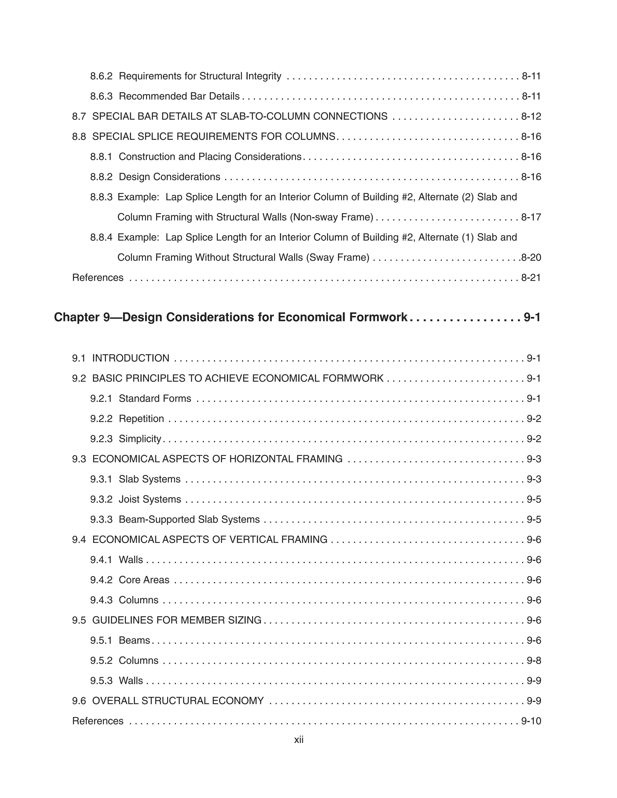 8.6.2 Requirements for Structural Integrity . . . . . . . . . . . . . . . . . . . . . . . . . . . . . . . . . . . . . . . . . . 8-11
8.6.3 Recommended Bar Details . . . . . . . . . . . . . . . . . . . . . . . . . . . . . . . . . . . . . . . . . . . . . . . . . . 8-11
8.7 SPECIAL BAR DETAILS AT SLAB-TO-COLUMN CONNECTIONS . . . . . . . . . . . . . . . . . . . . . . . 8-12
8.8 SPECIAL SPLICE REQUIREMENTS FOR COLUMNS. . . . . . . . . . . . . . . . . . . . . . . . . . . . . . . . . 8-16
8.8.1 Construction and Placing Considerations. . . . . . . . . . . . . . . . . . . . . . . . . . . . . . . . . . . . . . . 8-16
8.8.2 Design Considerations . . . . . . . . . . . . . . . . . . . . . . . . . . . . . . . . . . . . . . . . . . . . . . . . . . . . . 8-16
8.8.3 Example: Lap Splice Length for an Interior Column of Building #2, Alternate (2) Slab and
Column Framing with Structural Walls (Non-sway Frame) . . . . . . . . . . . . . . . . . . . . . . . . . . 8-17
8.8.4 Example: Lap Splice Length for an Interior Column of Building #2, Alternate (1) Slab and
Column Framing Without Structural Walls (Sway Frame) . . . . . . . . . . . . . . . . . . . . . . . . . . .8-20
References . . . . . . . . . . . . . . . . . . . . . . . . . . . . . . . . . . . . . . . . . . . . . . . . . . . . . . . . . . . . . . . . . . . . . . 8-21
Chapter 9—Design Considerations for Economical Formwork . . . . . . . . . . . . . . . . . 9-1
9.1 INTRODUCTION . . . . . . . . . . . . . . . . . . . . . . . . . . . . . . . . . . . . . . . . . . . . . . . . . . . . . . . . . . . . . . . 9-1
9.2 BASIC PRINCIPLES TO ACHIEVE ECONOMICAL FORMWORK . . . . . . . . . . . . . . . . . . . . . . . . . 9-1
9.2.1 Standard Forms . . . . . . . . . . . . . . . . . . . . . . . . . . . . . . . . . . . . . . . . . . . . . . . . . . . . . . . . . . . 9-1
9.2.2 Repetition . . . . . . . . . . . . . . . . . . . . . . . . . . . . . . . . . . . . . . . . . . . . . . . . . . . . . . . . . . . . . . . . 9-2
9.2.3 Simplicity. . . . . . . . . . . . . . . . . . . . . . . . . . . . . . . . . . . . . . . . . . . . . . . . . . . . . . . . . . . . . . . . . 9-2
9.3 ECONOMICAL ASPECTS OF HORIZONTAL FRAMING . . . . . . . . . . . . . . . . . . . . . . . . . . . . . . . . 9-3
9.3.1 Slab Systems . . . . . . . . . . . . . . . . . . . . . . . . . . . . . . . . . . . . . . . . . . . . . . . . . . . . . . . . . . . . . 9-3
9.3.2 Joist Systems . . . . . . . . . . . . . . . . . . . . . . . . . . . . . . . . . . . . . . . . . . . . . . . . . . . . . . . . . . . . . 9-5
9.3.3 Beam-Supported Slab Systems . . . . . . . . . . . . . . . . . . . . . . . . . . . . . . . . . . . . . . . . . . . . . . . 9-5
9.4 ECONOMICAL ASPECTS OF VERTICAL FRAMING . . . . . . . . . . . . . . . . . . . . . . . . . . . . . . . . . . . 9-6
9.4.1 Walls . . . . . . . . . . . . . . . . . . . . . . . . . . . . . . . . . . . . . . . . . . . . . . . . . . . . . . . . . . . . . . . . . . . . 9-6
9.4.2 Core Areas . . . . . . . . . . . . . . . . . . . . . . . . . . . . . . . . . . . . . . . . . . . . . . . . . . . . . . . . . . . . . . . 9-6
9.4.3 Columns . . . . . . . . . . . . . . . . . . . . . . . . . . . . . . . . . . . . . . . . . . . . . . . . . . . . . . . . . . . . . . . . . 9-6
9.5 GUIDELINES FOR MEMBER SIZING . . . . . . . . . . . . . . . . . . . . . . . . . . . . . . . . . . . . . . . . . . . . . . . 9-6
9.5.1 Beams. . . . . . . . . . . . . . . . . . . . . . . . . . . . . . . . . . . . . . . . . . . . . . . . . . . . . . . . . . . . . . . . . . . 9-6
9.5.2 Columns . . . . . . . . . . . . . . . . . . . . . . . . . . . . . . . . . . . . . . . . . . . . . . . . . . . . . . . . . . . . . . . . . 9-8
9.5.3 Walls . . . . . . . . . . . . . . . . . . . . . . . . . . . . . . . . . . . . . . . . . . . . . . . . . . . . . . . . . . . . . . . . . . . . 9-9
9.6 OVERALL STRUCTURAL ECONOMY . . . . . . . . . . . . . . . . . . . . . . . . . . . . . . . . . . . . . . . . . . . . . . 9-9
References . . . . . . . . . . . . . . . . . . . . . . . . . . . . . . . . . . . . . . . . . . . . . . . . . . . . . . . . . . . . . . . . . . . . . . 9-10
xii
 