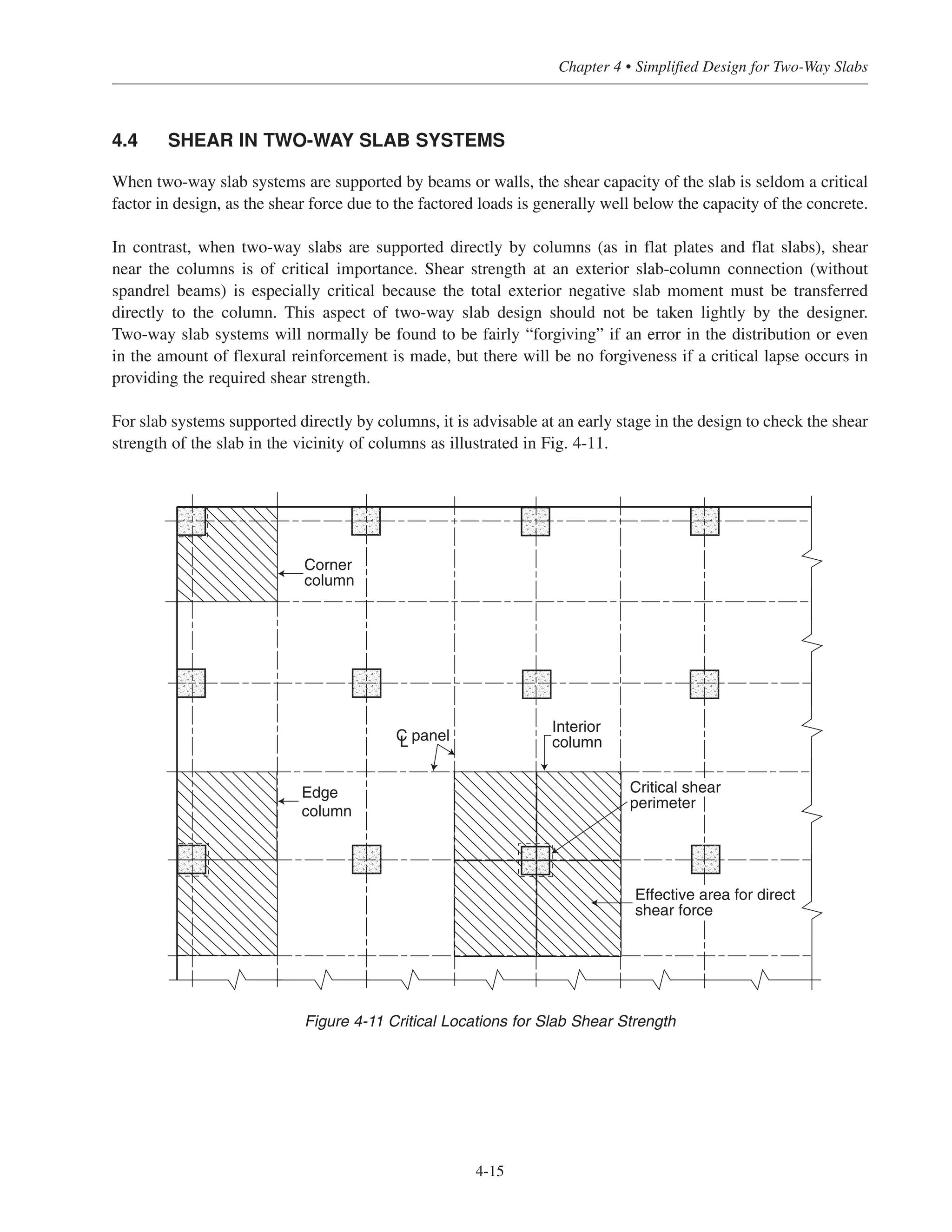 4.4 SHEAR IN TWO-WAY SLAB SYSTEMS
When two-way slab systems are supported by beams or walls, the shear capacity of the slab is seldom a critical
factor in design, as the shear force due to the factored loads is generally well below the capacity of the concrete.
In contrast, when two-way slabs are supported directly by columns (as in flat plates and flat slabs), shear
near the columns is of critical importance. Shear strength at an exterior slab-column connection (without
spandrel beams) is especially critical because the total exterior negative slab moment must be transferred
directly to the column. This aspect of two-way slab design should not be taken lightly by the designer.
Two-way slab systems will normally be found to be fairly “forgiving” if an error in the distribution or even
in the amount of flexural reinforcement is made, but there will be no forgiveness if a critical lapse occurs in
providing the required shear strength.
For slab systems supported directly by columns, it is advisable at an early stage in the design to check the shear
strength of the slab in the vicinity of columns as illustrated in Fig. 4-11.
4-15
Chapter 4 • Simplified Design for Two-Way Slabs
Edge
column
C panelL
Interior
column
Corner
column
Critical shear
perimeter
Effective area for direct
shear force
Figure 4-11 Critical Locations for Slab Shear Strength
 