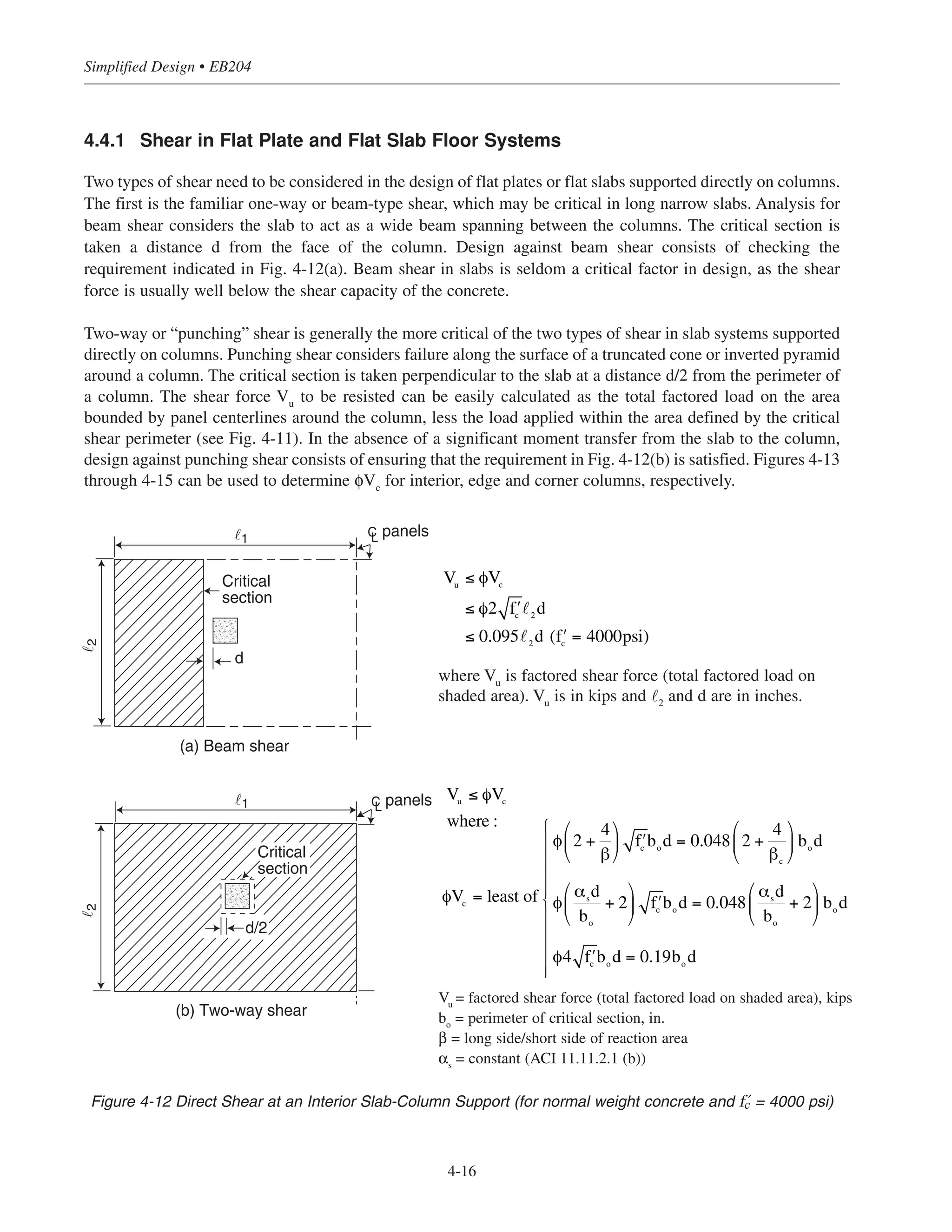 4.4.1 Shear in Flat Plate and Flat Slab Floor Systems
Two types of shear need to be considered in the design of flat plates or flat slabs supported directly on columns.
The first is the familiar one-way or beam-type shear, which may be critical in long narrow slabs. Analysis for
beam shear considers the slab to act as a wide beam spanning between the columns. The critical section is
taken a distance d from the face of the column. Design against beam shear consists of checking the
requirement indicated in Fig. 4-12(a). Beam shear in slabs is seldom a critical factor in design, as the shear
force is usually well below the shear capacity of the concrete.
Two-way or “punching” shear is generally the more critical of the two types of shear in slab systems supported
directly on columns. Punching shear considers failure along the surface of a truncated cone or inverted pyramid
around a column. The critical section is taken perpendicular to the slab at a distance d/2 from the perimeter of
a column. The shear force Vu
to be resisted can be easily calculated as the total factored load on the area
bounded by panel centerlines around the column, less the load applied within the area defined by the critical
shear perimeter (see Fig. 4-11). In the absence of a significant moment transfer from the slab to the column,
design against punching shear consists of ensuring that the requirement in Fig. 4-12(b) is satisfied. Figures 4-13
through 4-15 can be used to determine φVc
for interior, edge and corner columns, respectively.
Simplified Design • EB204
4-16
CL panels
(a) Beam shear
Critical
section
d
˜1
˜2
CL panels˜1
˜2
d/2
Critical
section
(b) Two-way shear
Figure 4-12 Direct Shear at an Interior Slab-Column Support (for normal weight concrete and › = 4000 psi)
where Vu
is factored shear force (total factored load on
shaded area). Vu
is in kips and ˜2
and d are in inches.
Vu
= factored shear force (total factored load on shaded area), kips
bo
= perimeter of critical section, in.
β = long side/short side of reaction area
αs
= constant (ACI 11.11.2.1 (b))
Vu
≤ φVc
where :
φVc = least of
φ 2 +
4
β
⎛
⎝
⎜
⎞
⎠
⎟ ʹfc
bo
d = 0.048 2 +
4
βc
⎛
⎝
⎜
⎞
⎠
⎟ bo
d
φ
αs
d
bo
+ 2
⎛
⎝
⎜
⎞
⎠
⎟ ʹfc
bo
d = 0.048
αs
d
bo
+ 2
⎛
⎝
⎜
⎞
⎠
⎟ bo
d
φ4 ʹfc
bo
d = 0.19bo
d
⎧
⎨
⎪
⎪
⎪
⎪
⎪
⎩
⎪
⎪
⎪
⎪
⎪
Vu
≤ φVc
≤ φ2 ʹfc 2 d
≤ 0.095 2 d ( ʹfc = 4000psi)
 