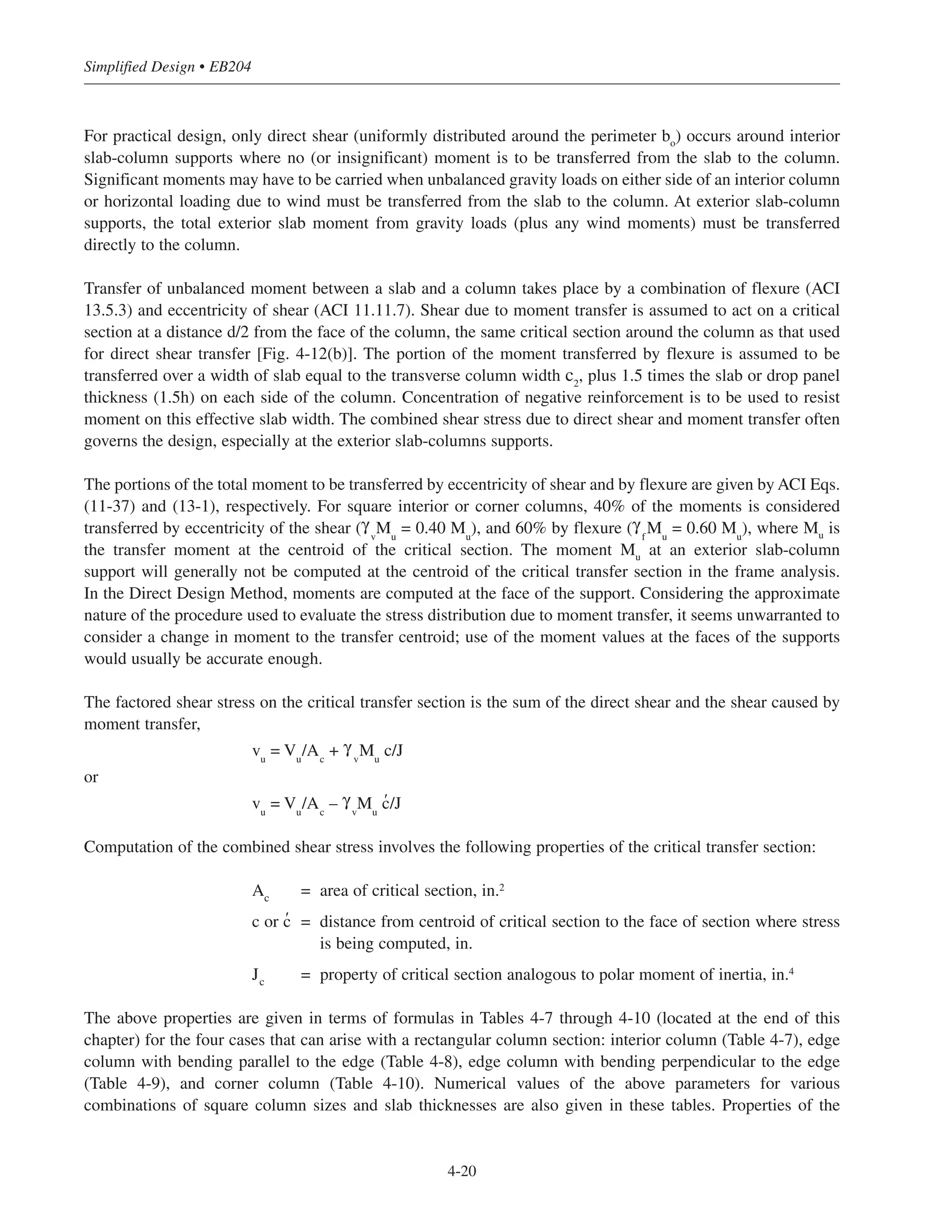 For practical design, only direct shear (uniformly distributed around the perimeter bo
) occurs around interior
slab-column supports where no (or insignificant) moment is to be transferred from the slab to the column.
Significant moments may have to be carried when unbalanced gravity loads on either side of an interior column
or horizontal loading due to wind must be transferred from the slab to the column. At exterior slab-column
supports, the total exterior slab moment from gravity loads (plus any wind moments) must be transferred
directly to the column.
Transfer of unbalanced moment between a slab and a column takes place by a combination of flexure (ACI
13.5.3) and eccentricity of shear (ACI 11.11.7). Shear due to moment transfer is assumed to act on a critical
section at a distance d/2 from the face of the column, the same critical section around the column as that used
for direct shear transfer [Fig. 4-12(b)]. The portion of the moment transferred by flexure is assumed to be
transferred over a width of slab equal to the transverse column width c2
, plus 1.5 times the slab or drop panel
thickness (1.5h) on each side of the column. Concentration of negative reinforcement is to be used to resist
moment on this effective slab width. The combined shear stress due to direct shear and moment transfer often
governs the design, especially at the exterior slab-columns supports.
The portions of the total moment to be transferred by eccentricity of shear and by flexure are given by ACI Eqs.
(11-37) and (13-1), respectively. For square interior or corner columns, 40% of the moments is considered
transferred by eccentricity of the shear (γ
v
Mu
= 0.40 Mu
), and 60% by flexure (γ
f
Mu
= 0.60 Mu
), where Mu
is
the transfer moment at the centroid of the critical section. The moment Mu
at an exterior slab-column
support will generally not be computed at the centroid of the critical transfer section in the frame analysis.
In the Direct Design Method, moments are computed at the face of the support. Considering the approximate
nature of the procedure used to evaluate the stress distribution due to moment transfer, it seems unwarranted to
consider a change in moment to the transfer centroid; use of the moment values at the faces of the supports
would usually be accurate enough.
The factored shear stress on the critical transfer section is the sum of the direct shear and the shear caused by
moment transfer,
vu
= Vu
/Ac
+ γ
v
Mu
c/J
or
vu
= Vu
/Ac
– γ
v
Mu
c' /J
Computation of the combined shear stress involves the following properties of the critical transfer section:
Ac
= area of critical section, in.2
c or c' = distance from centroid of critical section to the face of section where stress
is being computed, in.
Jc
= property of critical section analogous to polar moment of inertia, in.4
The above properties are given in terms of formulas in Tables 4-7 through 4-10 (located at the end of this
chapter) for the four cases that can arise with a rectangular column section: interior column (Table 4-7), edge
column with bending parallel to the edge (Table 4-8), edge column with bending perpendicular to the edge
(Table 4-9), and corner column (Table 4-10). Numerical values of the above parameters for various
combinations of square column sizes and slab thicknesses are also given in these tables. Properties of the
Simplified Design • EB204
4-20
 