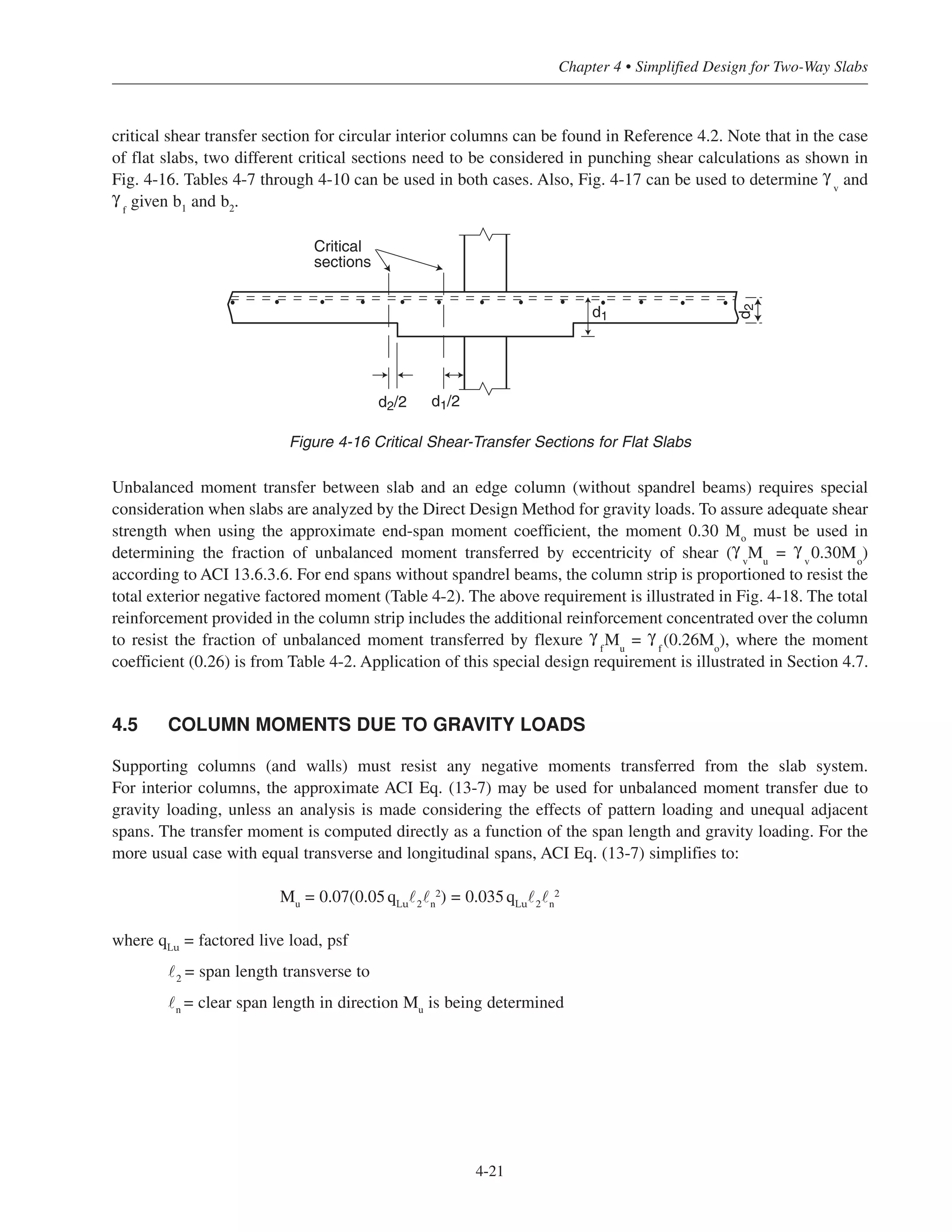 critical shear transfer section for circular interior columns can be found in Reference 4.2. Note that in the case
of flat slabs, two different critical sections need to be considered in punching shear calculations as shown in
Fig. 4-16. Tables 4-7 through 4-10 can be used in both cases. Also, Fig. 4-17 can be used to determine γ
v
and
γ
f
given b1
and b2
.
Unbalanced moment transfer between slab and an edge column (without spandrel beams) requires special
consideration when slabs are analyzed by the Direct Design Method for gravity loads. To assure adequate shear
strength when using the approximate end-span moment coefficient, the moment 0.30 Mo
must be used in
determining the fraction of unbalanced moment transferred by eccentricity of shear (γ
v
Mu
= γ
v
0.30Mo
)
according to ACI 13.6.3.6. For end spans without spandrel beams, the column strip is proportioned to resist the
total exterior negative factored moment (Table 4-2). The above requirement is illustrated in Fig. 4-18. The total
reinforcement provided in the column strip includes the additional reinforcement concentrated over the column
to resist the fraction of unbalanced moment transferred by flexure γ
f
Mu
= γ
f
(0.26Mo
), where the moment
coefficient (0.26) is from Table 4-2. Application of this special design requirement is illustrated in Section 4.7.
4.5 COLUMN MOMENTS DUE TO GRAVITY LOADS
Supporting columns (and walls) must resist any negative moments transferred from the slab system.
For interior columns, the approximate ACI Eq. (13-7) may be used for unbalanced moment transfer due to
gravity loading, unless an analysis is made considering the effects of pattern loading and unequal adjacent
spans. The transfer moment is computed directly as a function of the span length and gravity loading. For the
more usual case with equal transverse and longitudinal spans, ACI Eq. (13-7) simplifies to:
Mu
= 0.07(0.05qLu
˜2
˜n
2) = 0.035qLu
˜2
˜n
2
where qLu
= factored live load, psf
˜2
= span length transverse to
˜n
= clear span length in direction Mu
is being determined
4-21
Chapter 4 • Simplified Design for Two-Way Slabs
d2/2 d1/2
d1
d2
Critical
sections
Figure 4-16 Critical Shear-Transfer Sections for Flat Slabs
 