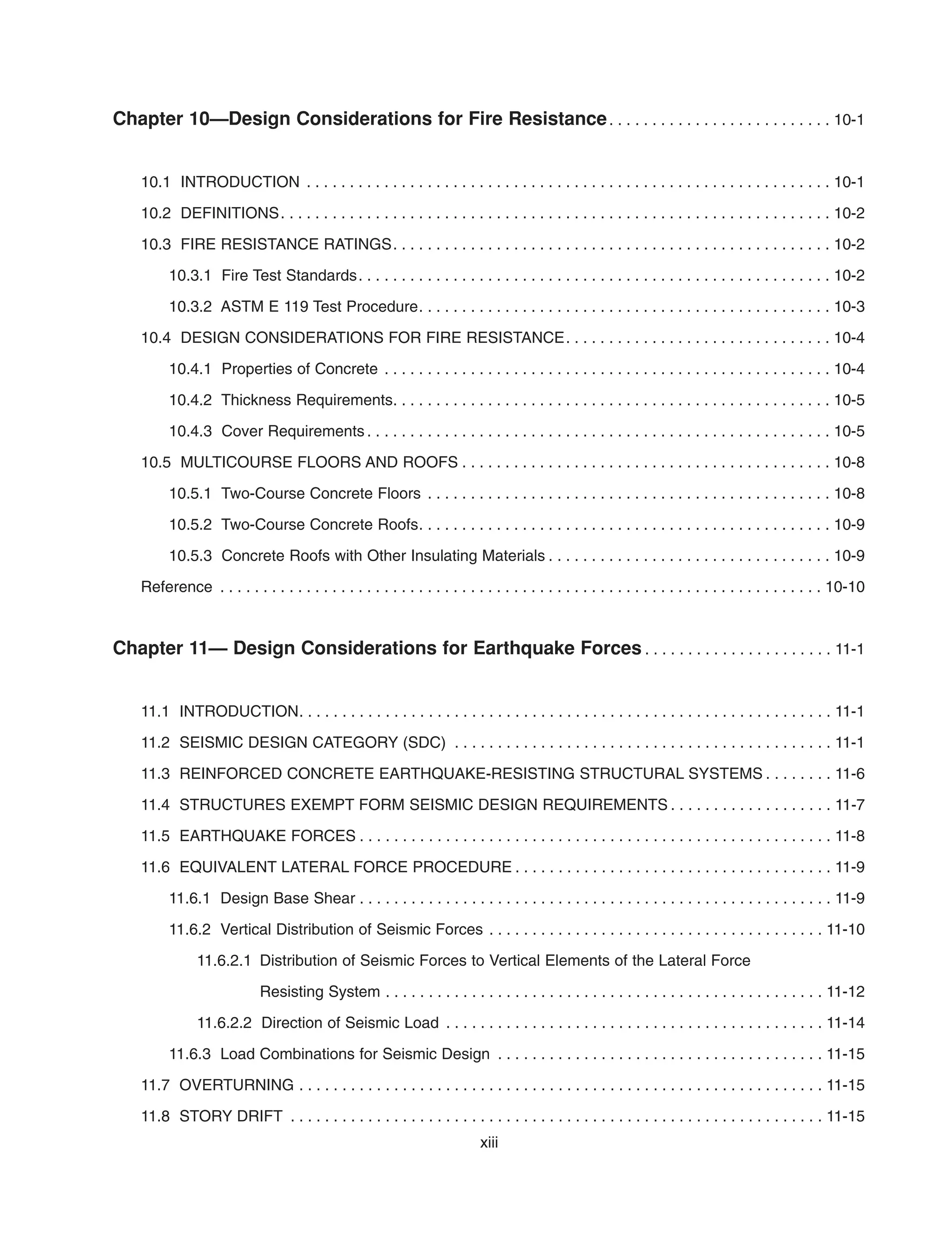 Chapter 10—Design Considerations for Fire Resistance. . . . . . . . . . . . . . . . . . . . . . . . . . 10-1
10.1 INTRODUCTION . . . . . . . . . . . . . . . . . . . . . . . . . . . . . . . . . . . . . . . . . . . . . . . . . . . . . . . . . . . . . 10-1
10.2 DEFINITIONS. . . . . . . . . . . . . . . . . . . . . . . . . . . . . . . . . . . . . . . . . . . . . . . . . . . . . . . . . . . . . . . . 10-2
10.3 FIRE RESISTANCE RATINGS. . . . . . . . . . . . . . . . . . . . . . . . . . . . . . . . . . . . . . . . . . . . . . . . . . . 10-2
10.3.1 Fire Test Standards. . . . . . . . . . . . . . . . . . . . . . . . . . . . . . . . . . . . . . . . . . . . . . . . . . . . . . . 10-2
10.3.2 ASTM E 119 Test Procedure. . . . . . . . . . . . . . . . . . . . . . . . . . . . . . . . . . . . . . . . . . . . . . . . 10-3
10.4 DESIGN CONSIDERATIONS FOR FIRE RESISTANCE. . . . . . . . . . . . . . . . . . . . . . . . . . . . . . . 10-4
10.4.1 Properties of Concrete . . . . . . . . . . . . . . . . . . . . . . . . . . . . . . . . . . . . . . . . . . . . . . . . . . . . 10-4
10.4.2 Thickness Requirements. . . . . . . . . . . . . . . . . . . . . . . . . . . . . . . . . . . . . . . . . . . . . . . . . . . 10-5
10.4.3 Cover Requirements . . . . . . . . . . . . . . . . . . . . . . . . . . . . . . . . . . . . . . . . . . . . . . . . . . . . . . 10-5
10.5 MULTICOURSE FLOORS AND ROOFS . . . . . . . . . . . . . . . . . . . . . . . . . . . . . . . . . . . . . . . . . . . 10-8
10.5.1 Two-Course Concrete Floors . . . . . . . . . . . . . . . . . . . . . . . . . . . . . . . . . . . . . . . . . . . . . . . 10-8
10.5.2 Two-Course Concrete Roofs. . . . . . . . . . . . . . . . . . . . . . . . . . . . . . . . . . . . . . . . . . . . . . . . 10-9
10.5.3 Concrete Roofs with Other Insulating Materials . . . . . . . . . . . . . . . . . . . . . . . . . . . . . . . . . 10-9
Reference . . . . . . . . . . . . . . . . . . . . . . . . . . . . . . . . . . . . . . . . . . . . . . . . . . . . . . . . . . . . . . . . . . . . . . 10-10
Chapter 11— Design Considerations for Earthquake Forces . . . . . . . . . . . . . . . . . . . . . . 11-1
11.1 INTRODUCTION. . . . . . . . . . . . . . . . . . . . . . . . . . . . . . . . . . . . . . . . . . . . . . . . . . . . . . . . . . . . . . 11-1
11.2 SEISMIC DESIGN CATEGORY (SDC) . . . . . . . . . . . . . . . . . . . . . . . . . . . . . . . . . . . . . . . . . . . . 11-1
11.3 REINFORCED CONCRETE EARTHQUAKE-RESISTING STRUCTURAL SYSTEMS . . . . . . . . 11-6
11.4 STRUCTURES EXEMPT FORM SEISMIC DESIGN REQUIREMENTS . . . . . . . . . . . . . . . . . . . 11-7
11.5 EARTHQUAKE FORCES . . . . . . . . . . . . . . . . . . . . . . . . . . . . . . . . . . . . . . . . . . . . . . . . . . . . . . . 11-8
11.6 EQUIVALENT LATERAL FORCE PROCEDURE . . . . . . . . . . . . . . . . . . . . . . . . . . . . . . . . . . . . . 11-9
11.6.1 Design Base Shear . . . . . . . . . . . . . . . . . . . . . . . . . . . . . . . . . . . . . . . . . . . . . . . . . . . . . . . 11-9
11.6.2 Vertical Distribution of Seismic Forces . . . . . . . . . . . . . . . . . . . . . . . . . . . . . . . . . . . . . . . 11-10
11.6.2.1 Distribution of Seismic Forces to Vertical Elements of the Lateral Force
Resisting System . . . . . . . . . . . . . . . . . . . . . . . . . . . . . . . . . . . . . . . . . . . . . . . . . . . 11-12
11.6.2.2 Direction of Seismic Load . . . . . . . . . . . . . . . . . . . . . . . . . . . . . . . . . . . . . . . . . . . . 11-14
11.6.3 Load Combinations for Seismic Design . . . . . . . . . . . . . . . . . . . . . . . . . . . . . . . . . . . . . . 11-15
11.7 OVERTURNING . . . . . . . . . . . . . . . . . . . . . . . . . . . . . . . . . . . . . . . . . . . . . . . . . . . . . . . . . . . . . 11-15
11.8 STORY DRIFT . . . . . . . . . . . . . . . . . . . . . . . . . . . . . . . . . . . . . . . . . . . . . . . . . . . . . . . . . . . . . . 11-15
xiii
 