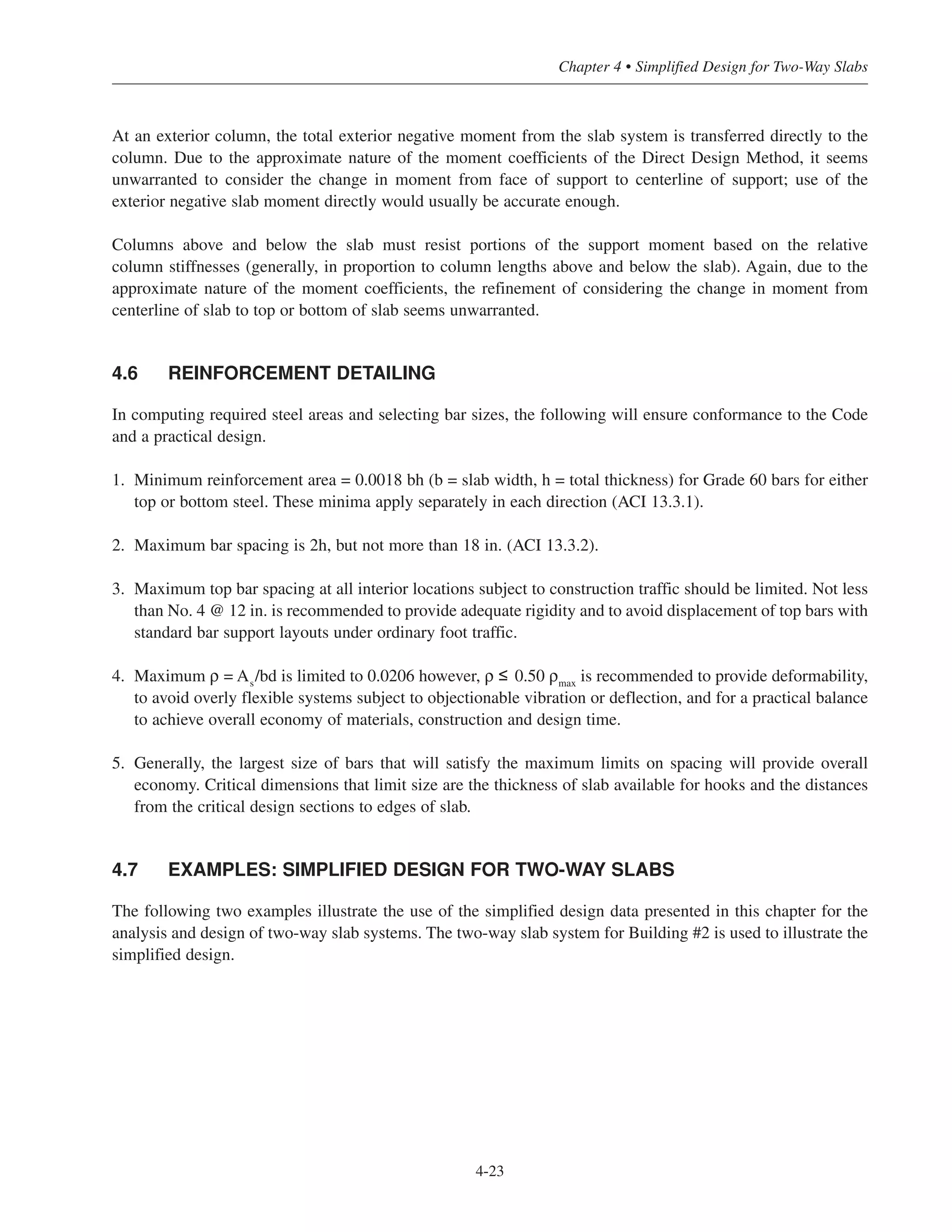At an exterior column, the total exterior negative moment from the slab system is transferred directly to the
column. Due to the approximate nature of the moment coefficients of the Direct Design Method, it seems
unwarranted to consider the change in moment from face of support to centerline of support; use of the
exterior negative slab moment directly would usually be accurate enough.
Columns above and below the slab must resist portions of the support moment based on the relative
column stiffnesses (generally, in proportion to column lengths above and below the slab). Again, due to the
approximate nature of the moment coefficients, the refinement of considering the change in moment from
centerline of slab to top or bottom of slab seems unwarranted.
4.6 REINFORCEMENT DETAILING
In computing required steel areas and selecting bar sizes, the following will ensure conformance to the Code
and a practical design.
1. Minimum reinforcement area = 0.0018 bh (b = slab width, h = total thickness) for Grade 60 bars for either
top or bottom steel. These minima apply separately in each direction (ACI 13.3.1).
2. Maximum bar spacing is 2h, but not more than 18 in. (ACI 13.3.2).
3. Maximum top bar spacing at all interior locations subject to construction traffic should be limited. Not less
than No. 4 @ 12 in. is recommended to provide adequate rigidity and to avoid displacement of top bars with
standard bar support layouts under ordinary foot traffic.
4. Maximum ρ = As
/bd is limited to 0.0206 however, ρ ≤ 0.50 ρmax
is recommended to provide deformability,
to avoid overly flexible systems subject to objectionable vibration or deflection, and for a practical balance
to achieve overall economy of materials, construction and design time.
5. Generally, the largest size of bars that will satisfy the maximum limits on spacing will provide overall
economy. Critical dimensions that limit size are the thickness of slab available for hooks and the distances
from the critical design sections to edges of slab.
4.7 EXAMPLES: SIMPLIFIED DESIGN FOR TWO-WAY SLABS
The following two examples illustrate the use of the simplified design data presented in this chapter for the
analysis and design of two-way slab systems. The two-way slab system for Building #2 is used to illustrate the
simplified design.
4-23
Chapter 4 • Simplified Design for Two-Way Slabs
 