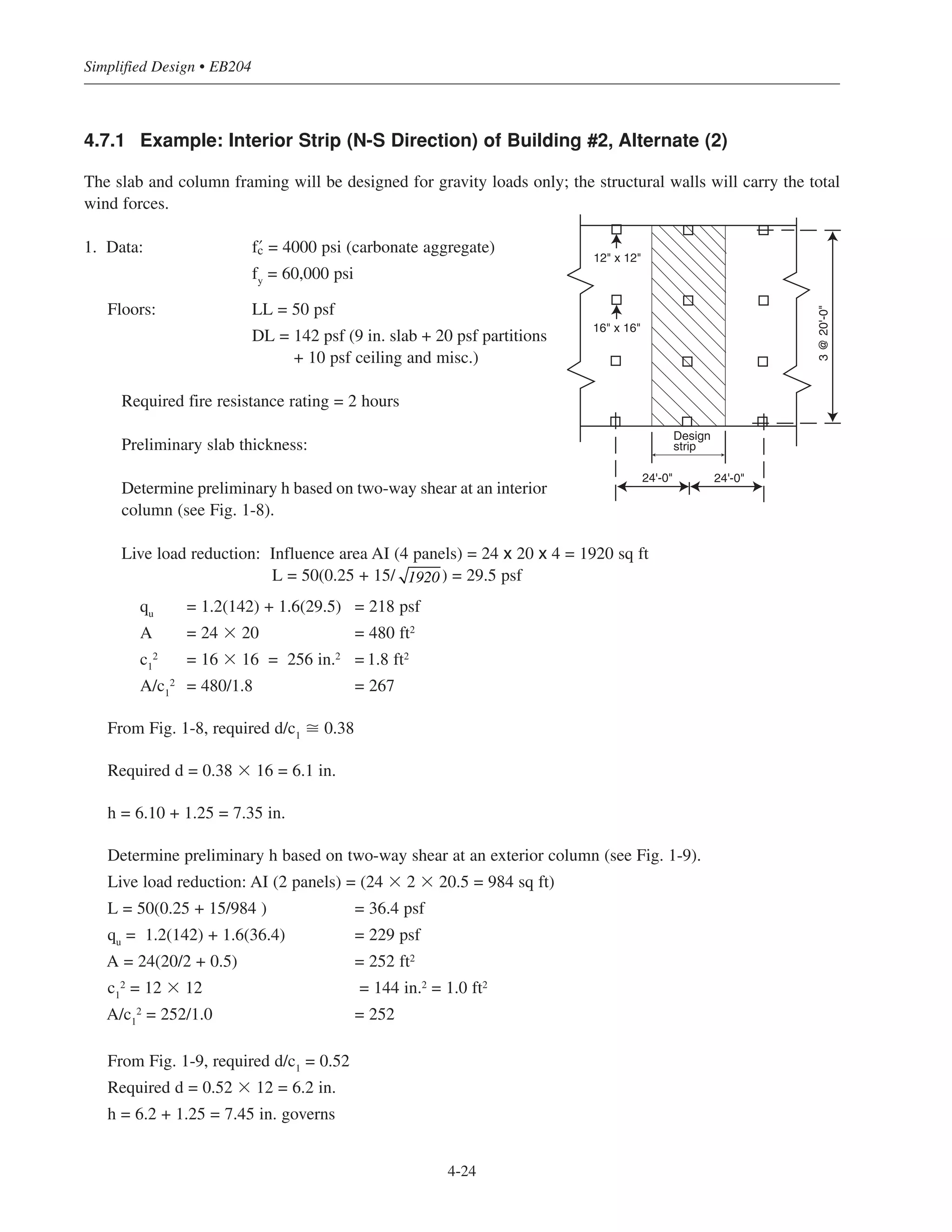 4.7.1 Example: Interior Strip (N-S Direction) of Building #2, Alternate (2)
The slab and column framing will be designed for gravity loads only; the structural walls will carry the total
wind forces.
1. Data: › = 4000 psi (carbonate aggregate)
fy
= 60,000 psi
Floors: LL = 50 psf
DL = 142 psf (9 in. slab + 20 psf partitions
+ 10 psf ceiling and misc.)
Required fire resistance rating = 2 hours
Preliminary slab thickness:
Determine preliminary h based on two-way shear at an interior
column (see Fig. 1-8).
Live load reduction: Influence area AI (4 panels) = 24 x 20 x 4 = 1920 sq ft
L = 50(0.25 + 15/ ) = 29.5 psf
qu
= 1.2(142) + 1.6(29.5) = 218 psf
A = 24 ϫ 20 = 480 ft2
c1
2
= 16 ϫ 16 = 256 in.2
= 1.8 ft2
A/c1
2
= 480/1.8 = 267
From Fig. 1-8, required d/c1
ഡ 0.38
Required d = 0.38 ϫ 16 = 6.1 in.
h = 6.10 + 1.25 = 7.35 in.
Determine preliminary h based on two-way shear at an exterior column (see Fig. 1-9).
Live load reduction: AI (2 panels) = (24 ϫ 2 ϫ 20.5 = 984 sq ft)
L = 50(0.25 + 15/984 ) = 36.4 psf
qu = 1.2(142) + 1.6(36.4) = 229 psf
A = 24(20/2 + 0.5) = 252 ft2
c1
2 = 12 ϫ 12 = 144 in.2
= 1.0 ft2
A/c1
2 = 252/1.0 = 252
From Fig. 1-9, required d/c1
= 0.52
Required d = 0.52 ϫ 12 = 6.2 in.
h = 6.2 + 1.25 = 7.45 in. governs
1920
Simplified Design • EB204
4-24
Design
strip
3@20'-0"
24'-0" 24'-0"
12" x 12"
16" x 16"
 