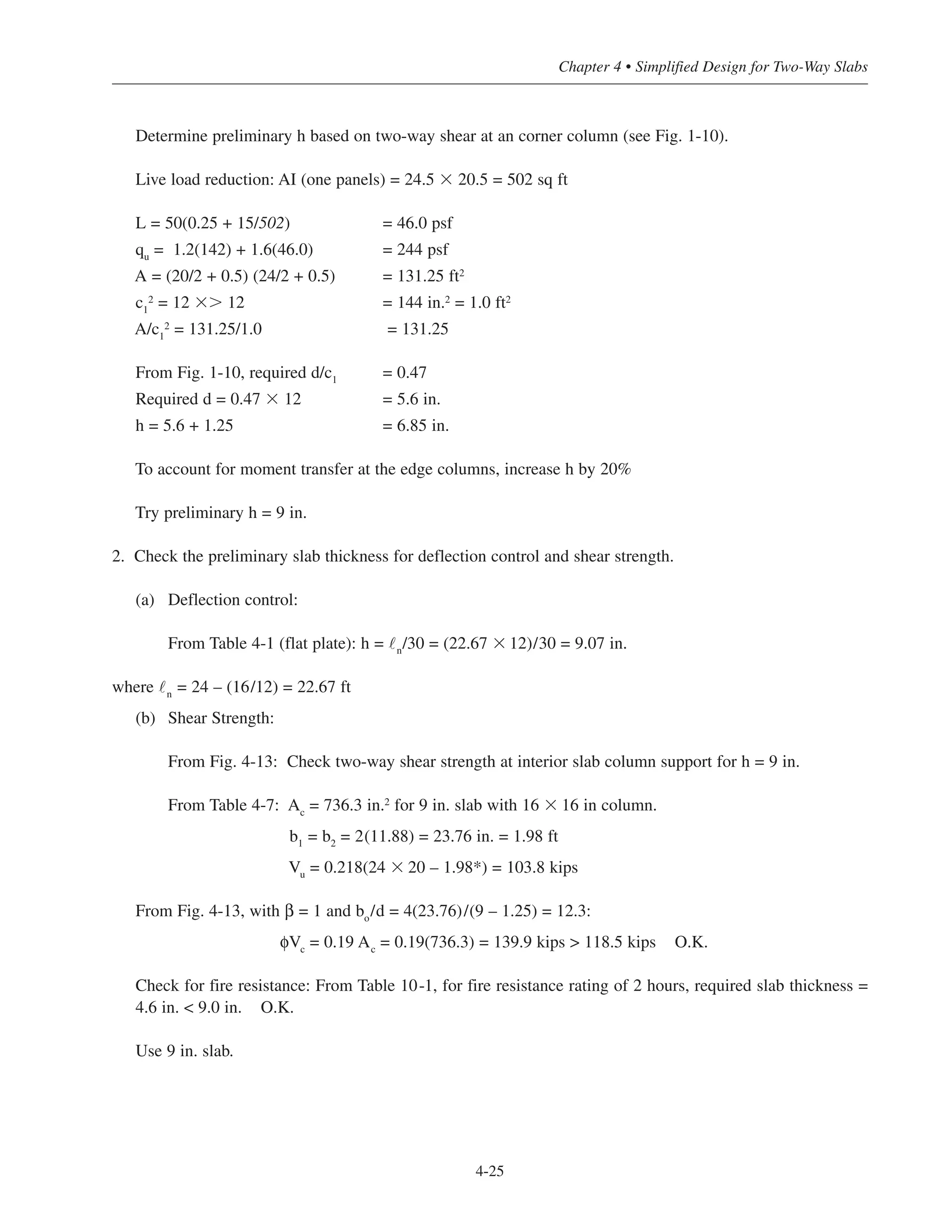Determine preliminary h based on two-way shear at an corner column (see Fig. 1-10).
Live load reduction: AI (one panels) = 24.5 ϫ 20.5 = 502 sq ft
L = 50(0.25 + 15/502) = 46.0 psf
qu
= 1.2(142) + 1.6(46.0) = 244 psf
A = (20/2 + 0.5) (24/2 + 0.5) = 131.25 ft2
c1
2 = 12 ϫϾ 12 = 144 in.2 = 1.0 ft2
A/c1
2
= 131.25/1.0 = 131.25
From Fig. 1-10, required d/c1 = 0.47
Required d = 0.47 ϫ 12 = 5.6 in.
h = 5.6 + 1.25 = 6.85 in.
To account for moment transfer at the edge columns, increase h by 20%
Try preliminary h = 9 in.
2. Check the preliminary slab thickness for deflection control and shear strength.
(a) Deflection control:
From Table 4-1 (flat plate): h = ˜n
/30 = (22.67 ϫ 12)/30 = 9.07 in.
where ˜n
= 24 – (16/12) = 22.67 ft
(b) Shear Strength:
From Fig. 4-13: Check two-way shear strength at interior slab column support for h = 9 in.
From Table 4-7: Ac
= 736.3 in.2
for 9 in. slab with 16 ϫ 16 in column.
b1
= b2
= 2(11.88) = 23.76 in. = 1.98 ft
Vu
= 0.218(24 ϫ 20 – 1.98*) = 103.8 kips
From Fig. 4-13, with β = 1 and bo
/d = 4(23.76)/(9 – 1.25) = 12.3:
φVc
= 0.19 Ac
= 0.19(736.3) = 139.9 kips > 118.5 kips O.K.
Check for fire resistance: From Table 10-1, for fire resistance rating of 2 hours, required slab thickness =
4.6 in. < 9.0 in. O.K.
Use 9 in. slab.
4-25
Chapter 4 • Simplified Design for Two-Way Slabs
 