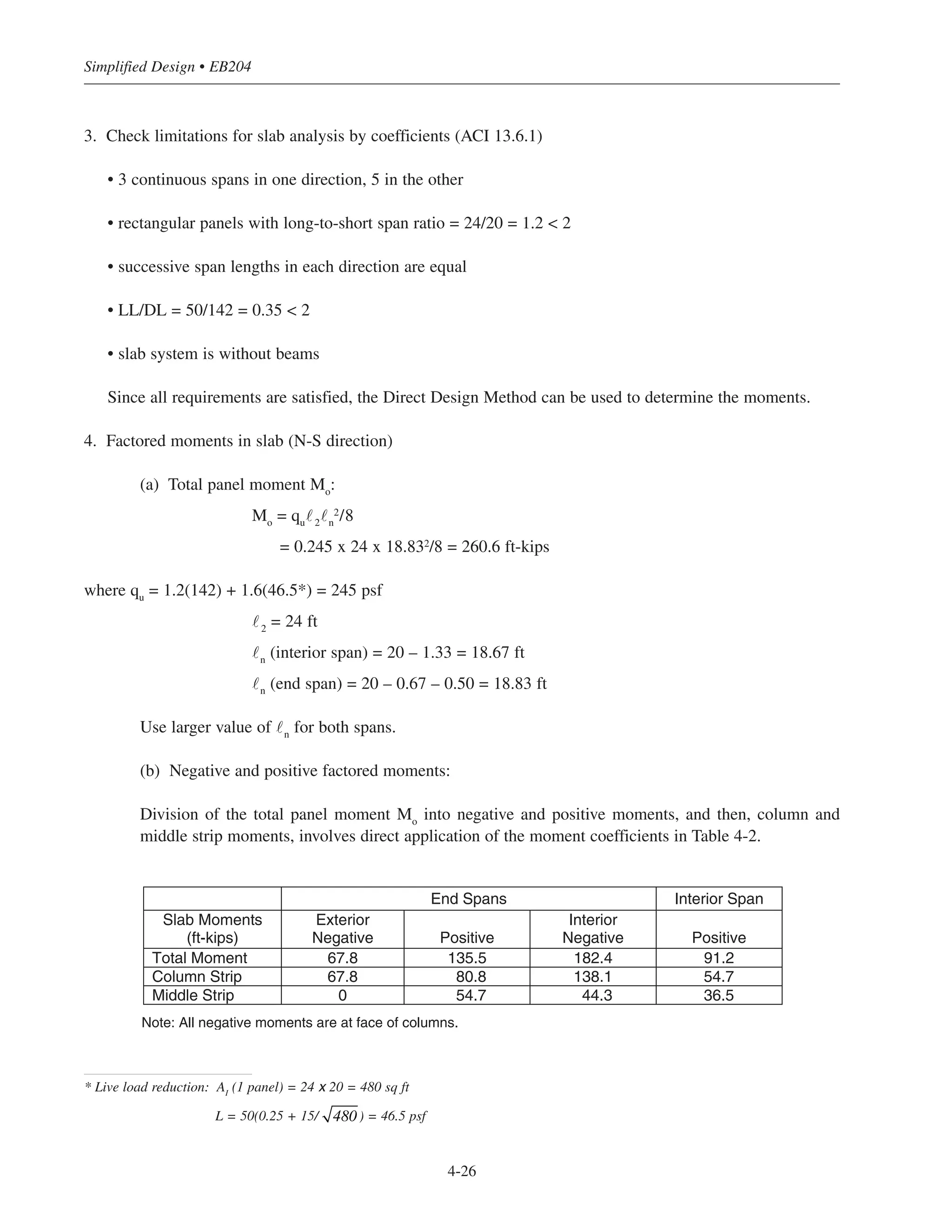 3. Check limitations for slab analysis by coefficients (ACI 13.6.1)
• 3 continuous spans in one direction, 5 in the other
• rectangular panels with long-to-short span ratio = 24/20 = 1.2 < 2
• successive span lengths in each direction are equal
• LL/DL = 50/142 = 0.35 < 2
• slab system is without beams
Since all requirements are satisfied, the Direct Design Method can be used to determine the moments.
4. Factored moments in slab (N-S direction)
(a) Total panel moment Mo
:
Mo
= qu
˜2
˜n
2
/8
= 0.245 x 24 x 18.832
/8 = 260.6 ft-kips
where qu
= 1.2(142) + 1.6(46.5*) = 245 psf
˜2
= 24 ft
˜n
(interior span) = 20 – 1.33 = 18.67 ft
˜n
(end span) = 20 – 0.67 – 0.50 = 18.83 ft
Use larger value of ˜n
for both spans.
(b) Negative and positive factored moments:
Division of the total panel moment Mo
into negative and positive moments, and then, column and
middle strip moments, involves direct application of the moment coefficients in Table 4-2.
Simplified Design • EB204
4-26
End Spans Interior Span
Slab Moments
(ft-kips)
Exterior
Negative Positive
Interior
Negative Positive
Total Moment 67.8 135.5 182.4 91.2
Column Strip 67.8 80.8 138.1 54.7
Middle Strip 0 54.7 44.3 36.5
Note: All negative moments are at face of columns.
* Live load reduction: AI
(1 panel) = 24 x 20 = 480 sq ft
L = 50(0.25 + 15/ ) = 46.5 psf480
 