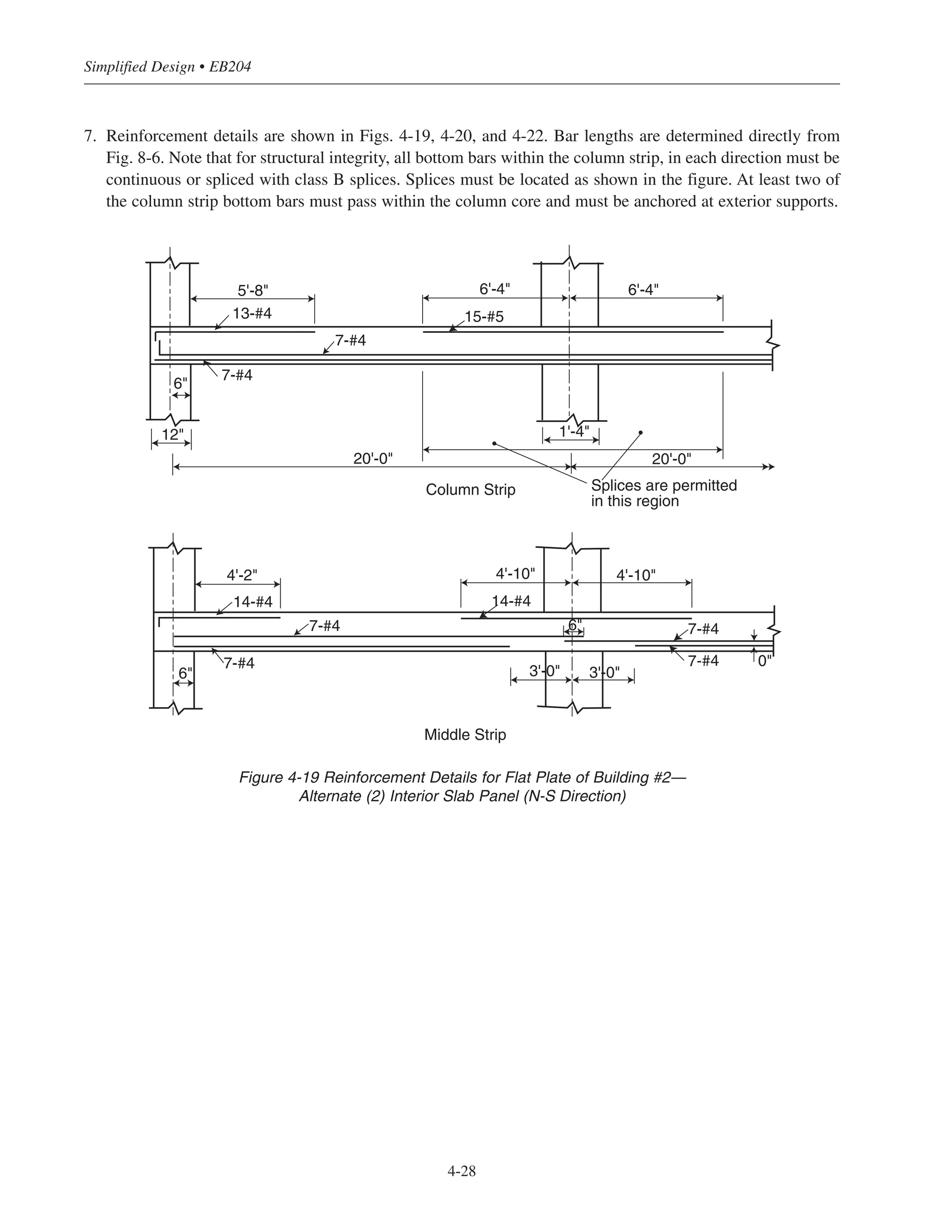 Simplified Design • EB204
4-28
7. Reinforcement details are shown in Figs. 4-19, 4-20, and 4-22. Bar lengths are determined directly from
Fig. 8-6. Note that for structural integrity, all bottom bars within the column strip, in each direction must be
continuous or spliced with class B splices. Splices must be located as shown in the figure. At least two of
the column strip bottom bars must pass within the column core and must be anchored at exterior supports.
Column Strip
14-#414-#4
7-#4
7-#4
7-#4
7-#4
4'-10" 4'-10"4'-2"
6"
0"
3'-0" 3'-0"
6"
Middle Strip
13-#4
7-#4
7-#4
20'-0" 20'-0"
15-#5
6'-4" 6'-4"
6"
12"
5'-8"
1'-4"
Splices are permitted
in this region
Figure 4-19 Reinforcement Details for Flat Plate of Building #2—
Alternate (2) Interior Slab Panel (N-S Direction)
 