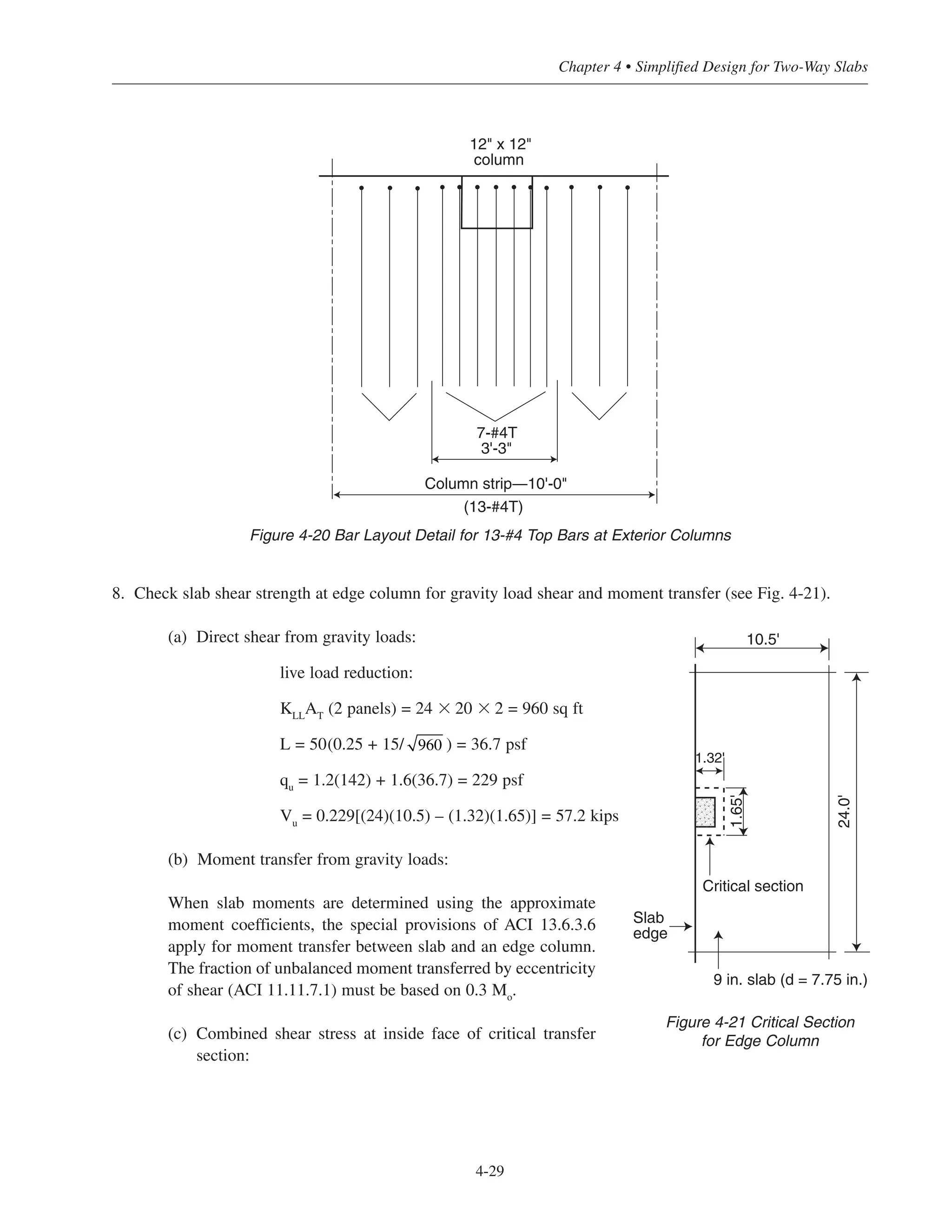 4-29
Chapter 4 • Simplified Design for Two-Way Slabs
8. Check slab shear strength at edge column for gravity load shear and moment transfer (see Fig. 4-21).
(a) Direct shear from gravity loads:
live load reduction:
KLL
AT
(2 panels) = 24 ϫ 20 ϫ 2 = 960 sq ft
L = 50(0.25 + 15/ ) = 36.7 psf
qu
= 1.2(142) + 1.6(36.7) = 229 psf
Vu
= 0.229[(24)(10.5) – (1.32)(1.65)] = 57.2 kips
(b) Moment transfer from gravity loads:
When slab moments are determined using the approximate
moment coefficients, the special provisions of ACI 13.6.3.6
apply for moment transfer between slab and an edge column.
The fraction of unbalanced moment transferred by eccentricity
of shear (ACI 11.11.7.1) must be based on 0.3 Mo.
(c) Combined shear stress at inside face of critical transfer
section:
960
12" x 12"
column
Column strip—10'-0"
(13-#4T)
7-#4T
3'-3"
Figure 4-20 Bar Layout Detail for 13-#4 Top Bars at Exterior Columns
24.0'
Slab
edge
9 in. slab (d = 7.75 in.)
10.5'
Critical section
1.65'
1.32'
Figure 4-21 Critical Section
for Edge Column
 