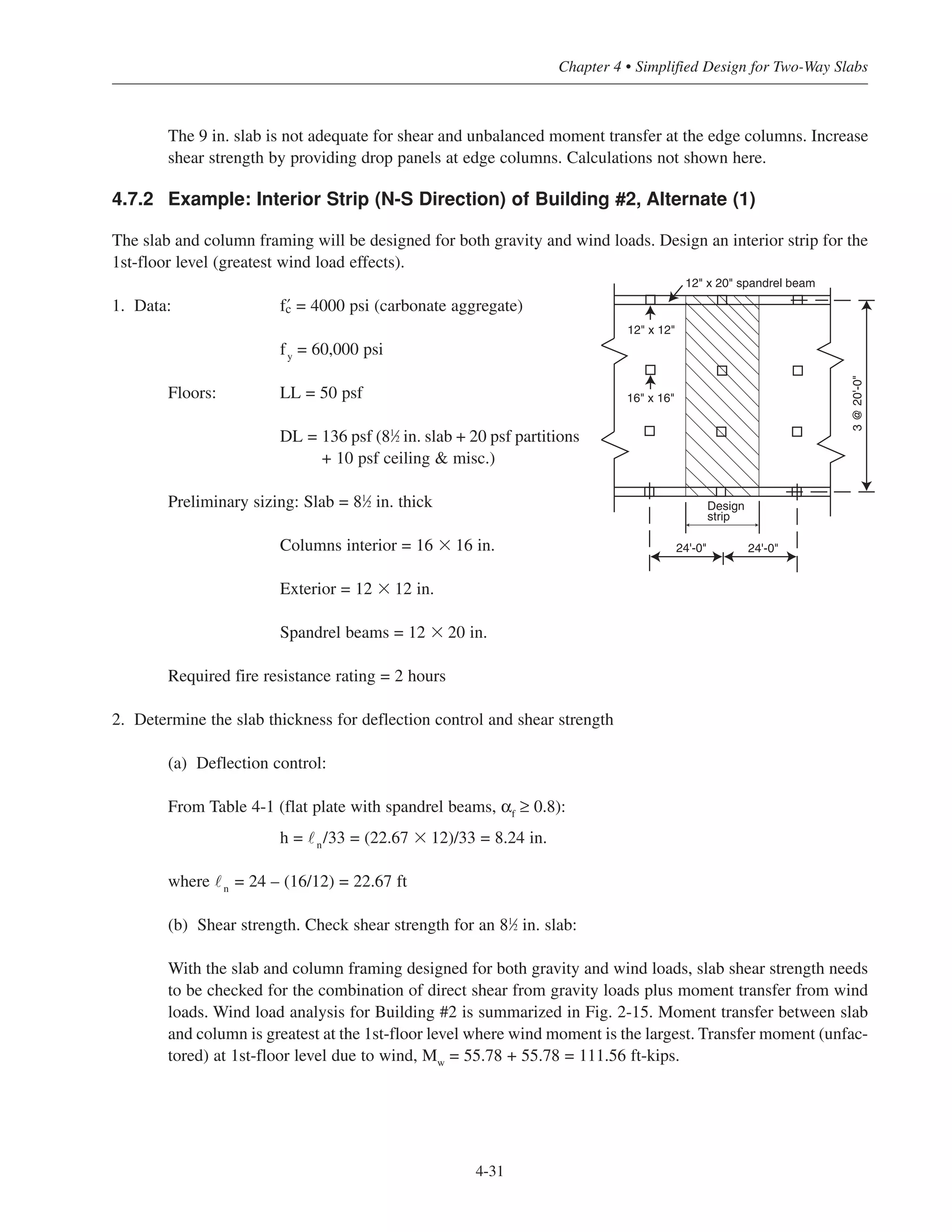 4-31
Chapter 4 • Simplified Design for Two-Way Slabs
The 9 in. slab is not adequate for shear and unbalanced moment transfer at the edge columns. Increase
shear strength by providing drop panels at edge columns. Calculations not shown here.
4.7.2 Example: Interior Strip (N-S Direction) of Building #2, Alternate (1)
The slab and column framing will be designed for both gravity and wind loads. Design an interior strip for the
1st-floor level (greatest wind load effects).
1. Data: › = 4000 psi (carbonate aggregate)
fy = 60,000 psi
Floors: LL = 50 psf
DL = 136 psf (81
⁄2 in. slab + 20 psf partitions
+ 10 psf ceiling & misc.)
Preliminary sizing: Slab = 81
⁄2 in. thick
Columns interior = 16 ϫ 16 in.
Exterior = 12 ϫ 12 in.
Spandrel beams = 12 ϫ 20 in.
Required fire resistance rating = 2 hours
2. Determine the slab thickness for deflection control and shear strength
(a) Deflection control:
From Table 4-1 (flat plate with spandrel beams, αf ≥ 0.8):
h = ˜n/33 = (22.67 ϫ 12)/33 = 8.24 in.
where ˜n = 24 – (16/12) = 22.67 ft
(b) Shear strength. Check shear strength for an 81
⁄2 in. slab:
With the slab and column framing designed for both gravity and wind loads, slab shear strength needs
to be checked for the combination of direct shear from gravity loads plus moment transfer from wind
loads. Wind load analysis for Building #2 is summarized in Fig. 2-15. Moment transfer between slab
and column is greatest at the 1st-floor level where wind moment is the largest. Transfer moment (unfac-
tored) at 1st-floor level due to wind, Mw
= 55.78 + 55.78 = 111.56 ft-kips.
Design
strip
12" x 20" spandrel beam
3@20'-0"
24'-0" 24'-0"
12" x 12"
16" x 16"
 