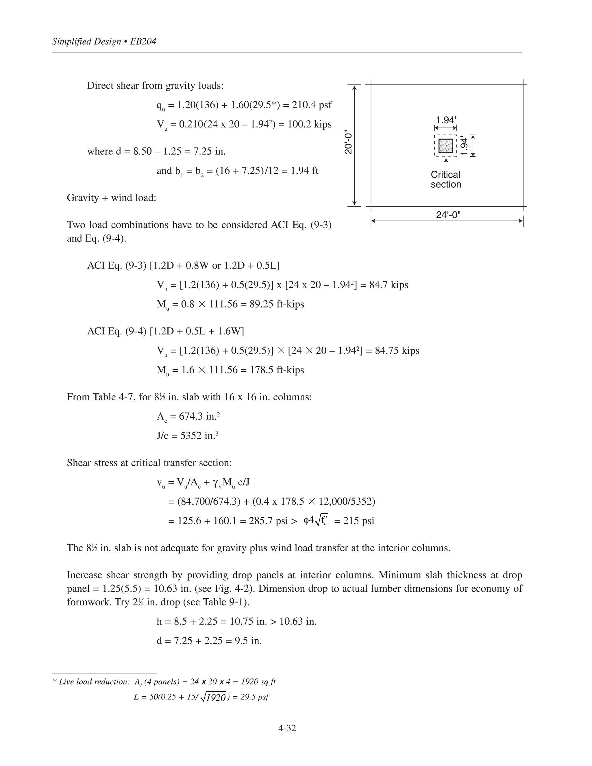 Simplified Design • EB204
4-32
Direct shear from gravity loads:
qu
= 1.20(136) + 1.60(29.5*) = 210.4 psf
Vu
= 0.210(24 x 20 – 1.942) = 100.2 kips
where d = 8.50 – 1.25 = 7.25 in.
and b1
= b2
= (16 + 7.25)/12 = 1.94 ft
Gravity + wind load:
Two load combinations have to be considered ACI Eq. (9-3)
and Eq. (9-4).
ACI Eq. (9-3) [1.2D + 0.8W or 1.2D + 0.5L]
Vu
= [1.2(136) + 0.5(29.5)] x [24 x 20 – 1.942
] = 84.7 kips
Mu
= 0.8 ϫ 111.56 = 89.25 ft-kips
ACI Eq. (9-4) [1.2D + 0.5L + 1.6W]
Vu
= [1.2(136) + 0.5(29.5)] ϫ [24 ϫ 20 – 1.942
] = 84.75 kips
Mu
= 1.6 ϫ 111.56 = 178.5 ft-kips
From Table 4-7, for 81
⁄2 in. slab with 16 x 16 in. columns:
Ac
= 674.3 in.2
J/c = 5352 in.3
Shear stress at critical transfer section:
vu
= Vu
/Ac
+ γv
Mu
c/J
= (84,700/674.3) + (0.4 x 178.5 ϫ 12,000/5352)
= 125.6 + 160.1 = 285.7 psi > = 215 psi
The 81
⁄2 in. slab is not adequate for gravity plus wind load transfer at the interior columns.
Increase shear strength by providing drop panels at interior columns. Minimum slab thickness at drop
panel = 1.25(5.5) = 10.63 in. (see Fig. 4-2). Dimension drop to actual lumber dimensions for economy of
formwork. Try 21
⁄4 in. drop (see Table 9-1).
h = 8.5 + 2.25 = 10.75 in. > 10.63 in.
d = 7.25 + 2.25 = 9.5 in.
φ4 ʹfc
20'-0"
24'-0"
1.94'
1.94'
Critical
section
* Live load reduction: AI
(4 panels) = 24 x 20 x 4 = 1920 sq ft
L = 50(0.25 + 15/ ) = 29.5 psf1920
 